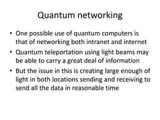 Quantum networking
• One possible use of quantum computers is
that of networking both intranet and internet
• Quantum teleportation using light beams may
be able to carry a great deal of information
• But the issue in this is creating large enough of
light in both locations sending and receiving to
send all the data in reasonable time
 