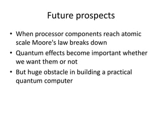 Future prospects
• When processor components reach atomic
scale Moore's law breaks down
• Quantum effects become important whether
we want them or not
• But huge obstacle in building a practical
quantum computer
 