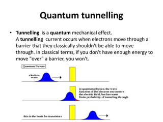 Quantum tunnelling
• Tunnelling is a quantum mechanical effect.
A tunnelling current occurs when electrons move through a
barrier that they classically shouldn't be able to move
through. In classical terms, if you don't have enough energy to
move "over" a barrier, you won't.
 