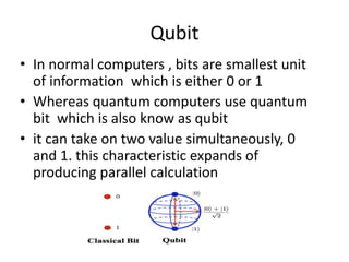 Qubit
• In normal computers , bits are smallest unit
of information which is either 0 or 1
• Whereas quantum computers use quantum
bit which is also know as qubit
• it can take on two value simultaneously, 0
and 1. this characteristic expands of
producing parallel calculation
 