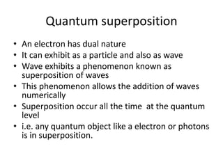 Quantum superposition
• An electron has dual nature
• It can exhibit as a particle and also as wave
• Wave exhibits a phenomenon known as
superposition of waves
• This phenomenon allows the addition of waves
numerically
• Superposition occur all the time at the quantum
level
• i.e. any quantum object like a electron or photons
is in superposition.
 