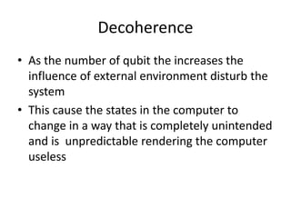 Decoherence
• As the number of qubit the increases the
influence of external environment disturb the
system
• This cause the states in the computer to
change in a way that is completely unintended
and is unpredictable rendering the computer
useless
 