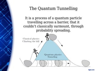 The Quantum Tunnelling
It is a process of a quantum particle
travelling across a barrier, that it
couldn’t classically surmount, through
probability spreading.
 
