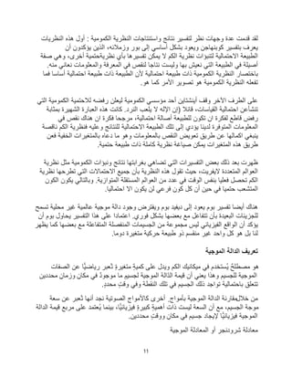 11
‫اﻟﻛﻣوﻣﯾﺔ‬ ‫اﻟﻧظرﯾﺔ‬ ‫واﺳﺗﻧﺗﺎﺟﺎت‬ ‫ﻧﺗﺎﺋﺞ‬ ‫ﻟﺗﻔﺳﯾر‬ ‫ﻧظر‬ ‫وﺟﮭﺎت‬ ‫ﻋدة‬ ‫ﻗدﻣت‬ ‫ﻟﻘد‬
‫اﻟﻧ‬ ‫ھذه‬ ‫أول‬ :
‫ظرﯾﺎت‬
‫ﯾﻌرف‬
‫ﻛوﺑﻧﮭﺎﺟن‬ ‫ﺑﺗﻔﺳﯾر‬
‫إﻟﻰ‬ ‫أﺳﺎﺳﻲ‬ ‫ﺑﺷﻛل‬ ‫وﯾﻌود‬
‫ﺑور‬
‫أن‬ ‫ﯾؤﻛدون‬ ‫اﻟذﯾن‬ ،‫وزﻣﻼﺋﮫ‬
‫اﻟطﺑﯾﻌﺔ‬
‫اﻻﺣﺗﻣﺎﻟﯾﺔ‬
‫ﻧ‬ ‫ﺑﺄي‬ ‫ﺗﻔﺳﯾرھﺎ‬ ‫ﯾﻣﻛن‬ ‫ﻻ‬ ‫اﻟﻛم‬ ‫ﻧظرﯾﺔ‬ ‫ﻟﺗﻧﺑؤات‬
‫ظرﯾﺔ‬
‫ﺣﺗﻣﯾﺔ‬
‫ﺻﻔﺔ‬ ‫وھﻲ‬ ،‫أﺧرى‬
.‫ﻣﻧﮫ‬ ‫ﻧﻌﺎﻧﻲ‬ ‫واﻟﻣﻌﻠوﻣﺎت‬ ‫اﻟﻣﻌرﻓﺔ‬ ‫ﻓﻲ‬ ‫ﻟﻧﻘص‬ ‫ﻧﺗﺎﺟﺎ‬ ‫وﻟﯾﺳت‬ ‫ﺑﮭﺎ‬ ‫ﻧﻌﯾش‬ ‫اﻟﺗﻲ‬ ‫اﻟطﺑﯾﻌﺔ‬ ‫ﻓﻲ‬ ‫أﺻﯾﻠﺔ‬
‫طﺑﯾﻌ‬ ‫ذات‬ ‫اﻟطﺑﯾﻌﺔ‬ ‫ﻷن‬ ‫اﺣﺗﻣﺎﻟﯾﺔ‬ ‫طﺑﯾﻌﺔ‬ ‫ذات‬ ‫اﻟﻛﻣوﻣﯾﺔ‬ ‫اﻟﻧظرﯾﺔ‬ ‫ﺑﺎﺧﺗﺻﺎر‬
‫ﻓﻣﺎ‬ ‫أﺳﺎﺳﺎ‬ ‫اﺣﺗﻣﺎﻟﯾﺔ‬ ‫ﺔ‬
‫ھو‬ ‫ﻛﻣﺎ‬ ‫اﻷﻣر‬ ‫ﺗﺻوﯾر‬ ‫ھو‬ ‫اﻟﻛﻣوﻣﯾﺔ‬ ‫اﻟﻧظرﯾﺔ‬ ‫ﺗﻔﻌﻠﮫ‬
.
‫وﻗف‬ ‫اﻵﺧر‬ ‫اﻟطرف‬ ‫ﻋﻠﻰ‬
‫أﯾﻧﺷﺗﺎﯾن‬
‫رﻓﺿﮫ‬ ‫ﻟﯾﻌﻠن‬ ‫اﻟﻛﻣوﻣﯾﺔ‬ ‫ﻣؤﺳﺳﻲ‬ ‫أﺣد‬
‫ﻟﻼﺣﺗﻣﯾﺔ‬
‫اﻟﺗﻲ‬ ‫اﻟﻛﻣوﻣﯾﺔ‬
‫ﺗﻧﺷﺄﻋن‬
‫اﺣﺗﻣﺎﻟﯾﺔ‬
‫اﻟﻌﺑﺎرة‬ ‫ھذه‬ ‫ﻛﺎﻧت‬ .‫اﻟﻧرد‬ ‫ﯾﻠﻌب‬ ‫ﻻ‬ ‫اﻹﻟﮫ‬ ‫)إن‬ ‫ﻗﺎﺋﻼ‬ ،‫اﻟﻘﯾﺎﺳﺎت‬
‫ﺑﻣﺛﺎﺑﺔ‬ ‫اﻟﺷﮭﯾرة‬
‫ﻓﻲ‬ ‫ﻧﻘص‬ ‫ھﻧﺎك‬ ‫ان‬ ‫ﻓﻛرة‬ ‫ﻣرﺟﺣﺎ‬ ،‫اﺣﺗﻣﺎﻟﯾﺔ‬ ‫أﺻﺎﻟﺔ‬ ‫ﻟﻠطﺑﯾﻌﺔ‬ ‫ﺗﻛون‬ ‫ان‬ ‫ﻟﻔﻛرة‬ ‫ﻗﺎطﻊ‬ ‫رﻓض‬
‫ﻧﺎﻗﺻﺔ‬ ‫اﻟﻛم‬ ‫ﻓﻧظرﯾﺔ‬ ‫وﻋﻠﯾﮫ‬ ‫ﻟﻠﻧﺗﺎﺋﺞ‬ ‫اﻻﺣﺗﻣﺎﻟﯾﺔ‬ ‫اﻟطﺑﯾﻌﺔ‬ ‫ﺗﻠك‬ ‫إﻟﻰ‬ ‫ﯾؤدي‬ ‫ﻟدﯾﻧﺎ‬ ‫اﻟﻣﺗوﻓرة‬ ‫اﻟﻣﻌﻠوﻣﺎت‬
‫دﻋﺎه‬ ‫ﻣﺎ‬ ‫وھو‬ ‫ﺑﺎﻟﻣﻌﻠوﻣﺎت‬ ‫اﻟﻧﻘص‬ ‫ﺗﻌوﯾض‬ ‫طرﯾﻖ‬ ‫ﻋن‬ ‫اﻛﻣﺎﻟﮭﺎ‬ ‫ﯾﻧﺑﻐﻲ‬
‫اﻟﺧﻔﯾﺔ‬ ‫ﺑﺎﻟﻣﺗﻐﯾرات‬
‫ﻓﻌن‬
‫ﺣﺗﻣﯾﺔ‬ ‫طﺑﯾﻌﺔ‬ ‫ذات‬ ‫ﻛﺎﻣﻠﺔ‬ ‫ﻧظرﯾﺔ‬ ‫ﺻﯾﺎﻏﺔ‬ ‫ﯾﻣﻛن‬ ‫اﻟﻣﺗﻐﯾرات‬ ‫ھذه‬ ‫طرﯾﻖ‬
.
‫ذﻟ‬ ‫ﺑﻌد‬ ‫ظﮭرت‬
‫ﻣﺛل‬ ‫اﻟﻛﻣوﻣﯾﺔ‬ ‫وﻧﺑؤات‬ ‫ﻧﺗﺎﺋﺞ‬ ‫ﺑﻐراﺑﺗﮭﺎ‬ ‫ﺗﺿﺎھﻲ‬ ‫اﻟﺗﻲ‬ ‫اﻟﺗﻔﺳﯾرات‬ ‫ﺑﻌض‬ ‫ك‬
‫ﻧظرﯾﺔ‬
‫اﻟﻣﺗﻌددة‬ ‫اﻟﻌواﻟم‬
‫ﻻﯾﻔرﯾت‬
‫ﻧظرﯾﺔ‬ ‫ﺗطرﺣﮭﺎ‬ ‫اﻟﺗﻲ‬ ‫اﻻﺣﺗﻣﺎﻻت‬ ‫ﺟﻣﯾﻊ‬ ‫ﺑﺄن‬ ‫اﻟﻧظرﯾﺔ‬ ‫ھذه‬ ‫ﺗﻘول‬ ‫ﺣﯾث‬ ،
‫ﯾﻛون‬ ‫وﺑﺎﻟﺗﺎﻟﻲ‬ .‫اﻟﻣﺗوازﯾﺔ‬ ‫اﻟﻣﺳﺗﻘﻠﺔ‬ ‫اﻟﻌواﻟم‬ ‫ﻣن‬ ‫ﻋدد‬ ‫ﻓﻲ‬ ‫اﻟوﻗت‬ ‫ﺑﻧﻔس‬ ‫ﻓﻌﻠﯾﺎ‬ ‫ﺗﺣﺻل‬ ‫اﻟﻛم‬
‫اﻟﻛون‬
‫اﺣﺗﻣﺎﻟﯾﺎ‬ ‫اﻻ‬ ‫ﯾﻛون‬ ‫ﻟن‬ ‫ﻓرﻋﻲ‬ ‫ﻛون‬ ‫ﻛل‬ ‫أن‬ ‫ﺣﯾن‬ ‫ﻓﻲ‬ ‫ﺣﺗﻣﯾﺎ‬ ‫اﻟﻣﺗﺷﻌب‬
.
‫إﻟﻰ‬ ‫ﯾﻌود‬ ‫ﺑوم‬ ‫ﺗﻔﺳﯾر‬ ‫أﯾﺿﺎ‬ ‫ھﻧﺎك‬
‫ﺑوم‬ ‫دﯾﻔﯾد‬
‫وﺟود‬ ‫وﯾﻔﺗرض‬
‫ﻣوﺟﯾﺔ‬ ‫داﻟﺔ‬
‫ﻋﺎﻟﻣﯾﺔ‬
‫ﻣﺣﻠﯾﺔ‬ ‫ﻏﯾر‬
‫ﺗﺳﻣﺢ‬
‫أن‬ ‫ﺑوم‬ ‫ﯾﺣﺎول‬ ‫اﻟﺗﻔﺳﯾر‬ ‫ھذا‬ ‫ﻋﻠﻰ‬ ‫اﻋﺗﻣﺎدا‬ .‫ﻓوري‬ ‫ﺑﺷﻛل‬ ‫ﺑﻌﺿﮭﺎ‬ ‫ﻣﻊ‬ ‫ﺗﺗﻔﺎﻋل‬ ‫ﺑﺄن‬ ‫اﻟﺑﻌﯾدة‬ ‫ﻟﻠﺟزﯾﺋﺎت‬
‫ﯾظﮭر‬ ‫ﻛﻣﺎ‬ ‫ﺑﻌﺿﮭﺎ‬ ‫ﻣﻊ‬ ‫اﻟﻣﺗﻔﺎﻋﻠﺔ‬ ‫اﻟﻣﻧﻔﺻﻠﺔ‬ ‫اﻟﺟﺳﯾﻣﺎت‬ ‫ﻣن‬ ‫ﻣﺟﻣوﻋﺔ‬ ‫ﻟﯾس‬ ‫اﻟﻔﯾزﯾﺎﺋﻲ‬ ‫اﻟواﻗﻊ‬ ‫أن‬ ‫ﯾؤﻛد‬
‫دوﻣﺎ‬ ‫ﻣﺗﻐﯾرة‬ ‫ﺣرﻛﯾﺔ‬ ‫طﺑﯾﻌﺔ‬ ‫ذو‬ ‫ﻣﻧﻘﺳم‬ ‫ﻏﯾر‬ ‫واﺣد‬ ‫ﻛل‬ ‫ھو‬ ‫ﺑل‬ ‫ﻟﻧﺎ‬
.
‫ﺗﻌرﯾف‬
‫اﻟﻣوﺟﯾﺔ‬ ‫اﻟداﻟﺔ‬
‫اﻟﺻﻔﺎت‬ ‫ﻋن‬ ‫رﯾﺎﺿﯾﺎ‬ ‫ُﻌﺑر‬‫ﺗ‬ ٍ‫ة‬‫ﻣﺗﻐﯾر‬ ٍ‫ﺔ‬‫ﻛﻣﯾ‬ ‫ﻋﻠﻰ‬ ‫وﯾدل‬ ‫اﻟﻛم‬ ‫ﻣﯾﻛﺎﻧﯾك‬ ‫ﻓﻲ‬ ‫ُﺳﺗﺧدم‬‫ﯾ‬ ٌ‫ﺢ‬‫ﻣﺻطﻠ‬ ‫ھو‬
‫ﻣﺣددﯾن‬ ٍ‫وزﻣﺎن‬ ٍ‫ﻣﻛﺎن‬ ‫ﻓﻲ‬ ٌ‫د‬‫ﻣوﺟو‬ ‫ﻣﺎ‬ ٍ‫ﻟﺟﺳﯾم‬ ‫اﻟﻣوﺟﯾﺔ‬ ‫ّاﻟﺔ‬‫د‬‫اﻟ‬ ‫ﻗﯾﻣﺔ‬ ‫أن‬ ‫ﯾﻌﻧﻲ‬ ‫وھذا‬ ‫ﻟﻠﺟﺳﯾم‬ ‫اﻟﻣوﺟﯾﺔ‬
ٍ‫د‬‫ﻣﺣد‬ ٍ‫ت‬‫وﻗ‬ ‫وﻓﻲ‬ ‫اﻟﻧﻘطﺔ‬ ‫ﺗﻠك‬ ‫ﻓﻲ‬ ‫اﻟﺟﺳﯾم‬ ‫ذﻟك‬ ‫ﺗواﺟد‬ ‫ﺑﺎﺣﺗﻣﺎﻟﯾﺔ‬ ‫ﺗﺗﻌﻠﻖ‬
.
‫ﺧﻼل‬ ‫ﻣن‬
‫ﺳﻌﺔ‬ ‫ﻋن‬ ‫ُﻌﺑر‬‫ﺗ‬ ‫أﻧﮭﺎ‬ ‫ﻧﺟد‬ ‫اﻟﺻوﺗﯾﺔ‬ ‫ﻛﺎﻷﻣواج‬ ‫أﺧرى‬ ٍ ‫ﺑﺄﻣواج‬ ‫اﻟﻣوﺟﯾﺔ‬ ‫اﻟداﻟﺔ‬ ‫ﻣﻘﺎرﻧﺔ‬
‫اﻟداﻟﺔ‬ ‫ﻗﯾﻣﺔ‬ ‫ﻣرﺑﻊ‬ ‫ﻋﻠﻰ‬ ‫ُﻌﺗﻣد‬‫ﯾ‬ ‫ﺑﯾﻧﻣﺎ‬ ،‫ﻓﯾزﯾﺎﺋﯾﺎ‬ ٍ‫ة‬‫ﻛﺑﯾر‬ ٍ‫ﺔ‬‫أھﻣﯾ‬ ‫ذات‬ ‫ﻟﯾﺳت‬ ‫اﻟﺳﻌﺔ‬ ‫أن‬ ‫ﻣﻊ‬ ،‫اﻟﺟﺳﯾم‬ ‫ﻣوﺟﺔ‬
‫ﻣﺣددﯾن‬ ٍ‫ت‬‫ووﻗ‬ ٍ‫ﻣﻛﺎن‬ ‫ﻓﻲ‬ ‫ﺟﺳﯾم‬ ‫ﻹﯾﺟﺎد‬ ‫ﻓﯾزﯾﺎﺋﯾﺎ‬ ‫اﻟﻣوﺟﯾﺔ‬
.
‫اﻟﻣوﺟﯾ‬ ‫اﻟﻣﻌﺎدﻟﺔ‬ ‫أو‬ ‫ﺷرودﻧﺟر‬ ‫ﻣﻌﺎدﻟﺔ‬
‫ﺔ‬
 