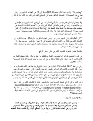 15
“Spooky”
‫ﺑﻣﻌﺿﻠﺔ‬ ‫ذﻟك‬ ‫ﻣﻧذ‬ ‫ُﻋﯾت‬‫د‬‫و‬ ،
EPR
‫ّﻧوا‬‫ﯾ‬‫وﺑ‬ .‫اﻟﻣذﻛورﯾن‬ ‫اﻟﻌﻠﻣﺎء‬ ‫ﻣن‬ ‫ﻛل‬ ‫إﻟﻰ‬ ً ‫ﻧﺳﺑﺔ‬
‫ﺗﻛون‬ ‫ﻗد‬ ‫ّﺔ‬‫ﯾ‬‫اﻟﻛﻣوﻣ‬ ‫ﻟﻠﻔﯾزﯾﺎء‬ ‫اﻟﻔﯾزﯾﺎﺋﻲ‬ ‫اﻟﻣﺟﺗﻣﻊ‬ ‫ﻓﻲ‬ ‫ﻋﻠﯾﮭﺎ‬ ‫ّﻔﻖ‬‫اﻟﻣﺗ‬ ‫اﻟﺻﯾﻐﺔ‬ ‫أن‬ ‫اﻟﻣﻌﺿﻠﺔ‬ ‫ھذه‬ ‫ﺑطرح‬
ٍ‫ﺔ‬‫ﻛﺎﻣﻠ‬ ‫ﻏﯾر‬
.
‫ﺗﻔوق‬ ٍ‫ﺔ‬‫ﺑﺳرﻋ‬ ‫اﻟﻣﺗﺷﺎﻛﺑﯾن‬ ‫اﻟزوﺟﯾن‬ ‫ﺑﯾن‬ ‫ﻟﻠﻣﻌﻠوﻣﺎت‬ ٍّ‫آﻧﻲ‬ ٍ‫ﻧﻘل‬ ‫وﺟود‬ ‫ﻓﻛرة‬ ‫أﯾﻧﺷﺗﺎﯾن‬ ‫رﻓض‬ ‫وﻗد‬
‫ﻋن‬ ‫اﻟﺑﻌﯾدة‬ ‫اﻟﻣﺗﺷﺎﺑﻛﺔ‬ ‫اﻷﺟﺳﺎم‬ ‫ﺑﯾن‬ ‫اﻟﻔﯾزﯾﺎﺋﯾﺔ‬ ‫اﻟﺣﺎﻟﺔ‬ ‫ﻟﺗواﻓﻖ‬ ‫ﺗﻔﺳﯾره‬ ‫ﻓﻲ‬ ‫وﻟﺟﺄ‬ ،‫اﻟﺿوء‬ ‫ﺳرﻋﺔ‬
‫اﻟﻣﺣﻔوظﺔ‬ ‫اﻟﻣﻌﻠوﻣﺎت‬ ‫ﺑﻧظرﯾﺔ‬ ‫دﻋﺎه‬ ‫ﺑﻣﺎ‬ ‫ﺑﻌﺿﮭﺎ‬
(Hidden variables theory)
‫واﻟﺗﻲ‬
‫ًﺎ‬‫ﻣﺳﺑﻘ‬ ً ‫ﻣﺣﻔوظﺔ‬ ‫ﺗﻛون‬ ‫ﻣﺗﺷﺎﻛﺑﯾن‬ ‫ﺟﺳﯾﻣﯾن‬ ‫ﻛل‬ ‫ﺣﺎﻟﺔ‬ ‫ﻋن‬ ‫اﻟﻔﯾزﯾﺎﺋﯾﺔ‬ ‫اﻟﻣﻌﻠوﻣﺎت‬ ‫أن‬ ‫ﻋﻠﻰ‬ ّ
‫ﺗﻧص‬
‫اﻟزوﺟﯾ‬ ‫اﻧﻔﺻﺎل‬ ‫ﻟﺣظﺔ‬
‫ﺑﻌﺿﮭﻣﺎ‬ ‫ﻋن‬ ‫ن‬
.
‫ﻋﺎم‬ ‫اﻟﻔرﯾدة‬ ‫ﺑﺗﺟرﺑﺗﮫ‬ ‫أرﺳﻰ‬ ‫ﺑﯾل‬ ‫ﺟون‬ ‫اﻟﺷﮭﯾر‬ ‫اﻟﻔﯾزﯾﺎﺋﻲ‬ ‫اﻟﻌﺎﻟم‬ ‫أن‬ ‫إﻻ‬
1964
‫ﻓﻲ‬ ‫ﻧظره‬ ‫وﺟﮭﺔ‬
‫أن‬ ‫ﯾﻣﻛن‬ ‫أﺣدھﻣﺎ‬ ‫ﻗﯾﺎس‬ ‫ﻋﻧد‬ ‫اﻟزوﺟﯾن‬ ‫ﻓﻲ‬ ‫ﻧﺷﮭدھﺎ‬ ‫اﻟﺗﻲ‬ ‫اﻟﺗﻐﯾرات‬ ‫ﺑﺄن‬ ً
‫ﻗﺎﺋﻼ‬ ‫اﻟﻛﻣوﻣﻲ‬ ‫اﻟﺗﺷﺎﺑك‬
ً‫ﻔ‬‫ﻣﺧﺎﻟ‬ !‫اﻟﺿوﺋﯾﺔ‬ ‫اﻟﺳﻧﯾن‬ ‫ﻣﻼﯾﯾن‬ ‫ﺑﻌﺿﮭﻣﺎ‬ ‫ﻋن‬ ‫ﺑﻌﯾدﯾن‬ ‫اﻟزوﺟﺎن‬ ‫ﻛﺎن‬ ‫ﻟو‬ ‫ﺣﺗﻰ‬ ،‫آﻧﯾﺎ‬ ‫ﯾﺣدث‬
‫ﺑذﻟك‬ ‫ﺎ‬
‫اﻟﻧﺳﺑﯾﺔ‬ ‫ّﺗﮫ‬‫ﯾ‬‫وﻧظر‬ ‫أﯾﻧﺷﺗﺎﯾن‬
.4
‫اﻟﻛﻣوﻣﻲ‬ ‫اﻟﺗﺷﺎﺑك‬ ‫ظﺎھرة‬ ‫اﺧﺗﺑﺎر‬ ‫إﻣﻛﺎﻧﯾﺔ‬
‫اﻟواﻗﻊ‬ ‫أرض‬ ‫ﻋﻠﻰ‬
‫اﻟﺗﺟﺎرب‬ ‫ﻣﻌظم‬ ّ‫وﻟﻛن‬ ،‫ﺑﯾل‬ ‫ﻧظرﯾﺔ‬ ‫ﻣن‬ ‫ﻟﻠﺗﺄﻛد‬ ‫اﻟﺗﺟﺎرب‬ ‫ﻣن‬ ‫اﻟﻌدﯾد‬ ‫اﺟراء‬ ‫ﺗم‬ ‫اﻟﻣﺎﺿﻲ‬ ‫اﻟﻘرن‬ ‫ﻓﻲ‬
‫اﻟﺣﺳﺎﺳﯾﺔ‬ ‫ذات‬ ‫اﻟﺗﺟﮭﯾزات‬ ‫ﺑﻧﺎء‬ ‫ﺻﻌوﺑﺔ‬ ‫إﻟﻰ‬ ‫ﯾرﺟﻊ‬ ‫وذﻟك‬ ٍ‫ﺔ‬‫دﻗﯾﻘ‬ َ‫ﻧﺗﺎﺋﺞ‬ ‫إﻋطﺎء‬ ‫ﻋن‬ ً‫ة‬‫ﻗﺎﺻر‬ ‫ﻛﺎﻧت‬
‫اﻟﻛﺎﻓﯾﯾن‬ ‫واﻷداء‬
.
‫ﻋﺎم‬ ‫ﻓﻲ‬ ‫وﻓﻲ‬
2015
ٍ‫ﺔ‬‫ﻗرﯾﺑ‬ َ‫ﻧﺗﺎﺋﺞ‬ ‫إرﺳﺎء‬ ‫ﻣن‬ ٍ‫ب‬‫ﺗﺟﺎر‬ ‫ﺛﻼث‬ ‫ﺗﻣﻛّﻧت‬
،‫ﺑﯾل‬ ‫ﻧظرﯾﺔ‬ ‫ﺗﺄﻛﯾد‬ ‫ﻣن‬ ‫ًا‬‫د‬‫ﺟ‬
‫ﻋﻠﻰ‬ ‫ﺗﺟرﺑﺗﮫ‬ ‫ﻓﻲ‬ ‫اﻋﺗﻣد‬ ‫واﻟذي‬ ،‫ﺷﺎﻟم‬ ‫ﻛرﯾﺳﺗن‬ ‫اﻟﺑروﻓﯾﺳور‬ ‫ﺑﺈﺷراف‬ ‫ﻛﺎﻧت‬ ‫اﻟﺗﺟﺎرب‬ ‫ﺗﻠك‬ ‫إﺣدى‬
‫ﻟﯾﻘوم‬ ،‫اﻟﺗﺟﻣﯾد‬ ‫درﺟﺔ‬ ‫إﻟﻰ‬ ‫ﺗﺑرﯾده‬ ‫ﺗم‬ ‫اﻟﻧﺎﻗﻠﯾﺔ‬ ‫ﻋدﯾم‬ ‫ﺧﺎص‬ ٍّ‫ﻣﻌدﻧﻲ‬ ٍ‫ﺑﺷرﯾط‬ ‫ﻣﺗﺷﺎﺑﻛﯾن‬ ‫ﻓوﺗوﻧﯾن‬ ‫ﺻدم‬
ّ‫ﻣﻛ‬ ‫ﺑدوره‬ ‫ھذا‬ ،ٍ‫ﻧﺎﻗل‬ ٍ
‫ﻣﺳﺎر‬ ‫إﻟﻰ‬ ‫ﺑﺗﺣوﯾﻠﮭﺎ‬ ‫ﺑﮭﺎ‬ ‫اﺻطداﻣﮫ‬ ‫ﻋﻧد‬ ‫اﻟﻔوﺗون‬
‫ﻣن‬ ‫اﻟﺗﺟرﺑﺔ‬ ‫ﻋﻠﻰ‬ ‫اﻟﻘﺎﺋﻣﯾن‬ ‫ن‬
‫ﺑﯾﻧﮭﻣﺎ‬ ‫اﻟﺗﺷﺎﺑك‬ ‫ھذا‬ ‫ﻗﯾﺎس‬ ‫إﻟﻰ‬ ‫ﺑﺎﻹﺿﺎﻓﺔ‬ ‫اﻟﻣﺗﺷﺎﺑﻛﯾن‬ ‫اﻟﻔوﺗوﻧﯾن‬ ‫ﺑﯾن‬ ٍ‫ارﺗﺑﺎط‬ ‫أي‬ ‫وﺟود‬ ‫ﻣن‬ ‫اﻟﺗﺄﻛد‬
.
‫أرض‬ ‫ﻋﻠﻰ‬ ‫اﻟﻛﻣوﻣﻲ‬ ‫اﻟﺗﺷﺎﺑك‬ ‫ظﺎھرة‬ ‫ﺗﺳﺧﯾر‬ ‫أﻣﺎم‬ ‫ًﺎ‬‫واﺳﻌ‬ ‫اﻟﺑﺎب‬ ‫ﻓﺗﺣت‬ ‫اﻟواﻗﻊ‬ ‫ﻓﻲ‬ ‫اﻟﺗﺟرﺑﺔ‬ ‫وھذه‬
‫اﻟﻧﺎﻗﻠ‬ ‫ﻓﺎﺋﻘﺔ‬ ‫اﻟﻧﺎﻧوﯾﺔ‬ ‫اﻷﺳﻼك‬ ‫ﻣﺳﺗﺷﻌرات‬ ‫ﺧﻼل‬ ‫ﻣن‬ ‫وذﻟك‬ ‫اﻟواﻗﻊ‬
‫ّﺔ‬‫ﯾ‬
(Superconducting
Nanowire Single Photon Detectors)
‫وﻗد‬ ،‫ﻣﻌﮫ‬ ‫وﻣن‬ ‫ﺷﺎﻟم‬ ‫اﻟﻌﺎﻟم‬ ‫اﺑﺗﻛرھﺎ‬ ‫واﻟﺗﻲ‬
‫اﻟﻔﺿﺎﺋﯾﺔ‬ ‫اﻻﺗﺻﺎﻻت‬ ‫ﺗﺷﻔﯾر‬ ‫ﻓﻲ‬ ‫اﻻﺧﺗراع‬ ‫ذﻟك‬ ‫ﺗﺳﺧﯾر‬ ‫ﺑﺎﻹﻣﻛﺎن‬ ‫ﯾﻛون‬ ‫ﻗد‬ ‫ﺑﺄﻧﮫ‬ ‫ﻧﺎﺳﺎ‬ ‫ﺣت‬ّ‫ﺻر‬
ً
‫ﻣﺳﺗﻘﺑﻼ‬ ‫اﻟﺑﻌﯾدة‬
.5
: ‫اﻷﺳود‬ ‫اﻟﺟﺳم‬ ‫اﺷﻌﺎع‬
•
‫ﻋﻧدﻣﺎ‬ ‫اﻟﺟﺳم‬ ‫إن‬ ‫اﻟﻣﻌروف‬ ‫وﻣن‬ , ‫ﻋﻠﯾﮫ‬ ‫اﻟﺳﺎﻗط‬ ‫اﻹﺷﻌﺎع‬ ‫ﻛل‬ ‫اﻷﺳود‬ ‫اﻟﺟﺳم‬ ‫ﯾﻣﺗص‬
‫اﻻﺳﺗﻘرار‬ ‫ﺣﺎﻟﺔ‬ ‫إﻟﻰ‬ ‫ﯾﺻل‬ ‫إن‬ ‫ﺑﻌد‬ ‫اﻟﺣرارة‬ ‫ھذه‬ ‫اﻟﺟﺳم‬ ‫ﯾﺑﻌث‬ ‫اﻟﺣرارة‬ ‫ﻣن‬ ‫ﻛﻣﯾﺔ‬ ‫ﯾﻣﺗص‬
‫اﻟﻌﻠﻣﺎء‬ ‫دھﺷﺔ‬ ‫ﻛﺎﻧت‬ ‫وﻗد‬. ‫ﺛﺎﺑﺗﺔ‬ ‫اﻟﺳطﺢ‬ ‫ﺣرارة‬ ‫درﺟﺔ‬ ‫ﺗﻛون‬ ‫ﻋﻧدﻣﺎ‬ ‫اﻟﺣﺎﻟﺔ‬ ‫وھﻲ‬ ‫اﻟﺣراري‬
 