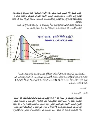 16
‫ﻛل‬ ‫ﯾﻣﺗص‬ ‫اﻟﺳود‬ ‫اﻟﺟﺳم‬ ‫أن‬ ‫ﻻﺣظوا‬ ‫ﻋﻧدﻣﺎ‬
‫ھذا‬ ‫ﯾﺑﻌث‬ ‫ﻓﺗرة‬ ‫وﺑﻌد‬ ‫ﻋﻠﯾﮫ‬ ‫اﻟﺳﺎﻗطﺔ‬ ‫اﻷﻟوان‬
‫ﺻﻐﯾرة‬ ‫ﻓﺗﺣﺔ‬ ‫ﺑﮫ‬ ‫ﺗﺟوﯾف‬ ‫اﻧﮫ‬ ‫ﻋﻠﻰ‬ ‫اﻷﺳود‬ ‫اﻟﺟﺳم‬ ‫ﺗﺻور‬ ‫وﯾﻣﻛن‬. ‫أﺧرى‬ ‫ﻣرة‬ ‫اﻹﺷﻌﺎع‬
‫أن‬ ‫إﻟﻰ‬ ‫ﺑداﺧﻠﮫ‬ ‫اﻟﻣﺳﺗﻣرة‬ ‫ﺑﺎﻻﻧﻌﻛﺎﺳﺎت‬ ‫اﻹﺷﻌﺎع‬ ‫وﯾﺑدأ‬ ‫اﻹﺷﻌﺎع‬ ‫ﻣﻧﮭﺎ‬ ‫ﯾدﺧل‬
‫طﺎﻗﺗﮫ‬ ‫ﻛل‬ ‫ﯾﻔﻘد‬
‫ﺑﺎﻟداﺧل‬
•
‫ﺷدة‬ ‫ﺗوزﯾﻊ‬ ‫ﻟﻣﻧﺣﻧﯾﺎت‬ ‫اﻟﺗﺟرﯾﺑﯾﺔ‬ ‫اﻟﻧﺗﺎﺋﺞ‬ ‫اﻟﺗﺎﻟﻲ‬ ‫اﻟﺷﻛل‬ ‫وﯾوﺿﺢ‬
‫طﯾف‬ ‫ﻓﻲ‬ ‫اﻹﺷﻌﺎع‬
‫ﻟﮭﺎ‬ ‫ﺗﻔﺳﯾر‬ ‫وﺟود‬ ‫دون‬ ‫ﻣن‬ ‫ﻣﺧﺗﻠﻔﺔ‬ ‫ﺣرارة‬ ‫درﺟﺎت‬ ‫ﻋﻧد‬ ‫اﻷﺳود‬ ‫اﻟﺟﺳم‬
‫درﺟﺔ‬ ‫ﺑزﯾﺎدة‬ ‫ﺗزداد‬ ‫اﻷﺳود‬ ‫ﻟﻠﺟﺳم‬ (‫اﻟطﺎﻗﺔ‬ ‫)ﻛﺛﺎﻓﺔ‬ ‫اﻹﺷﻌﺎﻋﯾﺔ‬ ‫اﻟﺷدة‬ ‫أن‬ ‫ﻣﻧﮭﺎ‬ ‫وﻧﻼﺣظ‬
‫ﻋﻠﻰ‬ ‫وﯾﻧص‬ ‫اﻟزﯾﺎدة‬ ‫ھذه‬ ‫ﻟﺗﻔﺳﯾر‬ ‫ﺗﺟرﯾﺑﻲ‬ ‫ﻗﺎﻧون‬ ‫ﺳﺗﯾﻔﺎن‬ ‫اﻟﻌﺎﻟم‬ ‫وﺿﻊ‬ ‫وﻟﮭذا‬ ‫اﻟﻣطﻠﻘﺔ‬ ‫اﻟﺣرارة‬
‫اﻹﺷﻌﺎﻋ‬ ‫اﻟﺷدة‬ : ‫أن‬
‫اﻷﺳود‬ ‫ﻟﻠﺟﺳم‬ ‫ﯾﺔ‬
U
‫اﻟﺣرارة‬ ‫ﻟدرﺟﺔ‬ ‫اﻟراﺑﻊ‬ ‫اﻷس‬ ‫ﻣﻊ‬ ‫طردﯾﺎ‬ ‫ﺗﺗﻧﺎﺳب‬
T
‫ﺣﯾث‬
s
. ‫ﺳﺗﯾﻔﺎن‬ ‫ﺛﺎﺑت‬
4
T
U 

‫وﺟوﻧز‬ ‫راﯾﻠﻲ‬ ‫ﺗﻔﺳﯾر‬
•
‫ال‬ ‫اﻟﻘرن‬ ‫ﻧﮭﺎﯾﺔ‬ ‫ﻓﻲ‬ ‫اﻟﻌﻠﻣﺎء‬ ‫ﺣﺎول‬ ‫ﻟﻘد‬
19
‫اﻟﺗوزﯾﻌﺎت‬ ‫ﺑﮭذه‬ ‫ﯾﺗﻧﺑﺄ‬ ‫ﻓﯾزﯾﺎﺋﯾﺎ‬ ‫ﻧﻣوذﺟﺎ‬ ‫ﺗﻘدﯾم‬
‫ﻟﻛﯾﻔﯾﺔ‬ ‫ﺗﺻورا‬ ‫وﺟوﻧز‬ ‫راﯾﻠﻲ‬ ‫اﻟﻌﺎﻟﻣﺎن‬ ‫ﻓﻘدم‬ ‫اﻟﻛﻼﺳﯾﻛﯾﺔ‬ ‫اﻟﻧظر‬ ‫وﺟﮭﺔ‬ ‫ﻣن‬ ‫وذﻟك‬ ‫اﻟطﯾﻔﯾﺔ‬
‫وھذه‬ ‫ذرات‬ ‫ﻣن‬ ‫ﺗﺗﻛون‬ ‫اﻟﺟﺳم‬ ‫ﺟدران‬ ‫أن‬ ‫ﺑﻣﺎ‬: ‫اﻟﺗﺎﻟﻲ‬ ‫اﻟﻧﺣو‬ ‫ﻋﻠﻰ‬ ‫اﻷﺳود‬ ‫اﻟﺟﺳم‬ ‫اﺷﻌﺎع‬
‫ﺣ‬ ‫ﺗﺗﺣرك‬ ‫ﺷﺣﻧﺎت‬ ‫ﺑﮭﺎ‬ ‫اﻟذرات‬
‫ﺗﻧص‬ ‫اﻟﺗﻲ‬ ‫اﻟﻛﻼﺳﯾﻛﯾﺔ‬ ‫اﻟﻧظرﯾﺔ‬ ‫ﻋﻠﻰ‬ ‫ﺑﻧﺎء‬ ‫اھﺗزازﯾﺔ‬ ‫رﻛﺔ‬
‫اﻹﺷﻌﺎع‬ ‫ﻓﺈن‬ ‫وﺑﺎﻟﺗﺎﻟﻲ‬ ‫ﻛﮭروﻣﻐﻧﺎطﯾﺳﯾﺔ‬ ‫ﻣوﺟﺎت‬ ‫ﻣﻧﮭﺎ‬ ‫ﺗﻧطﻠﻖ‬ ‫اﻟﻣﺗﺳﺎرﻋﺔ‬ ‫اﻟﺷﺣﻧﺎت‬ ‫ﺑﺄن‬
 