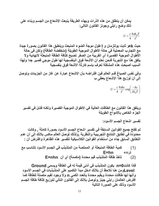 17
‫ﻋﻠﻰ‬ ‫وﺑﻧﺎء‬ ‫اﻟﺟﺳم‬ ‫ﻣن‬ ‫اﻹﺷﻌﺎع‬ ‫ﯾﻧﺑﻌث‬ ‫اﻟطرﯾﻘﺔ‬ ‫وﺑﮭذه‬ ‫اﻟذرات‬ ‫ھذه‬ ‫ﻣن‬ ‫ﯾﻧطﻠﻖ‬ ‫أن‬ ‫ﯾﻣﻛن‬
:‫اﻟﺗﺎﻟﻲ‬ ‫اﻟﻘﺎﻧون‬ ‫وﺟوﻧز‬ ‫راﯾﻠﻲ‬ ‫وﺿﻊ‬ ‫ذﻟك‬
4
8
4 
 T
k
c
U B

‫ﺣﯾث‬
k
‫و‬ ‫ﺑوﻟﺗزﻣﺎن‬ ‫ﺛﺎﺑت‬ ‫ھو‬
l
‫ﺟﯾدة‬ ‫ﺑﺻورة‬ ‫اﻟﻘﺎﻧون‬ ‫ھذا‬ ‫وﯾﻧطﺑﻖ‬ ‫اﻟﻣﻧﺑﻌث‬ ‫اﻟﺿوء‬ ‫ﻣوﺟﺔ‬ ‫طول‬
‫ﺣﺎﻟﺔ‬ ‫ﻓﻲ‬ ‫وﻟﻛن‬ (‫اﻟطﺎﻗﺔ‬ ‫)ﻣﻧﺧﻔﺿﺔ‬ ‫اﻟطوﯾﻠﺔ‬ ‫اﻟﻣوﺟﯾﺔ‬ ‫اﻷطوال‬ ‫ﺣﺎﻟﺔ‬ ‫ﻓﻲ‬ ‫اﻟﻣﻌﻣﻠﯾﺔ‬ ‫اﻟﺗﺟﺎرب‬ ‫ﻣﻊ‬
‫وﻻ‬ ‫ﻻﻧﮭﺎﺋﯾﺔ‬ ‫اﻟﻣﻧﺑﻌﺛﺔ‬ ‫اﻟطﺎﻗﺔ‬ ‫ﻛﺛﺎﻓﺔ‬ ‫ﺗﺻﺑﺢ‬ ‫اﻟﺻﻔر‬ ‫ﻣن‬ ‫اﻟﻘرﯾﺑﺔ‬ ‫أي‬ ‫اﻟﻘﺻﯾرة‬ ‫اﻟﻣوﺟﯾﺔ‬ ‫اﻷطوال‬
‫ھذا‬ ‫ﯾﺗﻔﻖ‬
‫وﻟﮭذا‬ ‫ﺟدا‬ ‫ﻗﺻﯾر‬ ‫ﻣوﺟﻲ‬ ‫طول‬ ‫ﻟﮭﺎ‬ ‫اﻟﺑﻧﻔﺳﺟﯾﺔ‬ ‫ﻓوق‬ ‫اﻷﺷﻌﺔ‬ ‫أن‬ ‫ﻧﻌﻠم‬ ‫ﻓﻧﺣن‬ ‫اﻟﺗﺟرﺑﺔ‬ ‫ﻣﻊ‬
‫ﺑﻧﻔﺳﺟﯾﺔ‬ ‫ﻓوق‬ ‫اﻷﺷﻌﺔ‬ ‫ﻛﺎرﺛﺔ‬ ‫ﺑﺈﺳم‬ ‫ﺗﻌرف‬ ‫اﻟﻣﺷﻛﻠﺔ‬ ‫ھذه‬ ‫أﺻﺑﺣت‬ ‫اﻟﺳﺑب‬
‫وﺗوﺻل‬ ‫اﻟﺟزﯾﺋﺎت‬ ‫ﻣن‬ ‫ﻏﺎز‬ ‫ﻋن‬ ‫ﻋﺑﺎرة‬ ‫اﻹﺷﻌﺎع‬ ‫ﺑﺄن‬ ‫اﻓﺗراﺿﮫ‬ ‫ﻓﯾن‬ ‫اﻟﻌﺎﻟم‬ ‫ﻗدم‬ ‫اﻟﺻﯾﺎغ‬ ‫ﻧﻔس‬ ‫وﻓﻲ‬
‫ب‬ ‫ﯾﻌطﻰ‬ ‫اﻹﺷﻌﺎع‬ ‫ھذا‬ ‫ﺗوزﯾﻊ‬ ‫أن‬ ‫إﻟﻰ‬







 

T
k
hc
hc
c
U
B



exp
8
4 3
‫ﺗﻔﺳﯾر‬ ‫ﻓﻲ‬ ‫ﻓﺷل‬ ‫وﻟﻛﻧﮫ‬ ‫اﻟﻘﺻﯾرة‬ ‫اﻟﻣوﺟﯾﺔ‬ ‫اﻷطوال‬ ‫ﻓﻲ‬ ‫اﻟﻌﺎﻟﯾﺔ‬ ‫اﻟطﺎﻗﺎت‬ ‫ﻣﻊ‬ ‫اﻟﻘﺎﻧون‬ ‫ھذا‬ ‫وﯾﺗﻔﻖ‬
‫اﻟطوﯾﻠﺔ‬ ‫ﺑﺎﻷﻣواج‬ ‫اﻟﺧﺎص‬ ‫اﻟﺟزء‬
:‫اﻷﺳود‬ ‫اﻟﺟﺳم‬ ‫اﺷﻌﺎع‬ ‫ﺗﻔﺳﯾر‬
‫وﻛﺎﻧت‬ , ‫ﻛﺎﻣﻠﺔ‬ ‫ﺑﺻورة‬ ‫اﻷﺳود‬ ‫اﻟﺟﺳم‬ ‫اﺷﻌﺎع‬ ‫ﺗﻔﺳﯾر‬ ‫ﻓﻲ‬ ‫اﻟﺳﺎﺑﻘﺔ‬ ‫اﻟﻘواﻧﯾن‬ ‫ﺟﻣﯾﻊ‬ ‫ﺗﻔﻠﺢ‬ ‫ﻟم‬
‫اﻟﻧﺗﺎﺋﺞ‬ ‫ﺗطﺎﺑﻖ‬ ‫ﻓﻲ‬ ‫ﻣﺣدودة‬
‫ﻋدم‬ ‫أن‬ ‫إﻟﻰ‬ ‫ﺑﻼﻧك‬ ‫ﻣﺎﻛس‬ ‫اﻟﻌﺎﻟم‬ ‫ﺗوﺻل‬ ‫وﻟذﻟك‬, ‫واﻟﻧظرﯾﺔ‬ ‫اﻟﺗﺟرﯾﺑﯾﺔ‬
: ‫أن‬ ‫واﻓﺗرض‬ ‫اﻟظﺎھرة‬ ‫ھذه‬ ‫ﻟﺗﻔﺳﯾر‬ ‫اﻟﻛﻼﺳﯾﻛﯾﺔ‬ ‫اﻟﻘواﻧﯾن‬ ‫اﺳﺗﺧدام‬ ‫ﻣن‬ ‫ﺟﺎء‬ ‫اﻟﺳﺎﺑﻖ‬ ‫اﻟﺗطﺎﺑﻖ‬
)
1
(
‫ﻣﻊ‬ ‫ﺗﺗﻧﺎﺳب‬ ‫اﻷﺳود‬ ‫اﻟﺟﺳم‬ ‫ﻓﻲ‬ ‫اﻟﻣﺗذﺑذب‬ ‫ﻣن‬ ‫اﻟﻣﻣﺗﺻﺔ‬ ‫أو‬ ‫اﻟﻣﻧﺑﻌﺛﺔ‬ ‫اﻟطﺎﻗﺔ‬ ‫ﻛﻣﯾﺔ‬
‫ﺗردده‬
E=hn
)
2
(
‫ﻗﯾم‬ ‫اﻟﻣﺗذﺑذب‬ ‫طﺎﻗﺔ‬ ‫ﺗﺄﺧذ‬
‫أن‬ ‫أي‬ (‫)ﻣﻛﻣﻣﺔ‬ ‫ﻣﺣددة‬
E=nhn
‫ﻛﺎﻧت‬ ‫ﻓﺈذا‬
n=0
‫وﯾﺳﻣﻰ‬ ‫اﻟطﺎﻗﺔ‬ ‫ﻓﻲ‬ ‫ﻟﮫ‬ ‫ﻗﯾﻣﺔ‬ ‫أدﻧﻰ‬ ‫ﻓﻲ‬ ‫اﻟﻣﺗذﺑذب‬ ‫ﯾﻛون‬
Ground
Level
‫اﻷﺳود‬ ‫اﻟﺟﺳم‬ ‫ﻓﻲ‬ ‫اﻟﻣﺗذﺑذﺑﺎت‬ ‫ﻋﻠﻰ‬ ‫اﻟﺗﻛﻣﯾم‬ ‫ﻣﺑدأ‬ ‫ادﺧل‬ ‫ﺑﻼﻧك‬ ‫أن‬ ‫ﻧﻼﺣظ‬ ‫ھﻧﺎ‬ ‫وﻣن‬
‫اﻟﻛﻣﻲ‬ ‫ﺑﺎﻟﻌدد‬ ‫ﻣﺣددة‬ ‫وﺑﻘﯾم‬ ‫ﻣﺣددة‬ ‫طﺎﻗﺎت‬ ‫ﻟﮭﺎ‬ ‫وأﻧﮭﺎ‬
n
‫ﻛﻣﺎ‬ ‫ﻟﻠطﺎﻗﺔ‬ ‫ﻣﺗﺻﻠﺔ‬ ‫ﻟﻘﯾم‬ ‫وﺟود‬ ‫وﻻ‬
‫اﻓﺗ‬
‫اﻟﺟﺳم‬ ‫طﺎﻗﺔ‬ ‫ﻛﺛﺎﻓﺔ‬ ‫ﻟﺗوزﯾﻊ‬ ‫اﻟﺗﺎﻟﻲ‬ ‫اﻟﻘﺎﻧون‬ ‫إﻟﻰ‬ ‫ﺑﻼﻧك‬ ‫وﺗوﺻل‬.‫ﺟﯾﻧز‬ ‫راﯾﻠﻲ‬ ‫اﻟﻌﺎﻟﻣﺎن‬ ‫رض‬
‫اﻟﺗﺎﻟﯾﺔ‬ ‫اﻟﺻورة‬ ‫ﻋﻠﻰ‬ ‫وذﻟك‬ ‫اﻷﺳود‬
 