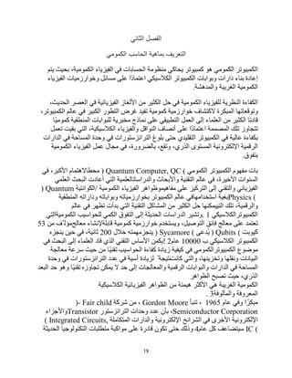 19
‫اﻟﺛﺎﻧﻲ‬ ‫اﻟﻔﺻل‬
‫اﻟﺗﻌرﯾف‬
‫اﻟﻛﻣوﻣﻲ‬ ‫اﻟﺣﺎﺳب‬ ‫ﺑﻣﺎھﯾﺔ‬
‫اﻟﻜﻤﺒﯿﻮﺗﺮ‬
‫اﻟﻜﻤﻮﻣﻲ‬
‫ھﻮ‬
‫ﻛﻤﺒﯿﻮﺗﺮ‬
‫ﯾﺤﺎﻛﻲ‬
‫ﻣﻨﻈﻮﻣﺔ‬
‫اﻟﺤﺴﺎﺑﺎت‬
‫ﻓﻲ‬
‫اﻟﻔﯿﺰﯾﺎء‬
،‫اﻟﻜﻤﻮﻣﯿﺔ‬
‫ﺑﺤﯿﺚ‬
‫ﯾﺘﻢ‬
‫إﻋﺎدة‬
‫ﺑﻨﺎء‬
‫دارات‬
‫وﺑﻮاﺑﺎت‬
‫اﻟﻜﻤﺒﯿﻮﺗﺮ‬
‫اﻟﻜﻼﺳﯿﻜﻲ‬
‫ًا‬‫د‬‫اﻋﺘﻤﺎ‬
‫ﻋﻠﻰ‬
‫وﺧﻮارزﻣﯿﺎت‬ ‫ﻣﺴﺎﺋﻞ‬
‫اﻟﻔﯿﺰﯾﺎء‬
‫اﻟﻜﻤﻮﻣﯿﺔ‬
‫اﻟﻐﺮﯾﺒﺔ‬
‫واﻟﻤﺪھﺸﺔ‬
.
‫اﻟﻜﻔﺎءة‬
‫اﻟﻨﻈﺮﯾﺔ‬
‫ﻟﻠﻔﯿﺰﯾﺎء‬
‫اﻟﻜﻤﻮﻣﯿﺔ‬
‫ﻓﻲ‬
‫ﺣﻞ‬
‫اﻟﻜﺜﯿﺮ‬
‫ﻣﻦ‬
‫اﻷﻟﻐﺎز‬
‫اﻟﻔﯿﺰﯾﺎﺋﯿﺔ‬
‫ﻓﻲ‬
‫اﻟﻌﺼﺮ‬
،‫اﻟﺤﺪﯾﺚ‬
‫وﺗﻮﻗﻌﺎﺗﮭﺎ‬
‫اﻟﻤﺒﻜﺮة‬
‫ﻻﻛﺘﺸﺎف‬
‫ﺧﻮارزﻣﯿﺔ‬
‫ﻛﻤﻮﻣﯿﺔ‬
‫ﺗﻔﯿﺪ‬
‫ﻏﺮض‬
‫اﻟﺘﻄﻮر‬
‫ﻓﻲ‬ ‫اﻟﻜﺒﯿﺮ‬
‫ﻋﺎﻟﻢ‬
،‫اﻟﻜﻤﺒﯿﻮﺗﺮ‬
‫ﻗﺎدﺗﺎ‬
‫اﻟﻜﺜﯿﺮ‬
‫ﻣﻦ‬
‫اﻟﻌﻠﻤﺎء‬
‫إﻟﻰ‬
‫اﻟﻌﻤﻞ‬
‫اﻟﺘﻄﺒﯿﻘﻲ‬
‫ﻋﻠﻰ‬
‫ﻧﻤﺎذج‬
‫ﻣﺨﺒﺮﯾﺔ‬
‫ﻟﻠﺒﻮاﺑﺎت‬
‫اﻟﻤﻨﻄﻘﯿﺔ‬
‫ًﺎ‬‫ﯿ‬‫ﻛﻤﻮﻣ‬
‫ﺗﺘﺠﺎوز‬
‫ﺗﻠﻚ‬
‫اﻟﻤﺼﻤﻤﺔ‬
‫ًا‬‫د‬‫اﻋﺘﻤﺎ‬
‫ﻋﻠﻰ‬
‫أﻧﺼﺎف‬
‫واﻟﻔﯿﺰﯾﺎء‬ ‫اﻟﻨﻮاﻗﻞ‬
،‫اﻟﻜﻼﺳﯿﻜﯿﺔ‬
‫اﻟﺘﻲ‬
‫ﺑﻘﯿﺖ‬
‫ﺗﻌﻤﻞ‬
‫ﺑﻜﻔﺎءة‬
‫ﻋﺎﻟﯿﺔ‬
‫ﻓﻲ‬
‫اﻟﻜﻤﺒﯿﻮﺗﺮ‬
‫اﻟﺘﻘﻠﯿﺪي‬
‫ﺣﺘﻰ‬
‫ﺑﻠﻮغ‬
‫اﻟﺘﺮاﻧﺰﺳﺘﻮرات‬
‫ﻓﻲ‬
‫وﺣﺪة‬
‫اﻟﻤﺴﺎﺣﺔ‬
‫ﻓﻲ‬
‫اﻟﺪارات‬
‫اﻟﺮﻗﻤﯿﺔ‬
‫اﻹﻟﻜﺘﺮوﻧﯿﺔ‬
،‫اﻟﺬري‬ ‫اﻟﻤﺴﺘﻮى‬
،‫وﺗﻘﻊ‬
،‫ﺑﺎﻟﻀﺮورة‬
‫ﻓﻲ‬
‫ﻣﺠﺎل‬
‫ﻋﻤﻞ‬
‫اﻟﻔﯿﺰﯾﺎء‬
‫اﻟﻜﻤﻮﻣﯿﺔ‬
‫ﺑﺘﻔﻮق‬
.
‫ﺑﺎت‬
‫ﻣﻔﮭﻮم‬
‫اﻟﻜﻤﺒﯿﻮﺗﺮ‬
‫اﻟﻜﻤﻮﻣﻲ‬
) Quantum Computer, QC (
‫ﻣﺤﻄﺎﻻھﺘﻤﺎم‬
،‫اﻷﻛﺒﺮ‬
‫ﻓﻲ‬
‫اﻟﺴﻨﻮات‬
،‫اﻷﺧﯿﺮة‬
‫ﻓﻲ‬
‫ﻋﺎﻟﻢ‬
‫اﻟﺘﻘﻨﯿﺔ‬
‫واﻷﺑﺤﺎث‬
‫واﻟﺪراﺳﺎﺗﺎﻟﻌﻠﻤﯿﺔ‬
‫اﻟﺘﻲ‬
‫أﻋﺎدت‬
‫اﻟﺒﺤﺚ‬
‫اﻟﻌﻠﻤﻲ‬
‫اﻟﻔﯿﺰﯾﺎﺋﻲ‬
‫واﻟﺘﻘﻨﻲ‬
‫إﻟﻰ‬
‫اﻟﺘﺮﻛﯿﺰ‬
‫ﻋﻠﻰ‬
‫ﻣﻔﺎھﯿﻤﻮظﻮاھﺮ‬
‫اﻟﻔﯿﺰﯾﺎء‬
‫اﻟﻜﻤﻮﻣﯿﺔ‬
/
‫اﻟﻜﻮاﻧﺘﯿﺔ‬
) Quantum
Physics (
‫ﺑﻐﯿﺔ‬
‫اﺳﺘﺨﺪاﻣﮭﺎﻓﻲ‬
‫ﻋﺎﻟﻢ‬
‫اﻟﻜﻤﺒﯿ‬
‫ﻮﺗﺮ‬
‫ﺑﺨﻮارزﻣﯿﺎﺗﮫ‬
‫وﺑﻮاﺑﺎﺗﮫ‬
‫وداراﺗﮫ‬
‫اﻟﻤﻨﻄﻘﯿﺔ‬
،‫واﻟﺮﻗﻤﯿﺔ‬
‫ﺗﻠﻚ‬
‫اﻟﺘﯿﯿﻤﻜﻨﮭﺎ‬
‫ﺣﻞ‬
‫اﻟﻜﺜﯿﺮ‬
‫ﻣﻦ‬
‫اﻟﻤﺸﺎﻛﻞ‬
‫اﻟﺘﻘﻨﯿﺔ‬
‫اﻟﺘﻲ‬
‫ﺑﺪأت‬
‫ﺗﻈﮭﺮ‬
‫ﻓﻲ‬
‫ﻋﺎﻟﻢ‬
‫اﻟﻜﻤﺒﯿﻮﺗﺮاﻟﻜﻼﺳﯿﻜﻲ‬
. 1
‫وﺗﺸﯿﺮ‬
‫اﻟﺪراﺳﺎت‬
‫اﻟﺤﺪﯾﺜﺔ‬
‫إﻟﻰ‬
‫اﻟﺘﻔﻮق‬
‫اﻟﻜﻤﻲ‬
‫ﻟﻠﺤﻮاﺳﯿﺐ‬
‫اﻟﻜﻤﻮﻣﯿﺔاﻟﺘﻲ‬
‫ﺗﻌﺘﻤﺪ‬
‫ﻋﻠﻰ‬
‫ﻣﻌﺎﻟﺞ‬
‫ﻓﺎﺋﻖ‬
،‫اﻟﺘﻮﺻﯿﻞ‬
‫وﯾﺴﺘﺨﺪم‬
‫ﺧﻮارزﻣﯿﺔ‬
‫ﻛﻤﻮﻣﯿﺔ‬
‫ﻗﺎﺑﻠﺔﻹﻧﺸﺎء‬
‫ﻣﻌﺎﻟﺞ‬
‫ﱠﻒ‬ ‫ﻣﺆﻟ‬
‫ﻣﻦ‬
53
‫ﻛﯿﻮﺑﺖ‬
) Qubits (
‫ُﺪﻋﻰ‬‫ﯾ‬
) Sycamore (
‫ﯾﻨﺠﺰﻣﮭﻤﺘﮫ‬
‫ﺧﻼل‬
200
،‫ﺛﺎﻧﯿﺔ‬
‫ﻓﻲ‬
‫ﺣﯿﻦ‬
‫ﯾﻨﺠﺰه‬
‫اﻟﻜﻤﺒﯿﻮﺗﺮ‬
‫اﻟﻜﻼﺳﯿﻜﻲ‬
‫ب‬
10000
‫ﻋﺎم‬
! 2
‫ﯾﻜﻤﻦ‬
‫اﻷﺳﺎس‬
‫اﻟﺘﻘﻨﻲ‬
‫اﻟﺬي‬
‫ﻗﺎد‬
‫اﻟﻌﻠﻤﺎء‬
‫إﻟﻰ‬
‫اﻟﺒﺤﺚ‬
‫ﻓﻲ‬
‫ﻣﻮﺿﻮع‬
‫اﻟﻜﻤﺒﯿﻮﺗﺮاﻟﻜﻤﻮﻣﻲ‬
‫ﻓﻲ‬
‫ﻛﯿﻔﯿﺔ‬
‫زﯾﺎدة‬
‫ﻛﻔﺎءة‬
‫اﻟﺤﻮاﺳﯿﺐ‬
‫ًﺎ‬‫ﯿ‬‫ﺗﻘﻨ‬
‫ﻣﻦ‬
‫ﺣﯿﺚ‬
‫ﺳﺮﻋﺔ‬
‫ﻣﻌﺎﻟﺠﺔ‬
‫اﻟﺒﯿﺎﻧﺎت‬
‫وﻧﻘﻠﮭﺎ‬
،‫وﺗﺨﺰﯾﻨﮭﺎ‬
‫واﻟﺘﻲ‬
‫ﻛﺎﻧﺖ‬
ً ‫ﻧﺘﯿﺠﺔ‬
‫ﻟﺰﯾﺎدة‬
‫أﺳﯿﺔ‬
‫ﻓﻲ‬
‫اﻟﺘﺮاﻧﺰﺳﺘﻮرات‬ ‫ﻋﺪد‬
‫ﻓﻲ‬
‫وﺣﺪة‬
‫اﻟﻤﺴﺎﺣﺔ‬
‫ﻓﻲ‬
‫اﻟﺪارات‬
‫واﻟﺒﻮاﺑﺎت‬
‫اﻟﺮﻗﻤﯿﺔ‬
‫إﻟﻰ‬ ‫واﻟﻤﻌﺎﻟﺠﺎت‬
‫ﺣﺪ‬
‫ﻻ‬
‫ﯾﻤﻜﻦ‬
‫ﺗﺠﺎوزه‬
‫ًﺎ‬‫ﯿ‬‫ﺗﻘﻨ‬
‫وھﻮ‬
‫ﺣﺪ‬
‫اﻟﺒﻌﺪ‬
،‫اﻟﺬري‬
‫ﺣﯿﺚ‬
‫ﺗﺼﺒﺢ‬
‫اﻟﻈﻮاھﺮ‬
‫اﻟﻜﻤﻮﻣﯿﺔ‬
‫اﻟﻐﺮﯾﺒﺔ‬
‫ھﻲ‬
‫اﻷﻛﺜﺮ‬
‫ھﯿﻤﻨﺔ‬
‫ﻣﻦ‬
‫اﻟﻈﻮاھﺮ‬
‫اﻟﻔﯿﺰﯾﺎﺋﯿﺔ‬
‫اﻟﻜﻼﺳﯿﻜﯿﺔ‬
‫اﻟﻤﻌﺮوﻓﺔ‬
‫واﻟﻤﺄﻟﻮﻓﺔ‬
. 3
‫ا‬ ً‫ﻣﺒﻜﺮ‬
‫وﻓﻲ‬
‫ﻋﺎم‬
1965
،
‫ﺗﻨﺒﺄ‬
Gordon Moore
،
‫ﻣﻦ‬
‫ﺷﺮﻛﺔ‬
)- Fair child
Semiconductor Corporation
،
‫ﺑﺄن‬
‫ﻋﺪد‬
‫وﺣﺪات‬
‫اﻟﺘﺮاﻧﺰﺳﺘﻮر‬
Transistor
‫واﻷﺟﺰاء‬
‫اﻹﻟﻜﺘﺮوﻧﯿﺔ‬
‫اﻷﺧﺮى‬
‫ﻓﻲ‬
‫اﻟﺸﺮاﺋﺢ‬
‫واﻟﺪارات‬ ‫اﻹﻟﻜﺘﺮوﻧﯿﺔ‬
‫اﻟﻤﺘﻜﺎﻣﻠﺔ‬
( Integrated Circuits,
IC (
‫ﺳﯿﺘﻀﺎﻋﻒ‬
‫ﻛﻞ‬
‫ﻋﺎم‬
4
‫وذﻟﻚ‬
‫ﺣﺘﻰ‬
‫ﺗﻜﻮن‬
‫ﻗﺎدرة‬
‫ﻋﻠﻰ‬
‫ﻣﻮاﻛﺒﺔ‬
‫ﻣﺘﻄﻠﺒﺎت‬
‫اﻟﺘﻜﻨﻮﻟﻮﺟﯿﺎ‬
‫اﻟﺤﺪﯾﺜﺔ‬
 