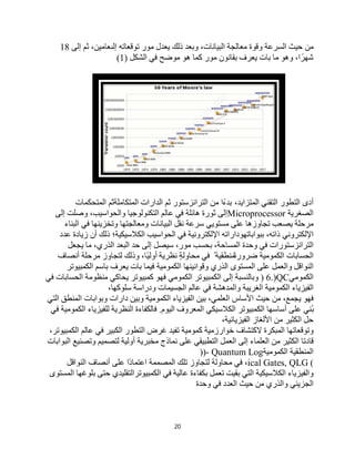 20
‫ﺣﯿﺚ‬ ‫ﻣﻦ‬
‫اﻟﺴﺮﻋﺔ‬
‫وﻗﻮة‬
‫ﻣﻌﺎﻟﺠﺔ‬
،‫اﻟﺒﯿﺎﻧﺎت‬
‫وﺑﻌﺪ‬
‫ذﻟﻚ‬
‫ﯾﻌﺪل‬
‫ﻣﻮر‬
‫ﺗﻮﻗﻌﺎﺗﮫ‬
،‫إﻟﯨﻌﺎﻣﯿﻦ‬
‫ﺛﻢ‬
‫إﻟﻰ‬
18
،‫ا‬ ً‫ﺷﮭﺮ‬
‫وھﻮ‬
‫ﻣﺎ‬
‫ﺑﺎت‬
‫ﯾﻌﺮف‬
‫ﺑﻘﺎﻧﻮن‬
‫ﻣﻮر‬
‫ﻛﻤﺎ‬
‫ھﻮ‬
‫ﻣﻮﺿﺢ‬
) ‫اﻟﺸﻜﻞ‬ ‫ﻓﻲ‬
1
(
‫أدى‬
‫اﻟﺘﻄﻮر‬
‫اﻟﺘﻘﻨﻲ‬
،‫اﻟﻤﺘﺰاﯾﺪ‬
‫ﺑﺪءًا‬
‫ﻣﻦ‬
‫اﻟﺘﺮاﻧﺰﺳﺘﻮر‬
‫ﺛﻢ‬
‫اﻟﺪارات‬
‫اﻟﻤﺘﻜﺎﻣﻠﺔﺛﻢ‬
‫اﻟﻤﺘﺤﻜﻤﺎت‬
‫اﻟﺼﻐﺮﯾﺔ‬
Microprocessor
‫إﻟﻰ‬
‫ﺛﻮرة‬
‫ھﺎﺋﻠﺔ‬
‫ﻓﻲ‬
‫اﻟﺘﻜﻨﻮﻟﻮﺟﯿﺎ‬ ‫ﻋﺎﻟﻢ‬
،‫واﻟﺤﻮاﺳﯿﺐ‬
‫وﺻﻠﺖ‬
‫إﻟﻰ‬
‫ﻣﺮﺣﻠﺔ‬
‫ﯾﺼﻌﺐ‬
‫ﺗﺠﺎوزھﺎ‬
‫ﻋﻠﻰ‬
‫ﺳﺮﻋﺔ‬ ‫ﻣﺴﺘﻮﯾﻲ‬
‫ﻧﻘﻞ‬
‫اﻟﺒﯿﺎﻧﺎت‬
‫وﻣﻌﺎﻟﺠﺘﮭﺎ‬
‫وﺗﺨﺰﯾﻨﮭﺎ‬
‫ﻓﻲ‬
‫اﻟﺒﻨﺎء‬
‫اﻹﻟﻜﺘﺮوﻧﻲ‬
،‫ذاﺗﮫ‬
‫ﺑﺒﻮاﺑﺎﺗﮭﻮداراﺗ‬
‫ﮫ‬
‫اﻹﻟﻜﺘﺮوﻧﯿﺔ‬
‫ﻓﻲ‬
‫اﻟﺤﻮاﺳﯿﺐ‬
‫اﻟﻜﻼﺳﯿﻜﯿﺔ؛‬
‫ذﻟﻚ‬
‫أن‬
‫زﯾﺎدة‬
‫ﻋﺪد‬
‫ﻓﻲ‬ ‫اﻟﺘﺮاﻧﺰﺳﺘﻮرات‬
‫وﺣﺪة‬
،‫اﻟﻤﺴﺎﺣﺔ‬
‫ﺑﺤﺴﺐ‬
،‫ﻣﻮر‬
‫ﺳﯿﺼﻞ‬
‫إﻟﻰ‬
‫ﺣﺪ‬
‫اﻟﺒﻌﺪ‬
،‫اﻟﺬري‬
‫ﻣﺎ‬
‫ﯾﺠﻌﻞ‬
‫اﻟﺤﺴﺎﺑﺎت‬
‫اﻟﻜﻤﻮﻣﯿﺔ‬
ً‫ة‬‫ﺿﺮور‬
ً ‫ﻣﻨﻄﻘﯿﺔ‬
‫ﻓﻲ‬
ٍ‫ﺔ‬‫ﻣﺤﺎوﻟ‬
‫ﻧﻈﺮﯾﺔ‬
،‫ًﺎ‬‫ﯿ‬‫أوﻟ‬
‫وذﻟﻚ‬
‫ﻣﺮﺣﻠﺔ‬ ‫ﻟﺘﺠﺎوز‬
‫أﻧﺼﺎف‬
‫اﻟﻨﻮاﻗﻞ‬
‫واﻟﻌﻤﻞ‬
‫ﻋﻠﻰ‬
‫اﻟﻤﺴﺘﻮى‬
‫اﻟﺬري‬
‫وﻗﻮاﻧﯿﻨﮭﺎ‬
‫اﻟﻜﻤﻮﻣﯿﺔ‬
‫ﺑﺎت‬ ‫ﻓﯿﻤﺎ‬
‫ﯾﻌﺮف‬
‫ﺑﺎﺳﻢ‬
‫اﻟﻜﻤﺒﯿﻮﺗﺮ‬
‫اﻟﻜﻤﻮﻣﻲ‬
) 6.)QC
‫وﺑﺎﻟﻨﺴﺒﺔ‬
‫إﻟﻰ‬
‫اﻟﻜﻤﺒﯿﻮﺗﺮ‬
‫اﻟﻜﻤﻮﻣﻲ‬
‫ﻓﮭﻮ‬
‫ﻛﻤﺒﯿﻮﺗﺮ‬
‫ﯾﺤﺎﻛﻲ‬
‫ﻣﻨﻈﻮﻣﺔ‬
‫ﻓﻲ‬ ‫اﻟﺤﺴﺎﺑﺎت‬
‫اﻟﻔﯿﺰﯾﺎء‬
‫اﻟﻜﻤﻮﻣﯿﺔ‬
‫اﻟﻐﺮﯾﺒﺔ‬
‫واﻟﻤﺪھﺸﺔ‬
‫ﻓﻲ‬
‫ﻋﺎﻟﻢ‬
‫اﻟﺠﺴﯿﻤﺎت‬
‫ودراﺳﺔ‬
،‫ﺳﻠﻮﻛﮭﺎ‬
‫ﻓﮭﻮ‬
،‫ﯾﺠﻤﻊ‬
‫ﻣﻦ‬
‫ﺣﯿﺚ‬
‫اﻷﺳﺎس‬
،‫اﻟﻌﻠﻤﻲ‬
‫ﺑﯿﻦ‬
‫اﻟﻔﯿﺰﯾﺎء‬
‫اﻟﻜﻤﻮﻣﯿﺔ‬
‫وﺑﯿﻦ‬
‫دارات‬
‫وﺑﻮاﺑﺎت‬
‫اﻟﻤﻨﻄﻖ‬
‫اﻟﺘﻲ‬
‫ُﻨﻲ‬‫ﺑ‬
‫ﻋﻠﻰ‬
‫أﺳﺎﺳﮭﺎ‬
‫اﻟﻜﻤﺒﯿﻮﺗﺮ‬
‫اﻟﻜﻼﺳﯿﻜﻲ‬
‫اﻟﻤﻌﺮوف‬
‫اﻟﯿﻮم‬
.
‫ﻓﺎﻟﻜﻔﺎءة‬
‫اﻟﻨﻈﺮﯾﺔ‬
‫ﻟﻠﻔﯿﺰﯾﺎء‬
‫اﻟﻜﻤﻮﻣﯿﺔ‬
‫ﻓﻲ‬
‫ﺣﻞ‬
‫اﻟﻜﺜﯿﺮ‬
‫ﻣﻦ‬
‫اﻷﻟﻐﺎز‬
،‫اﻟﻔﯿﺰﯾﺎﺋﯿﺔ‬
‫وﺗﻮﻗﻌﺎﺗﮭﺎ‬
‫اﻟﻤﺒﻜﺮة‬
‫ﻻﻛﺘﺸﺎف‬
‫ﺧﻮارزﻣﯿﺔ‬
‫ﻛﻤﻮﻣﯿﺔ‬
‫ﺗﻔﯿﺪ‬
‫ﻏﺮض‬
‫اﻟﺘﻄﻮر‬
‫اﻟﻜﺒﯿﺮ‬
‫ﻋﺎﻟﻢ‬ ‫ﻓﻲ‬
،‫اﻟﻜﻤﺒﯿﻮﺗﺮ‬
‫ﻗﺎدﺗﺎ‬
‫اﻟﻜﺜﯿﺮ‬
‫ﻣﻦ‬
‫اﻟﻌﻠﻤﺎء‬
‫إﻟﻰ‬
‫اﻟﻌﻤﻞ‬
‫اﻟﺘﻄﺒﯿﻘﻲ‬
‫ﻋﻠﻰ‬
‫ﻣﺨﺒﺮﯾﺔ‬ ‫ﻧﻤﺎذج‬
‫أوﻟﯿﺔ‬
‫ﻟﺘﺼﻤﯿﻢ‬
‫وﺗﺼﻨﯿﻊ‬
‫اﻟﺒﻮاﺑﺎت‬
‫اﻟﻤﻨﻄﻘﯿﺔ‬
‫اﻟﻜﻤﻮﻣﯿﺔ‬
))- Quantum Log
ical Gates, QLG (
،
‫ﻓﻲ‬
‫ﻣﺤﺎوﻟﺔ‬
‫ﻟﺘﺠﺎوز‬
‫ﺗﻠﻚ‬
‫اﻟﻤﺼﻤﻤﺔ‬
‫ًا‬‫د‬‫اﻋﺘﻤﺎ‬
‫ﻋﻠﻰ‬
‫اﻟﻨﻮاﻗﻞ‬ ‫أﻧﺼﺎف‬
‫واﻟﻔﯿﺰﯾﺎء‬
‫اﻟﻜﻼﺳﯿﻜﯿﺔ‬
‫اﻟﺘﻲ‬
‫ﺑﻘﯿﺖ‬
‫ﺗﻌﻤﻞ‬
‫ﺑﻜﻔﺎءة‬
‫ﻋﺎﻟﯿﺔ‬
‫ﻓﻲ‬
‫اﻟﻜﻤﺒﯿﻮﺗﺮاﻟﺘﻘﻠﯿﺪي‬
‫ﺣﺘﻰ‬
‫ﺑﻠﻮﻏﮭﺎ‬
‫اﻟﻤﺴﺘ‬
‫ﻮى‬
‫اﻟﺠﺰﯾﺌﻲ‬
‫واﻟﺬري‬
‫ﻣﻦ‬
‫ﺣﯿﺚ‬
‫اﻟﻌﺪد‬
‫ﻓﻲ‬
‫وﺣﺪة‬
 