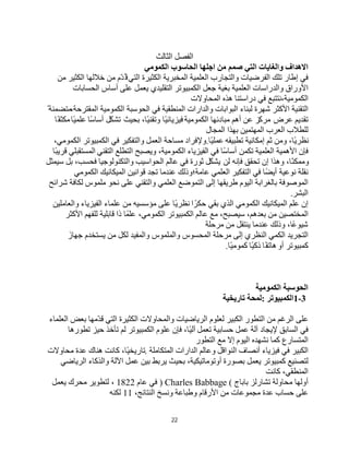 22
‫اﻟﺜﺎﻟﺚ‬ ‫اﻟﻔﺼﻞ‬
‫اﻟﺤﺎﺳﻮب‬ ‫اﺟﻠﮭﺎ‬ ‫ﻣﻦ‬ ‫ﺻﻤﻢ‬ ‫اﻟﺘﻲ‬ ‫واﻟﻐﺎﯾﺎت‬ ‫اﻻھﺪاف‬
‫اﻟﻜﻤﻮﻣﻲ‬
‫ﻓﻲ‬
‫إطﺎر‬
‫ﺗﻠﻚ‬
‫اﻟﻔﺮﺿﯿﺎت‬
‫واﻟﺘﺠﺎرب‬
‫اﻟﻌﻠﻤﯿﺔ‬
‫اﻟﻤﺨﺒﺮﯾﺔ‬
‫اﻟﻜﺜﯿﺮة‬
‫اﻟﺘﻲ‬
‫ّم‬‫ﺪ‬ُ‫ﻗ‬
‫ﺧﻼﻟﮭﺎ‬ ‫ﻣﻦ‬
‫اﻟﻜﺜﯿﺮ‬
‫ﻣﻦ‬
‫اﻷوراق‬
‫واﻟﺪراﺳﺎت‬
‫اﻟﻌﻠﻤﯿﺔ‬
‫ﺑﻐﯿﺔ‬
‫ﺟﻌﻞ‬
‫اﻟﻜﻤﺒﯿﻮﺗﺮ‬
‫ﯾﻌﻤﻞ‬ ‫اﻟﺘﻘﻠﯿﺪي‬
‫ﻋﻠﻰ‬
‫أﺳﺎس‬
‫اﻟﺤﺴﺎﺑﺎت‬
‫ﻧﺘﺘﺒﻊ‬،‫اﻟﻜﻤﻮﻣﯿﺔ‬
‫ﻓﻲ‬
‫دراﺳﺘﻨﺎ‬
‫ھﺬه‬
‫اﻟﻤﺤﺎوﻻت‬
‫اﻟﺘﻘﻨﯿﺔ‬
‫اﻷﻛﺜﺮ‬
‫ﺷﮭﺮة‬
‫ﻟﺒﻨﺎء‬
‫اﻟﺒﻮاﺑﺎت‬
‫واﻟﺪارات‬
‫اﻟﻤﻨﻄﻘﯿﺔ‬
‫ﻓﻲ‬
‫اﻟﺤﻮﺳﺒﺔ‬
،‫اﻟﻤﻘﺘﺮﺣﺔ‬ ‫اﻟﻜﻤﻮﻣﯿﺔ‬
ً ‫ﻣﺘﻀﻤﻨﺔ‬
‫ﺗﻘﺪﯾﻢ‬
‫ﻋﺮض‬
‫ﻣﺮﻛّﺰ‬
‫ﻋﻦ‬
‫أھﻢ‬
‫ﻣﺒﺎدﺋﮭﺎ‬
‫اﻟﻜﻤﻮﻣﯿﺔ‬
،‫ًﺎ‬‫ﯿ‬‫وﺗﻘﻨ‬ ‫ًﺎ‬‫ﯿ‬‫ﻓﯿﺰﯾﺎﺋ‬
‫ﺑﺤﯿﺚ‬
‫ﺗﺸﻜّﻞ‬
‫ًﺎ‬‫ﺳ‬‫أﺳﺎ‬
‫ًﺎ‬‫ﯿ‬‫ﻋﻠﻤ‬
‫ًﺎ‬‫ﻔ‬‫ﻣﻜﺜ‬
‫ﻟﻠﻄﻼب‬
‫اﻟﻌﺮب‬
‫اﻟﻤﮭﺘﻤﯿﻦ‬
‫ﺑﮭﺬا‬
‫اﻟﻤﺠﺎل‬
،‫ًﺎ‬‫ﯾ‬‫ﻧﻈﺮ‬
‫وﻣﻦ‬
‫ﺛﻢ‬
‫إﻣﻜﺎﻧﯿﺔ‬
‫ﺗﻄﺒﯿﻘﮫ‬
‫ًﺎ‬‫ﯿ‬‫ﻋﻤﻠ‬
.
‫وﻹﻓﺮاد‬
‫ﻣﺴﺎﺣﺔ‬
‫اﻟﻌﻤﻞ‬
‫واﻟﺘﻔﻜﯿﺮ‬
‫ﻓﻲ‬
‫اﻟﻜﻤﺒﯿﻮﺗﺮ‬
،‫اﻟﻜﻤﻮﻣﻲ‬
‫ﻓﺈن‬
‫اﻷھﻤﯿﺔ‬
‫اﻟﻌﻠﻤﯿﺔ‬
‫ﺗﻜﻤﻦ‬
‫ًﺎ‬‫ﺳ‬‫أﺳﺎ‬
‫ﻓﻲ‬
‫اﻟﻔﯿﺰﯾﺎء‬
،‫اﻟﻜﻤﻮﻣﯿﺔ‬
‫وﯾﺼﺒﺢ‬
‫اﻟﺘﻄﻠﻊ‬
‫اﻟﺘﻘﻨﻲ‬
‫ًﺎ‬‫ﺒ‬‫ﻗﺮﯾ‬ ‫اﻟﻤﺴﺘﻘﺒﻠﻲ‬
،‫ًﺎ‬‫ﻨ‬‫وﻣﻤﻜ‬
‫وھﺬا‬
‫إن‬
‫ﺗﺤﻘﻖ‬
‫ﻓﺈﻧﮫ‬
‫ﻟﻦ‬
‫ﯾﺸﻜّﻞ‬
‫ﺛﻮرة‬
‫ﻓﻲ‬
‫ﻋﺎﻟﻢ‬
‫واﻟﺘﻜﻨﻮﻟﻮﺟﯿﺎ‬ ‫اﻟﺤﻮاﺳﯿﺐ‬
،‫ﻓﺤﺴﺐ‬
‫ﺑﻞ‬
‫ﺳﯿﻤﺜﻞ‬
‫ﻧﻘﻠﺔ‬
‫ﻧﻮﻋﯿﺔ‬
‫ًﺎ‬‫ﻀ‬‫أﯾ‬
‫ﻓﻲ‬
‫اﻟﺘﻔﻜﯿﺮ‬
‫اﻟﻌﻠﻤﻲ‬
‫ﻋﺎﻣﺔ؛وذﻟﻚ‬
‫ﻋﻨﺪﻣﺎ‬
‫ﺗﺠﺪ‬
‫ﻗﻮاﻧﯿﻦ‬
‫اﻟﻤﯿﻜﺎﻧﯿﻚ‬
‫اﻟﻜﻤﻮﻣﻲ‬
‫اﻟﻤﻮﺻﻮﻓﺔ‬
‫ﺑﺎﻟﻐﺮاﺑﺔ‬
‫اﻟﯿﻮم‬
‫إﻟﻰ‬ ‫طﺮﯾﻘﮭﺎ‬
‫اﻟﺘﻤﻮﺿﻊ‬
‫اﻟﻌﻠﻤﻲ‬
‫واﻟﺘﻘﻨﻲ‬
‫ﻋﻠﻰ‬
‫ﻧﺤﻮ‬
‫ﻣﻠﻤﻮس‬
‫ﻟﻜﺎﻓﺔ‬
‫ﺷﺮاﺋﺢ‬
‫اﻟﺒﺸﺮ‬
.
‫إن‬
‫ﻋﻠﻢ‬
‫اﻟﻤﯿﻜﺎﻧﯿﻚ‬
‫اﻟﻜﻤﻮﻣﻲ‬
‫اﻟﺬي‬
‫ﺑﻘﻲ‬
‫ا‬ً‫ﺣﻜﺮ‬
‫ًﺎ‬‫ﯾ‬‫ﻧﻈﺮ‬
‫ﻋﻠﻰ‬
‫ﻣﺆﺳﺴﯿﮫ‬
‫ﻋﻠﻤﺎء‬ ‫ﻣﻦ‬
‫اﻟﻔﯿﺰﯾﺎء‬
‫واﻟﻌﺎﻣﻠﯿﻦ‬
‫اﻟﻤﺨﺘﺼﯿﻦ‬
‫ﻣﻦ‬
،‫ﺑﻌﺪھﻢ‬
،‫ﺳﯿﺼﺒﺢ‬
‫ﻣﻊ‬
‫ﻋﺎﻟﻢ‬
،‫اﻟﻜﻤﻮﻣﻲ‬ ‫اﻟﻜﻤﺒﯿﻮﺗﺮ‬
‫ﻋﻠﻤًﺎ‬
‫ذا‬
‫ﻗﺎﺑﻠﯿﺔ‬
‫ﻟﻠﻔﮭﻢ‬
‫اﻷﻛﺜﺮ‬
،‫ًﺎ‬‫ﻋ‬‫ﺷﯿﻮ‬
‫وذﻟﻚ‬
‫ﻋﻨﺪﻣﺎ‬
‫ﯾﻨﺘﻘﻞ‬
‫ﻣﻦ‬
‫ﻣﺮﺣﻠﺔ‬
‫اﻟﺘﺠﺮﯾﺪ‬
‫اﻟﻜﻤﻲ‬
‫اﻟﻨﻈﺮي‬
‫إﻟﻰ‬
‫ﻣﺮﺣﻠﺔ‬
‫اﻟﻤﺤﺴﻮس‬
‫واﻟﻤﻠﻤﻮس‬
‫واﻟﻤﻔﯿﺪ‬
‫ﻟﻜﻞ‬
‫ﯾﺴﺘﺨﺪم‬ ‫ﻣﻦ‬
َ‫ﺟﮭﺎز‬
‫ﻛﻤﺒﯿﻮﺗﺮ‬
‫أو‬
‫ًﺎ‬‫ﻔ‬‫ھﺎﺗ‬
‫ًﺎ‬‫ﯿ‬‫ذﻛ‬
‫ًﺎ‬‫ﯿ‬‫ﻛﻤﻮﻣ‬
.
‫اﻟﺤﻮﺳﺒﺔ‬
‫اﻟﻜﻤﻮﻣﯿﺔ‬
1-3
‫اﻟﻜﻤﺒﯿﻮﺗﺮ‬
:
‫ﻟﻤﺤﺔ‬
‫ﺗﺎرﯾﺨﯿﺔ‬
‫ﻋﻠﻰ‬
‫اﻟﺮﻏﻢ‬
‫ﻣﻦ‬
‫اﻟﺘﻄﻮر‬
‫اﻟﻜﺒﯿﺮ‬
‫ﻟﻌﻠﻮم‬
‫اﻟﺮﯾﺎﺿﯿﺎت‬
‫واﻟﻤﺤﺎوﻻت‬
‫اﻟﻜﺜﯿﺮة‬
‫اﻟﺘﻲ‬
‫ّﻣﮭﺎ‬‫ﺪ‬‫ﻗ‬
‫ﺑﻌﺾ‬
‫اﻟﻌﻠﻤﺎء‬
‫ﻓﻲ‬
‫اﻟﺴﺎﺑﻖ‬
‫ﻹﯾﺠﺎد‬
‫آﻟﺔ‬
‫ﻋﻤﻞ‬
‫ﺣﺴﺎﺑﯿﺔ‬
‫ﺗﻌﻤﻞ‬
،‫ًﺎ‬‫ﯿ‬‫آﻟ‬
‫ﻓﺈن‬
‫ﻋﻠﻮم‬
‫اﻟﻜﻤﺒﯿﻮﺗﺮ‬
‫ﻟﻢ‬
‫ﺗﺄﺧﺬ‬
‫ﺣﯿﺰ‬
‫ﺗﻄﻮرھﺎ‬
‫اﻟﻤﺘﺴﺎرع‬
‫ﻛﻤﺎ‬
‫ﻧﺸﮭﺪه‬
‫اﻟﯿﻮم‬
‫إﻻ‬
‫ﻣﻊ‬
‫اﻟﺘﻄﻮر‬
‫اﻟﻜﺒﯿﺮ‬
‫ﻓﻲ‬
‫ﻓﯿﺰﯾﺎء‬
‫أﻧﺼﺎف‬
‫اﻟﻨﻮاﻗﻞ‬
‫وﻋﺎﻟﻢ‬
‫اﻟﺪارات‬
‫اﻟﻤﺘﻜﺎﻣﻠﺔ‬
.
،‫ًﺎ‬‫ﯿ‬‫ﺗﺎرﯾﺨ‬
‫ﻛﺎﻧﺖ‬
‫ھﻨﺎك‬
‫ﻋﺪة‬
‫ﻣﺤﺎوﻻت‬
‫ﻟﺘﺼﻨﯿﻊ‬
‫ﻛﻤﺒﯿﻮﺗﺮ‬
‫ﯾﻌﻤﻞ‬
‫ﺑﺼﻮرة‬
،‫أوﺗﻮﻣﺎﺗﯿﻜﯿﺔ‬
‫ﺑﺤﯿﺚ‬
‫ﯾﺮﺑﻂ‬
‫ﺑﯿﻦ‬
‫ﻋﻤﻞ‬
‫اﻵﻟﺔ‬
‫واﻟﺬﻛﺎء‬
‫اﻟﺮﯾﺎﺿﻲ‬
،‫اﻟﻤﻨﻄﻘﻲ‬
‫ﻛﺎﻧﺖ‬
‫أوﻟﮭﺎ‬
‫ﻣﺤﺎوﻟﺔ‬
‫ﺗﺸﺎرﻟﺰ‬
‫ﺑﺎﺑﺎج‬
) Charles Babbage (
‫ﻓﻲ‬
‫ﻋﺎم‬
1822
،
‫ﻟﺘﻄﻮﯾﺮ‬
‫ﻣﺤﺮك‬
‫ﯾﻌﻤﻞ‬
‫ﻋﻠﻰ‬
‫ﺣﺴﺎب‬
‫ﻋﺪة‬
‫ﻣﺠﻤﻮﻋﺎت‬
‫ﻣﻦ‬
‫اﻷرﻗﺎم‬
‫وطﺒﺎﻋﺔ‬
‫وﻧﺴﺦ‬
،‫اﻟﻨﺘﺎﺋﺞ‬
11
‫ﻟﻜﻨﮫ‬
 