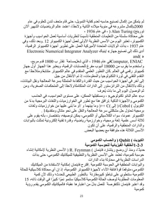 23
‫ﻟﻢ‬
‫ﯾﺘﻤﻜّﻦ‬
‫ﻣﻦ‬
‫إﻛﻤﺎل‬
‫ﺗﺼﻨﯿﻊ‬
‫ﺣﺎﺳﺒﮫ‬
‫ﻟﻌﺪم‬
‫ﻛﻔﺎﯾﺔ‬
،‫اﻟﺘﻤﻮﯾﻞ‬
‫ﺣﺘﻰ‬
‫ﻗﺎم‬
‫ﻣﺘﺤﻒ‬
‫ﻟﻨﺪن‬
‫ﻟﻠﻌﻠﻮم‬
‫ﻓﻲ‬
‫ﻋﺎم‬
2000
‫ﺑﺈﻛﻤﺎل‬
‫ﻣﺸﺮوﻋﮫ‬
‫ﻓﻲ‬
‫ﻣﺌﻮﯾﺔ‬
‫ﻣﯿﻼده‬
‫اﻟﺜﺎﻧﯿﺔ‬
.
،‫ًﺎ‬‫وﻻﺣﻘ‬
‫اﻋﺘﻤﺪ‬
‫ﻋﺎﻟﻢ‬
‫اﻟﺮﯾﺎﺿﯿﺎت‬
‫اﻟﺸﮭﯿﺮ‬
‫آﻻن‬
‫ﺗﻮرﯾﻨﻎ‬
) Alan Turing (
،
‫ﻓﻲ‬
‫ﻋﺎم‬
1936
،
‫ﻋﻠﻰ‬
‫ﻣﺤﺎﻛﺎة‬
‫ﺳﻠﺴﻠﺔ‬
‫ﻣﻦ‬
‫اﻟﺘﻌﻠﯿﻤﺎت‬
‫اﻟﻤﻨﻄﻘﯿﺔ‬
‫ًﺎ‬‫ﺴ‬‫ﺗﺄﺳﯿ‬
‫ﻟﻨﻈﺮﯾﺎت‬
‫أﺳﺎﺳﯿﺔ‬
‫ﻟﻌﻤﻞ‬
‫اﻟﺤﻮاﺳﯿﺐ‬
‫وأﺟﮭﺰة‬
،‫اﻟﻜﻤﺒﯿﻮﺗﺮ‬
‫ﺗﻌﺘﺒﺮ‬
‫اﻟﯿﻮم‬
‫ﻣﻦ‬
‫اﻷﺳﺲ‬
‫اﻟﻨﻈﺮﯾﺔ‬
‫اﻷوﻟﻰ‬
‫ﻟﻌﻤﻞ‬
‫أﺟﮭﺰة‬
‫اﻟﻜﻤﺒﯿﻮﺗﺮ‬
. 12
‫وﺑﻌﺪ‬
،‫ذﻟﻚ‬
‫وﻓﻲ‬
‫ﻋﺎم‬
1937
،
‫ﺑﺪأت‬
‫اﻟﻮﻻﯾﺎت‬
‫اﻟﻤﺘﺤﺪة‬
‫اﻷﻣﯿﺮﻛﯿﺔ‬
‫اﻟﻌﻤﻞ‬
‫ﻋﻠﻰ‬
‫ﺗﻄﻮﯾﺮ‬
‫أﺟﮭﺰة‬
‫اﻟﻜﻤﺒﯿﻮﺗﺮ‬
،‫اﻟﺮﻗﻤﯿﺔ‬
‫أدى‬
‫ذﻟﻚ‬
‫إﻟﻰ‬
‫ﺗﺼﻨﯿﻊ‬
‫ﺟﮭﺎز‬
«
‫إﯾﻨﯿﺎك‬
Electronic Numerical Integrator Analyzer
and( »
Computer, ENIAC
‫ﻓﻲ‬
‫ﻋﺎم‬
1946
،
‫اﻟﺬي‬
‫ﺷﻐﻞ‬
ً ‫ﻣﺴﺎﺣﺔ‬
‫ّر‬‫ﺪ‬‫ﺗﻘ‬
‫ب‬
1800
‫ﻗﺪم‬
،‫ﻣﺮﺑﻊ‬
‫واﺳﺘﺨﺪم‬
‫ﻣﺎ‬
‫ﯾﻘﺮب‬
‫ﻣﻦ‬
18000
‫أﻧﺒﻮب‬
‫ﻣﻔﺮغ‬
‫ﻟﻠﺤﺴﺎﺑﺎت‬
،‫اﻟﺮﻗﻤﯿﺔ‬
‫ھﺬا‬ ‫وﯾﻌﺘﺒﺮ‬
‫اﻟﺠﮭﺎز‬
‫أول‬
‫ﺟﮭﺎز‬
‫ﻛﻤﺒﯿﻮﺗﺮ‬
‫رﻗﻤﻲ‬
‫ﻓﻲ‬
‫اﻟﻌﺎﻟﻢ‬
.
‫ﻛﺎن‬
‫اﻟﺘﻄﻮر‬
‫اﻟﻌﻠﻤﻲ‬
‫اﻟﻤﺘﻘﺪم‬
‫ﻓﻲ‬
‫ﻋﺎﻟﻢ‬
‫اﻟﻜﻤﺒﯿﻮﺗﺮ‬
‫ﻣﺘﺘﺎﺑﻌًﺎ‬
‫ًﺎ‬‫وﻣﺘﻼﺣﻘ‬
‫ﻣﻊ‬
‫اﻟﺘﻘﺪم‬
‫اﻟﺘﻘﻨﻲ‬
‫ﻓﻲ‬
‫ﺛﻮرة‬
‫اﻟﺘﻜﻨﻮﻟﻮﺟﯿﺎ‬
،‫واﻟﻤﻌﻠﻮﻣﺎت‬
‫إذ‬
‫ﺗﻢ‬
‫اﻻﻧﺘﻘﺎل‬
‫ﻣﻦ‬
‫ﺟﯿﻞ‬
‫إﻟﻰ‬
‫آﺧﺮ‬
‫ﻓﻲ‬
‫أﺟﮭﺰة‬
‫اﻟﺤﻮاﺳﯿﺐ‬
‫ﻣﻦ‬
‫ﺣﯿﺚ‬
‫اﻟﻘﺪرة‬
‫واﻟﻜﻔﺎءة‬
‫اﻟﻤﺘﻤﺜﻠﺔ‬
‫ﺑﺴﺮﻋﺔ‬
‫اﻟﻤﻌﺎﻟﺠﺔ‬
‫وﻧﻘﻞ‬
،‫اﻟﺒﯿﺎﻧﺎت‬
‫وذﻟﻚ‬
‫ﺑﺎﻻﻧﺘﻘﺎل‬
‫ﻣﻦ‬
‫اﻟﺘﺮاﻧﺰﺳﺘﻮر‬
‫إﻟﻰ‬
‫اﻟﺪارات‬
‫اﻟﻤﺘﻜﺎﻣﻠﺔ‬
‫ًﺎ‬‫وﻻﺣﻘ‬
‫إﻟﻰ‬
‫اﻟﻤﺘﺤﻜﻤﺎت‬
،‫اﻟﺼﻐﺮﯾﺔ‬
‫وﻣﻦ‬
‫ﺛﻢ‬
‫اﻟﻮﺻﻮل‬
‫اﻟﯿﻮم‬
‫إﻟﻰ‬
‫ﻣﺎ‬
‫ﺑﺎت‬
‫ُﻌﺮف‬‫ﯾ‬
‫ب‬
«
‫ﻋﺎﻟﻢ‬
‫اﻟﻨﺎﻧﻮ‬
‫ﺗﻜﻨﻮﻟﻮﺟﻲ‬
»
،
‫وﻣﺴﺘﻘﺒﻠﮭﺎ‬
،‫اﻟﻤﻤﻜﻦ‬
‫ﻋﻠﻰ‬
‫ﻣﺴﺘﻮى‬
،‫اﻟﺤﻮاﺳﯿﺐ‬
‫ﻓﻲ‬
‫اﻟﺤﺎﺳﺐ‬
‫اﻟﻜﻤﻮﻣﻲ‬
‫واﻷﺟﮭﺰة‬
‫اﻟﺬﻛﯿﺔ‬
.
‫َﻖ‬‫ﻓ‬‫ﺗﺮا‬
‫ھﺬا‬
‫ﻣﻊ‬
‫ﺗﻄﻮر‬
‫ﻓﻲ‬
‫اﻟﺨﻮارزﻣﯿﺎت‬
‫واﻟﻠﻐﺎت‬
‫اﻟﺒﺮﻣﺠﯿﺔ‬
‫ﺑﺪءًا‬
‫ﻣﻦ‬
‫اﻟﻜﻮﺑﻮل‬
) Cobol (
‫إﻟﻰ‬
)++ C(
‫وﻣﺎ‬
‫ﺑﯿﻨﮭﻤﺎ‬
‫و‬
/
‫أو‬
‫ﻣﺎ‬
‫ُﻨﻲ‬‫ﺑ‬
‫ﻋﻠﯿﮭﺎ‬
‫ﻣﻦ‬
‫ﺧﻮارزﻣﯿﺎت‬
‫وﻟﻐﺎت‬
‫ﺑﺮﻣﺠﯿﺔ‬
‫ﺗﺤﺎول‬
‫ﺣﻞ‬
‫ﻣﺸﻜﻠﺘﻲ‬
‫ﺳﺮﻋﺔ‬
‫اﻟﻤﻌﺎﻟﺠﺔ‬
‫واﻟﻨﻘﻞ‬
‫ﻋﻠﻰ‬
‫ﻧﺤﻮ‬
ٍ‫ﻣﺘﺘﺎل‬
‫وﻣﺘﻘﺪم‬
. 14
‫اﻟﻜﻤﺒﯿﻮﺗﺮ‬
،‫ﻋﻤﻮﻣًﺎ‬
‫ﺳﻮاء‬
‫اﻟﻜﻼﺳﯿﻜﻲ‬
‫أو‬
،‫اﻟﻜﻤﻮﻣﻲ‬
‫ﯾﻤﻜﻦ‬
،‫ﺗﻮﺻﯿﻔﮫ‬
،‫ﺑﺎﺧﺘﺼﺎر‬
‫ﺑﺄﻧﮫ‬
‫ﯾﻘﻮم‬
‫ﻋﻠﻰ‬
‫ﺛﻼﺛﺔ‬
‫أﺳﺲ‬
‫ﻋﻠﻤﯿﺔ‬
:
‫ﻟﻐﺔ‬
،‫ﺑﺮﻣﺠﯿﺔ‬
‫وﺧﻮارزﻣﯿﺔ‬
،‫رﯾﺎﺿﯿﺔ‬
‫وﻗﺪرة‬
‫ﺗﻘﻨﯿﺔ‬
‫إﻟﻜﺘﺮوﻧﯿﺔ‬
‫ﺗﻤﺜﻠﺖ‬
‫ﺑﺎﻟﺒﻮاﺑﺎت‬
‫واﻟﺪارات‬
‫اﻟﻤﻨﻄﻘﯿﺔ‬
،‫واﻟﺮﻗﻤﯿﺔ‬
‫ﻋﻠﻰ‬
‫أن‬
‫ﺗﻜﻮن‬
‫اﻷﺳﺲ‬
‫اﻟﺜﻼﺛﺔ‬
‫ھﺬه‬
‫ﻣﺘﻮاﻓﻘﺔ‬
‫ﻣﻊ‬
‫ﺑﻌﻀﮭﺎ‬
‫اﻟﺒﻌﺾ‬
.
‫اﻟﻜﯿﻮﺑﺖ‬
) Qubit (
‫واﻟﺤﺴﺎب‬
‫اﻟﻜﻤﻮﻣﻲ‬
1-2-3
‫اﻟﺨﻠﻔﯿﺔ‬
‫اﻟﻔﯿﺰﯾﺎﺋﯿﺔ‬
‫ﻟﻠﺤﻮﺳﺒﺔ‬
‫اﻟﻜﻤﻮﻣﯿﺔ‬
،‫ًﺎ‬ ‫ﺣﺪﯾﺜ‬
‫وﻣﻨﺬ‬
‫أن‬
‫وﺿﻊ‬
‫رﯾﺘﺸﺎرد‬
‫ﻓﺎﯾﻨﻤﺎن‬
) R. Feynman (
‫اﻷﺳﺲ‬
‫اﻟﻨﻈﺮﯾﺔ‬
‫ﻹﻣﻜﺎﻧﯿﺔ‬
‫إﻧﺸﺎء‬
‫ﺣﻮﺳﺒﺔ‬
،‫ﻛﻤﻮﻣﯿﺔ‬
‫ﺗﻌﺘﻤﺪ‬
‫ﻋﻠﻰ‬
‫اﻷﺳﺲ‬
‫اﻟﻨﻈﺮﯾﺔ‬
‫واﻟﺘﻄﺒﯿﻘﯿﺔ‬
‫ﻟﻠﻤﯿﻜﺎﻧﯿﻚ‬
،‫اﻟﻜﻤﻮﻣﻲ‬
‫ﺣﺘﻰ‬
‫ﺑﺪأت‬
‫اﻟﺪراﺳﺎت‬
‫اﻟﻨﻈﺮﯾﺔ‬
‫ﻓﻲ‬
‫ﻣﺤﺎوﻟﺔ‬
‫ﺑﻨﺎء‬
‫اﻟﺪارات‬
‫واﻟﺒﻮاﺑﺎت‬
‫اﻟﻤﻨﻄﻘﯿﺔ‬
‫ﻓﻲ‬
‫اﻟﺤﻮﺳﺒﺔ‬
‫اﻟﻜﻤﻮﻣﯿﺔ‬
.
‫اﻗﺘﺮح‬
‫ﻓﺎﯾﻨﻤﺎن‬
‫إﻣﻜﺎﻧﯿﺔ‬
‫اﻻﺳﺘﻔﺎدة‬
‫ﻣﻦ‬
‫اﻟﻤﯿﻜﺎﻧﯿﻚ‬
،‫اﻟﻜﻤﻮﻣﻲ‬
‫ًﺎ‬‫ﻣﺘﻮﻗﻌ‬
ً‫ة‬‫ﻗﻮ‬
‫ﻓﺎﺋﻘﺔ‬
‫اﻷداء‬
‫ﻷﺟﮭﺰة‬
‫اﻟﻜﻤﺒﯿﻮﺗﺮ‬
،‫اﻟﻜﻤﻮﻣﯿﺔ‬
‫إذ‬
‫إن‬
‫أي‬
‫ﻣﺤﺎﻛﺎة‬
‫ﻛﻼﺳﯿﻜﯿﺔ‬
‫ﻟﻠﺤﺎﻟﺔ‬
‫اﻟﻜﻤﻮﻣﯿﺔ‬
‫ﺳﺘﻨﻄﻮي‬
‫ﻋﻠﻰ‬
‫ﺗﺒﺎطﺆ‬
‫ﻛﺒﯿﺮ‬
ً ‫ﻣﻘﺎرﻧﺔ‬
‫ﺑﺎﻟﺘﻄﻮر‬
‫اﻟﻄﺒﯿﻌﻲ‬
‫ﻟﻠﺤﺪث؛‬
‫وذﻟﻚ‬
‫ﻷن‬
‫ﻛﻤﯿﺔ‬
‫اﻟﻤﻌﻠﻮﻣﺎت‬
‫اﻟﻤﻄﻠﻮﺑﺔ‬
‫ﻟﻮﺻﻒ‬
‫اﻟﺤﺎﻟﺔ‬
‫اﻟﻜﻤﻮﻣﯿﺔ‬
‫ًﺎ‬‫ﯿ‬‫ﻛﻼﺳﯿﻜ‬
‫ﺳﺘﻨﻤﻮ‬
‫ا‬ ً
‫ﻧﻤﻮ‬
‫ا‬ ً‫ﻛﺒﯿﺮ‬
‫ﻓﻲ‬
‫اﻟﻮﻗﺖ‬
،‫ذاﺗﮫ‬
15
‫وﻗﺪ‬
‫اﻋﺘﺒﺮ‬
‫ﻓﺎﯾﻨﻤﺎن‬
‫ذﻟﻚ‬
ً ‫ﻓﺮﺻﺔ‬
‫ﻟﻠﻌﻤﻞ‬
ً‫ل‬‫ﺑﺪ‬
‫ﻣﻦ‬
‫اﻋﺘﺒﺎرھﺎ‬
‫ﻋﻘﺒﺔ؛‬
‫ﻓﺎﻟﻤﯿﻜﺎﻧﯿﻚ‬
‫اﻟﻜﻤﻮﻣﻲ‬
‫ﯾﻘﺪم‬
‫رؤﯾﺔ‬
‫ﻛﻤﻮﻣﯿﺔ‬
 