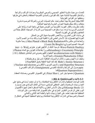 24
،‫ﻟﻠﺤﺪث‬
‫ﻣﻦ‬
‫ﺣﯿﺚ‬
‫ﻣﺜﻨﻮﯾﺔ‬
‫اﻟﻤﻈﮭﺮ‬
‫اﻟﺠﺴﯿﻤﻲ‬
‫واﻟﻤﻮﺟﻲ‬
‫اﻟﻤﯿﻜﺮوﯾﺔ‬
‫وﺣﻮادث‬
‫اﻟﺘﺮاﻛﺐ‬
‫واﻟﺘﺮاﺑﻂ‬
‫واﻟﺘﺪاﺧﻞ‬
‫اﻟﻜﻤﻮﻣﯿﺔ‬
‫اﻟﻨﺎﺷﺌﺔ‬
‫ﻋﻨﮭﺎ‬
.
‫ﺗﻠﻚ‬
‫اﻟﻘﻮاﻧﯿﻦ‬
‫واﻟﻤﺒﺎدئ‬
‫اﻟﻜﻤﻮﻣﯿﺔ‬
‫اﻟﻤﺨﺘﻠﻔﺔ‬
‫واﻟﻤﻐﺎﯾﺮة‬
‫ﻓﻲ‬
‫طﺮﻗﮭﺎ‬
‫وﻣﻨﻄﻘﮭﺎ‬
‫ﻋﻦ‬
‫اﻟﻘﻮاﻧﯿﻦ‬
‫اﻟﻔﯿﺰﯾﺎﺋﯿﺔ‬
‫اﻟﻜﻼﺳﯿﻜﯿﺔ‬
‫اﻟﻤﻌﺮوﻓﺔ‬
‫ًا‬‫ﺪ‬‫ﺟﯿ‬
‫ﺗﺤﻜﻢ‬
‫وﺗﺤﺪد‬
‫ﻋﺎﻟﻢ‬
‫ّﺎت‬‫ﯿ‬‫اﻟﺤﺴ‬
‫اﻟﻤﺮﺋﻲ‬
‫واﻟﺤﺮﻛﺔ‬
‫اﻟﻤﺮﺻﻮدة‬
‫ًﺎ‬‫ﯾ‬‫ﺑﺸﺮ‬
،‫ﺑﺈﺣﻜﺎم‬
‫وذﻟﻚ‬
‫ﺑﺤﻜﻢ‬
‫طﺒﯿﻌﺔ‬
‫اﻟﺤﻮاس‬
‫اﻟﺒﺸﺮﯾﺔ‬
‫وﻗﻮاﻧﯿﻨﮭﺎ‬
‫اﻟﺤﺎﻛﻤﺔ‬
.
‫ﻣﻜﻨﺖ‬
‫ﻧﻈﺮﯾﺎت‬
‫وأﻓﻜﺎر‬
‫اﻟﻔﯿﺰﯾﺎء‬
‫اﻟﻜﻤﻮﻣﯿﺔ‬
‫ﻣﻦ‬
‫اﻟﻐﻮص‬
‫ًﺎ‬‫ﻋﻤﯿﻘ‬
‫ﻓﻲ‬
‫ﻣﺎھﯿﺔ‬
‫اﻟﻤﻮاد‬
‫ُﻨﺎھﺎ‬‫ﺑ‬‫و‬
‫ﻋﻠﻰ‬
‫اﻟﻤﺴﺘﻮى‬
‫اﻟﺬري‬
‫وﻣﺎ‬
،‫دوﻧﮫ‬
‫ﺳﻮاء‬
‫ﺑﻈﻮاھﺮه‬
‫اﻟﺠﺴﯿﻤﯿﺔ‬
‫دون‬
‫اﻟﺬرﯾﺔ‬
‫أو‬
،‫اﻟﻤﻮﺟﯿﺔ‬
‫ﻟﺘﺸﻜّﻞ‬
ٌ ‫ﺟﻤﻠﺔ‬
‫ﻣﻦ‬
‫اﻟﻤﻔﺎھﯿﻢ‬
‫واﻟﻘﻮاﻧﯿﻦ‬
‫ﻓﻲ‬
‫اﻟﻔﯿﺰﯾﺎء‬
‫اﻟﺤﺪﯾﺜﺔ‬
‫ﻓﻲ‬
‫ﺑﺪاﯾﺎت‬
‫اﻟﻘﺮن‬
،‫اﻟﻌﺸﺮﯾﻦ‬
‫وﺑﺎﻷﺧﺺ‬
‫اﻟﻜﻤﻮﻣﯿﺔ‬
‫ﻣﻨﮭﺎ‬
)
‫اﻟﺘﻲ‬
‫ﻣﻦ‬
‫اﻟﻤﻤﻜﻦ‬
‫اﻟﻌﻮدة‬
‫إﻟﯿﮭﺎ‬
ً‫ﻞ‬‫ﺗﻔﺼﯿ‬
(
،
16
َ
‫اﻷﺳﺎس‬
‫اﻟﻌﻠﻤﻲ‬
‫ﻟﺜﻮرة‬
‫اﻟﺘﻘﻨﯿﺔ‬
‫اﻟﯿﻮم؛‬
‫وذﻟﻚ‬
‫ﺑﺪءًا‬
‫ﻣﻦ‬
‫اﻟﺠﺴﻢ‬
‫اﻷﺳﻮد‬
‫وإﺷﻌﺎ‬
‫ﻋﮫ‬
‫ﻟﺪى‬
‫ﻣﺎﻛﺲ‬
‫ﺑﻼﻧﻚ‬
) Max Planck’s Black Body Radiation
‫وﻣﺒﺪأ‬
‫ﻣﺜﻨﻮﯾﺔ‬
‫اﻟﻤﻮﺟﺔ‬
-
‫اﻟﺠﺴﯿﻢ‬
‫ﻟﺪﯾﺒﺮوﻟﻲ‬
) Louis De Broglie’s
Wave-Particle Dualityy
،
‫ﺛﻢ‬
‫ﻣﺒﺪأ‬
‫اﻟﺸﻚ‬
‫أو‬
‫اﻟﻼﯾﻘﯿﻦ‬
‫ﻟﻔﯿﺮﻧﺮ‬
‫ھﺎﯾﺰﻧﺒﺮغ‬
)- Wer
،
)ner
Heisenberg’s Uncertainty Principle
‫ا‬ ً‫ﻣﺮور‬
‫ﺑﺘﻔﺎﻋﻼت‬
‫اﻟﻔﻮﺗﻮن‬
‫ﻣﻊ‬
‫اﻟﻤﺎدة‬
) Photon
Interactions with Matter (
‫وﻣﻨﮭﺎ‬
‫اﻟﻤﻔﻌﻮل‬
‫اﻟﻜﮭﺮوﺿﻮﺋﻲ‬
‫ﻟﺪى‬
‫أﯾﻨﺸﺘﺎﯾﻦ‬
) 18 ) Albert
Einstein Photoelectric Effect
،
‫واﻟﺒﻨﯿﺔ‬
‫اﻟﺬرﯾﺔ‬
‫وطﯿﻒ‬
‫ذرة‬
،‫اﻟﮭﯿﺪروﺟﯿﻦ‬
‫واﻹﺛﺎرة‬
‫واﻟﺴﻮﯾﺎت‬
،‫اﻟﻄﺎﻗﯿﺔ‬
‫ﻟﺪى‬
‫ﻧﯿﻠﺰ‬
‫ﺑﻮھﺮ‬
) Niels
H. Bohr’s Atomic Structure (
،
‫ﻛﻤﺎ‬
‫اﻟﺒﻨﯿﺔ‬
‫اﻟﺪﻗﯿﻘﺔ‬
‫وﻓﻮق‬
‫اﻟﺪﻗﯿﻘﺔ‬
) Fine
and Hyperfine Structure
،
‫واﻟﺴﺒﯿﻦ‬
‫اﻟﻨﻮوي‬
‫واﻹﻟﻜﺘﺮوﻧﻲ‬
) Nuclear and electron
spin
ً‫ل‬‫وﺻﻮ‬
‫إﻟﻰ‬
‫اﻟﺘﺮاﺑﻂ‬
‫واﻟﺘﺸﺎﺑﻚ‬
‫اﻟﻜﻤﻮﻣﻲ‬
Entanglemen(
‫واﻟﺘﺮاﻛﺐ‬
‫اﻟﻜﻤﻮﻣﻲ‬
)
Quantum Superposition (
‫ﻛﻤﺎ‬
) Quantum
‫ﺿﻤﻨﮭﺎ‬
‫ﺑﯿﺘﺮ‬
‫ﺷﻮر‬
) Peter Shor (
‫ﻓﻲ‬
‫اﻟﻜﻤﺒﯿﻮﺗﺮ‬
‫اﻟﻜﻤﻮﻣﻲ‬
‫وﺣﺴﺎﺑﺎﺗﮫ‬
‫اﻟﻤﻌﻘﺪة‬
.
2-2-3
‫اﻟﺒﺖ‬
‫واﻟﻜﯿﻮﺑﺖ‬
) )Bit & Qubit
‫ﻛﺎﻧﺖ‬
‫اﻟﺒﻮاﺑﺎت‬
‫اﻟﻤﻨﻄﻘﯿﺔ‬
‫واﻟﺪارات‬
‫اﻹﻟﻜﺘﺮوﻧﯿﺔ‬
،‫اﻟﻤﺘﻜﺎﻣﻠﺔ‬
‫وﻻ‬
،‫ﺗﺰال‬
‫ﺗﻌﺘﻤﺪ‬
‫ًﺎ‬‫ﺳ‬‫أﺳﺎ‬
‫ﻓﻲ‬
‫ﺑﻨﺎﺋﮭﺎ‬
‫ﻋﻠﻰ‬
‫اﻟﺨﻮارزﻣﯿﺎت‬
‫اﻟﺮﯾﺎﺿﯿﺔ‬
‫واﻟﺠﺒﺮ‬
‫اﻟﻤﻨﻄﻘﻲ‬
،‫اﻟﺒﻮﻟﯿﺎﻧﻲ‬
‫ﻧﺴﺒﺔ‬
‫إﻟﻰ‬
‫اﻟﻌﺎﻟﻢ‬
‫اﻹﯾﺮﻟﻨﺪي‬
‫ﺟﻮرج‬
‫ﺑﻮل‬
)
21
،
)George Boole
‫اﻟﺬي‬
‫ﯾﻤﺜﻞ‬
‫اﻷﺳﺎس‬
‫اﻟﻨﻈﺮي‬
‫واﻵﻟﯿﺔ‬
‫اﻟﻤﺴﺘﻘﺮة‬
‫ﻟﻌﻤﻞ‬
‫أﺟﮭﺰة‬
‫اﻟﻜﻤﺒﯿﻮﺗﺮ‬
‫اﻟﯿﻮم‬
.
‫ﻓﻌﻠﻰ‬
‫اﻟﺮﻏﻢ‬
‫ﻣﻦ‬
‫اﻟﺘﻄﻮﯾﺮ‬
‫اﻟﻤﺘﺰاﯾﺪ‬
‫ﻓﻲ‬
‫ﻋﺎﻟﻢ‬
‫اﻟﻜﻤﺒﯿﻮﺗﺮ‬
‫ﻛﻤﺎ‬
‫ﺗﻮﻗﻌﮫ‬
،‫ﻣﻮر‬
‫ﻓﺈن‬
‫اﻟﺒﻮاﺑﺎت‬
‫اﻟﻤﻨﻄﻘﯿﺔ‬
‫ھﺬه‬
‫ﺑﻘﯿﺖ‬
‫ﺗﻌﺘﻤﺪ‬
‫ﻋﻠﻰ‬
‫اﻟﺨﻮارزﻣﯿﺎت‬
‫ذاﺗﮭﺎ‬
‫وأﻧﻈﻤﺔ‬
‫اﻟﻌﺪ‬
‫اﻟﺜﻨﺎﺋﻲ‬
‫واﻟﺜﻤﺎﻧﻲ‬
‫اﻟﻤﺤﻤﻠﺔ‬
‫واﻟﻤﺒﺮﻣﺠﺔ‬
‫ﻓﻲ‬
‫اﻟﺪارات‬
‫اﻹﻟﻜﺘﺮوﻧﯿﺔ‬
‫اﻟﻤﺘﻜﺎﻣﻠﺔ‬
‫وﺑﻮاﺑﺎﺗﮭﺎ‬
‫اﻟﻤﻨﻄﻘﯿﺔ‬
‫اﻟﻤﺒﯿﻨﺔ‬
‫ﻓﻲ‬
‫اﻟﺸﻜﻞ‬
2.
 