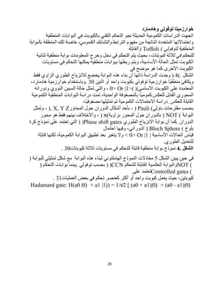 28
‫ﺧﻮارزﻣﯿﺘﺎ‬
‫ﺗﻮﻓﻮﻟﻲ‬
‫وھﺎدﻣﺎرد‬
‫اﺗﺠﮭﺖ‬
‫اﻟﺪراﺳﺎت‬
‫اﻟﻜﻤﻮﻣﯿﺔ‬
‫اﻟﺤﺪﯾﺜﺔ‬
‫ﻧﺤﻮ‬
‫اﻟﺘﺤﻜﻢ‬
‫اﻟﺘﻘﻨﻲ‬
‫ﺑﺎﻟﻜﯿﻮﺑﺖ‬
‫ﻓﻲ‬
‫اﻟﺒﻮاﺑﺎت‬
‫اﻟﻤﻨﻄﻘﯿﺔ‬
‫واﺣﺘﻤﺎﻻﺗﮭﺎ‬
‫اﻟﻤﺘﻌﺪدة‬
‫اﻟﻨﺎﺗﺠﺔ‬
‫ﻣﻦ‬
‫ﻣﻔﮭﻮم‬
‫اﻟﺘﺮاﺑﻂ‬
‫واﻟﺘﺸﺎﺑﻚ‬
،‫اﻟﻜﻤﻮﻣﻲ‬
‫ﺧﺎﺻﺔ‬
‫ﺗﻠﻚ‬
‫اﻟﻤﺘﻌﻠﻘﺔ‬
‫ﺑﺎﻟﺒﻮاﺑﺔ‬
‫اﻟﻤﻨﻄﻘﯿﺔ‬
‫ﻟﺘﻮﻓﻮﻟﻲ‬
) Toffoli (
‫اﻟﻘﺎﺑﻠﺔ‬
‫ﻟﻠﺘﺤﻜﻢ‬
‫ﻓﻲ‬
‫ﺛﻼﺛﺔ‬
‫ﻛﯿﻮﺑﺘﺎت‬
،
‫ﺑﺤﯿﺚ‬
‫ﯾﺘﻢ‬
‫اﻟﺘﺤﻜﻢ‬
‫ﻓﻲ‬
‫دﺧﻞ‬
‫وﺧﺮج‬
‫اﻟﻤﻌﻠﻮﻣﺎت‬
‫ﺑﻮاﺑﺔ‬
‫ﻣﻨﻄﻘﯿﺔ‬
‫ﺛﻨﺎﺋﯿﺔ‬
‫اﻟﻜﯿﻮﺑﺖ‬
‫ﺗﻤﺜﻞ‬
‫اﻟﺤﺎﻟﺔ‬
،‫اﻷﺳﺎﺳﯿﺔ‬
‫وﺑﺘﻢ‬
‫رﺑﻄﮭﺎ‬
‫ﺑﺒﻮاﺑﺎت‬
‫ﻣﻨﻄﻘﯿﺔ‬
‫ﯾﻤﻜﻨﮭﺎ‬
‫اﻟﺘﺤﻜﻢ‬
‫ﻓﻲ‬
‫ﻣﺴﺘﻮﯾﺎت‬
‫اﻟﻜﯿﻮﺑﺖ‬
‫اﻷﺧﺮى‬
‫ﻛﻤﺎ‬
‫ھﻮ‬
‫ﻣﻮﺿﺢ‬
‫ﻓﻲ‬
‫اﻟﺸﻜﻞ‬
) 4(.
‫وﺟﺪت‬
‫اﻟﺪراﺳﺔ‬
‫ذاﺗﮭﺎ‬
‫أن‬
‫ﺑﻨﺎء‬
‫ھﺬه‬
‫اﻟﺒﻮاﺑﺔ‬
‫ﯾﺨﻀﻊ‬
‫ﻟﻼﻧﺰﯾﺎح‬
‫اﻟﻄﻮري‬
‫اﻟﺰاوي‬
‫ﻓﻘﻂ‬
‫وﯾﻜﺎﻓﺊ‬
‫ًﺎ‬‫ﯿ‬‫ﻣﻨﻄﻘ‬
‫ﺧﻮارزﻣﯿﺔ‬
‫ﺗﻮﻓﻮﻟﻲ‬
‫ﺑﻜﯿﻮﺑﺖ‬
‫واﺣﺪ‬
‫أو‬
‫اﺛﻨﯿﻦ‬
. 30
‫وﺑﺎﺳﺘﺨﺪام‬
‫ﺧﻮارزﻣﯿﺔ‬
،‫ھﺎدﻣﺎرد‬
‫اﻟﻤﻌﺘﻤﺪة‬
‫ﻋﻠﻰ‬
‫اﻟﻜﯿﻮﺑﺖ‬
‫اﻷﺳﺎﺳﻲ‬
0> Or |1>( |(
،
‫واﻟﺘﻲ‬
‫ﺗﻤﺜﻞ‬
‫ﺣﺎﻟﺔ‬
‫اﻟﺴﺒﯿﻦ‬
‫اﻟﻨﻮوي‬
‫ودوراﻧﮫ‬
‫اﻟﻤﺤﻮري‬
‫اﻟﻘﺎﺑﻞ‬
‫ﻟﻠﻌﻜﺲ‬
‫ًﺎ‬‫ﯿ‬‫ﻛﻤﻮﻣ‬
‫ﺑﺎﻟﻤﺼﻔﻮﻓﺔ‬
،‫اﻟﻮاﺣﺪﯾﺔ‬
‫ﺗﻤﺖ‬
‫دراﺳﺔ‬
‫اﻟﺒﻮاﺑﺎت‬
‫اﻟﻤﻨﻄﻘﯿﺔ‬
‫اﻟﻜﻤﻮﻣﯿﺔ‬
‫اﻟﻘﺎﺑﻠﺔ‬
‫ﻟﻠﻌﻜﺲ‬
.
‫دراﺳﺔ‬
‫اﻻﺣﺘﻤﺎﻻت‬
‫اﻟﻜﻤﻮﻣﯿﺔ‬
‫ﺗﻢ‬
‫ﺗﻤﺜﯿﻠﮭﺎ‬
،‫ًﺎ‬‫ﯿ‬‫ﻣﺼﻔﻮﻓ‬
‫ﺑﺤﺴﺐ‬
‫ﻣﻘﺘﺮﺣﺎت‬
‫ﺑﺎوﻟﻲ‬
) Pauli (
،
‫ﺑﺄﺣﺪ‬
‫أﺷﻜﺎل‬
‫اﻟﺪوران‬
‫ﺣﻮل‬
‫اﻟﻤﺤﺎور‬
), X, Y Z
،
‫وﺗﻤﺜﻞ‬
‫اﻟﺒﻮاﺑﺔ‬
) NOT (
‫ﺑﺎﻟﺪوران‬
‫ﺣﻮل‬
‫اﻟﻤﺤﻮر‬
‫ﺑﺰاوﯾﺔ‬
) π(
،
‫واﻻﺧﺘﻼف‬
‫ﺑﯿﻨﮭﻢ‬
‫ﻓﻘﻂ‬
‫ھﻮ‬
‫ﻣﺤﻮر‬
‫اﻟﺪوران‬
.
‫ﻛﻤﺎ‬
‫أن‬
‫ﺑﻮاﺑﺔ‬
‫اﻻﻧﺰﯾﺎح‬
‫اﻟﻄﻮري‬
) )Phase shift gates
‫اﻟﺘﻲ‬
‫ﺗﻌﺘﻤﺪ‬
‫ﻋﻠﻰ‬
‫ﻧﻤﻮذج‬
‫ﻛﺮة‬
‫ﺑﻠﻮخ‬
) Bloch Sphere (
،‫اﻟﺪوراﻧﻲ‬
‫وﻓﯿﮭﺎ‬
‫اﺣﺘﻤﺎل‬
‫ﻗﯿﺎس‬
‫اﻟﺤﺎﻻت‬
‫اﻷﺳﺎﺳﯿﺔ‬
< 0> Or |1 |
‫وﻻ‬
‫ﯾﺘﻐﯿﺮ‬
‫ﺑﻌﺪ‬
‫ﺗﻄﺒﯿﻖ‬
‫اﻟﺒﻮاﺑﺔ‬
،‫اﻟﻜﻤﻮﻣﯿﺔ‬
‫ﻟﻜﻨﮭﺎ‬
‫ﻗﺎﺑﻠﺔ‬
‫ﻟﻠﺘﻌﺪﯾﻞ‬
‫اﻟﻄﻮري‬
.
‫اﻟﺸﻜﻞ‬
4.
‫ﻧﻤﻮذج‬
‫ﺑﻮاﺑﺔ‬
‫ﻣﻨﻄﻘﯿﺔ‬
‫ﻗﺎﺑﻠﺔ‬
‫ﻟﻠﺘﺤﻜﻢ‬
‫ﻓﻲ‬
‫ﻣﺴﺘﻮﯾﺎت‬
‫ﺛﻼﺛﺔ‬
‫ﻛﯿﻮﺑﺘﺎت‬
. 30
‫ﻓﻲ‬
‫ﺣﯿﻦ‬
‫ﯾﺒﯿﻦ‬
‫اﻟﺸﻜﻞ‬
5
‫ﻣﻌﺎدﻻت‬
‫اﻟﻨﻤﻮذج‬
‫اﻟﮭﺎﻣﻠﺘﻮﻧﻲ‬
‫ﻟﺒﻨﺎء‬
‫ھﺬه‬
‫اﻟﺒﻮاﺑﺔ‬
‫ﻣﻊ‬
‫ﺷﻜﻞ‬
‫ﺗﻤﺜﯿﻠﻲ‬
‫ﻟﻠﺒﻮاﺑﺔ‬
)
NOT (
‫واﻟﺒﻮاﺑﺔ‬
‫اﻟﻌﻜﺴﯿﺔ‬
‫اﻟﻘﺎﺑﻠﺔ‬
‫ﻟﻠﺘﺤﻜﻢ‬
) )CCN
‫ﺑﺤﺴﺐ‬
‫ﺗﻮﻓﻮﻟﻲ‬
.
‫ﺑﯿﻨﻤﺎ‬
‫ﺑﻮاﺑﺎت‬
‫اﻟﺘﺤﻜﻢ‬
)
Controlled gates (
‫ﺗﻌﺘﻤﺪ‬
‫ﻋﻠﻰ‬
،‫ﻛﯿﻮﺑﺘﯿﻦ‬
‫ﺣﯿﺚ‬
‫ﯾﻌﻤﻞ‬
‫ﻛﯿﻮﺑﺖ‬
‫واﺣﺪ‬
‫أو‬
‫أﻛﺜﺮ‬
‫ﻛﻌﻨﺼﺮ‬
‫ﺗﺤﻜﻢ‬
‫ﻓﻲ‬
‫ﺑﻌﺾ‬
‫اﻟﻌﻤﻠﯿﺎت‬
. 31
Hadamard gate: H(a0 |0〉 + a1 |1〉) = 1/√2 [ (a0 + a1)|0〉 + (a0 - a1)|0〉
 