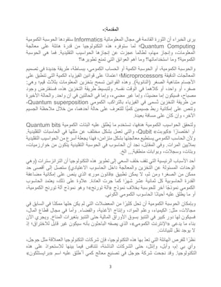 3
:‫اﻟﻣﻘدﻣﺔ‬
-
‫اﻟﻣﻌﻠوﻣﺎﺗﯾﺔ‬ ‫ﻣﺟﺎل‬ ‫ﻓﻲ‬ ‫اﻟﻘﺎدﻣﺔ‬ ‫اﻟﺛورة‬ ‫أن‬ ‫اﻟﺧﺑراء‬ ‫ﯾرى‬
Informatics
‫اﻟﻛﻣوﻣﯾﺔ‬ ‫اﻟﺣوﺳﺑﺔ‬ ‫ﺳﺗﻘودھﺎ‬
Quantum Computing
‫ﻣﻌﺎﻟﺟﺔ‬ ‫ﻋﻠﻰ‬ ‫ھﺎﺋﻠﺔ‬ ‫ﻗدرة‬ ‫ﻣن‬ ‫اﻟﺗﻛﻧوﻟوﺟﯾﺎ‬ ‫ھذه‬ ‫ﺳﺗوﻓره‬ ‫ﻟﻣﺎ‬ ‫؛‬
‫إﻧﺟﺎزھﺎ‬ ‫ﻋن‬ ‫ﻋﺟزت‬ ‫ﻟطﺎﻟﻣﺎ‬ ،‫ﻣﮭﺎم‬ ‫وإﻧﺟﺎز‬ ،‫اﻟﻣﻌﻠوﻣﺎت‬
‫ﻓﻣﺎ‬ .‫اﻟﺗﻘﻠﯾدﯾﺔ‬ ‫اﻟﺣواﺳﯾب‬
‫ھﻲ‬
‫اﻟﺣوﺳﺑﺔ‬
‫ﺗطوﯾرھﺎ؟‬ ‫ﺗﻣﻧﻊ‬ ‫اﻟﺗﻲ‬ ‫اﻟﻌواﺋﻖ‬ ‫أھم‬ ‫وﻣﺎ‬ ‫اﺳﺗﺧداﻣﺎﺗﮭﺎ؟‬ ‫وﻣﺎ‬ ‫اﻟﻛﻣوﻣﯾﺔ؟‬
‫ﺗﺻﻣﯾم‬ ‫ﻓﻲ‬ ‫ﺟدﯾدة‬ ‫طرﯾﻘﺔ‬ ،‫ﺑﺑﺳﺎطﺔ‬ ،‫اﻟﻛﻣوﻣﻲ‬ ‫اﻟﺣﺳﺎب‬ ‫أو‬ ‫اﻟﻛﻣﯾﺔ‬ ‫اﻟﺣوﺳﺑﺔ‬ ‫أو‬ ،‫اﻟﻛﻣوﻣﯾﺔ‬ ‫واﻟﺣوﺳﺑﺔ‬
‫اﻟدﻗﯾﻘﺔ‬ ‫اﻟﻣﻌﺎﻟﺟﺎت‬
Microprocessors
‫اﻟ‬ ‫اﻟﻛﻣﯾﺔ‬ ‫اﻟﻔﯾزﯾﺎء‬ ‫ﻗواﻧﯾن‬ ‫ﻋﻠﻰ‬ ‫ًا‬‫د‬‫اﻋﺗﻣﺎ‬ ‫؛‬
‫ﻋﻠﻰ‬ ‫ﺗﻧطﺑﻖ‬ ‫ﺗﻲ‬
:‫وھﻲ‬ ‫ﻗﯾم؛‬ ‫ﺑﺛﻼث‬ ‫اﻟﻣﻌﻠوﻣﺎت‬ ‫ﺑﺗﺧزﯾن‬ ‫ﺗﺳﻣﺢ‬ ‫اﻟﻘواﻧﯾن‬ ‫وھذه‬ .(‫)اﻟﻧﺎﻧوﯾﺔ‬ ‫اﻟﺻﻐر‬ ‫ﻣﺗﻧﺎھﯾﺔ‬ ‫اﻷﺟﺳﺎم‬
‫وﺟود‬ ‫ﻓﺳﻧﻔﺗرض‬ ،‫ھذه‬ ‫اﻟﺗﺧزﯾن‬ ‫طرﯾﻘﺔ‬ ‫وﻟﺗﺑﺳﯾط‬ .‫ﻧﻔﺳﮫ‬ ‫اﻟوﻗت‬ ‫ﻓﻲ‬ ‫ﻛﻼھﻣﺎ‬ ‫أو‬ ،‫واﺣد‬ ‫أو‬ ،‫ﺻﻔر‬
‫واﻟﺣﺎﻟﺔ‬ .‫واﺣد‬ ‫آن‬ ‫ﻓﻲ‬ ‫اﻟﺣﺎﻟﺗﯾن‬ ‫ﻓﻲ‬ ‫وإﻣﺎ‬ ،‫ﻣﺿﻲء‬ ‫ﻏﯾر‬ ‫وإﻣﺎ‬ ،‫ًﺎ‬‫ﺋ‬‫ﻣﺿﯾ‬ ‫إﻣﺎ‬ ‫ﻓﺳﯾﻛون‬ ،‫ﻣﺻﺑﺎح‬
‫اﻷﺧﯾرة‬
‫اﻟﻛﻣوﻣﻲ‬ ‫ﺑﺎﻟﺗراﻛب‬ ‫اﻟﻔﯾزﯾﺎء‬ ‫ﻓﻲ‬ ‫ُﺳﻣﻰ‬‫ﺗ‬ ‫اﻟﺗﺧزﯾن‬ ‫طرﯾﻘﺔ‬ ‫ﻣن‬
Quantum superposition
،
‫اﻟﺟﺳﯾم‬ ‫ﻣﻼﺣظﺔ‬ ‫ﺧﻼل‬ ‫ﻣن‬ ،‫أﺣدھﻣﺎ‬ ‫ﺣﺎﻟﺔ‬ ‫ﻋﻠﻰ‬ ‫ﻟﻠﺗﻌرف‬ ‫ﻛﻣﯾﺎ‬ ‫ﺟﺳﯾﻣﯾن‬ ‫رﺑط‬ ‫إﻣﻛﺎﻧﯾﺔ‬ ‫ﻋﻠﻰ‬ ‫وﺗﻧص‬
.‫ﺑﻌﯾدة‬ ‫ﻣﺳﺎﻓﺔ‬ ‫ﻋﻠﻰ‬ ‫ﻛﺎن‬ ‫وإن‬ ،‫اﻵﺧر‬
‫اﻟﺑﺗﺎت‬ ‫ﻋﻠﯾﮫ‬ ‫ُطﻠﻖ‬‫ﯾ‬ ‫ﻣﺎ‬ ‫ﺗﺳﺗﺧدم‬ ،‫ھدﻓﮭﺎ‬ ‫اﻟﻛﻣوﻣﯾﺔ‬ ‫اﻟﺣواﺳﯾب‬ ‫وﻟﺗﺣﻘﻖ‬
‫اﻟﻛﻣوﻣﯾﺔ‬
Quantum bits
‫ا‬ً‫اﺧﺗﺻﺎر‬ ‫أو‬
»
‫ﻛﯾوﺑت‬
«
Qubit
.‫اﻟﺗﻘﻠﯾدﯾﺔ‬ ‫اﻟﺣﺎﺳﺑﺎت‬ ‫ﻓﻲ‬ ‫ﻣﺛﻠﮭﺎ‬ ‫ﻋن‬ ‫ﻣﺧﺗﻠف‬ ‫ﺑﺷﻛل‬ ‫ﺗﻌﻣل‬ ‫واﻟﺗﻲ‬ ،
‫اﻟﺗﻘﻠﯾدﯾﺔ‬ ‫اﻟﺣواﺳﯾب‬ ‫ﻣن‬ ‫أﺳرع‬ ُ‫ﮫ‬‫ﯾﺟﻌﻠ‬ ‫ﻓﮭذا‬ ،‫ﻣﺗزاﻣن‬ ‫ﺑﺷﻛل‬ ‫ﻣﻌﺎﻟﺟﺗﮭﺎ‬ ‫ﯾﺳﺗطﯾﻊ‬ ‫اﻟﻛﻣوﻣﻲ‬ ‫اﻟﺣﺎﺳب‬ ‫وﻷن‬
‫اﻟﺗﻘﻠﯾدﯾﺔ‬ ‫اﻟﺣوﺳﺑﺔ‬ ‫ﻓﻲ‬ ‫اﻟﺣﺎﺳوب‬ ‫أن‬ ‫ﻧﺟد‬ ،‫اﻟﻣﻘﺎﺑل‬ ‫وﻓﻲ‬ .‫اﻟﻣرات‬ ‫ﺑﻣﻼﯾﯾن‬
،‫ﺧوارزﻣﯾﺎت‬ ‫ﻣن‬ ‫ﯾﺗﻛون‬
‫ﻣﻧطﻘﯾﺔ‬ ‫وﺑواﺑﺎت‬ ،‫وﺳﺟﻼت‬ ،‫وﺑﺗﺎت‬
‫اﻟﺦ‬ ,,,
.
‫)وھﻲ‬ ‫اﻟﺗراﻧزﺳﺗرات‬ ‫أن‬ ‫اﻟﺗﻛﻧوﻟوﺟﯾﺎ‬ ‫ھذه‬ ‫ﺗطوﯾر‬ ‫إﻟﻰ‬ ‫اﻟﺳﻌﻲ‬ ‫ﺧﻠف‬ ‫ﺗﻘف‬ ‫اﻟﺗﻲ‬ ‫اﻟرﺋﯾﺳﯾﺔ‬ ‫اﻷﺳﺑﺎب‬ ‫أﺣد‬
‫ﺣد‬ ‫أﻗﺻﻰ‬ ‫إﻟﻰ‬ ‫ﺳﺗﺻل‬ (‫اﻻﻋﺗﯾﺎدي‬ ‫اﻟﺣﺎﺳوب‬ ‫داﺧل‬ ‫واﻟﻣﻌﺎﻟﺟﺔ‬ ‫اﻟﺗﺧزﯾن‬ ‫ﻋن‬ ‫اﻟﻣﺳﺋوﻟﺔ‬ ‫اﻟوﺣدات‬
‫ﺗ‬ ‫ﯾﻣﻛن‬ ‫ﻻ‬ ،‫ﺛم‬ ‫وﻣن‬ ‫اﻟﺻﻐر؛‬ ‫ﻣن‬ ‫ﻣﻣﻛن‬
‫طﺑﯾﻖ‬
»
‫ﻗﺎﻧون‬
‫ﻣور‬
«
‫ﻣﺿﺎﻋﻔﺔ‬ ‫إﻣﻛﺎﻧﯾﺔ‬ ‫ﻋﻠﻰ‬ ‫ﯾﻧص‬ ‫اﻟذي‬
‫اﻟﺣﺎﺳوب‬ ‫ﯾﻌﺗﻣد‬ ،‫ذﻟك‬ ‫ﻋﻠﻰ‬ ‫ﻋﻼوة‬ .‫اﻟﻌﺎدة‬ ‫ﺟرت‬ ‫ﻛﻣﺎ‬ ‫ا‬ً‫ﺷﮭر‬ ‫ﻋﺷر‬ ‫ﺛﻣﺎﻧﯾﺔ‬ ‫ﻛل‬ ‫اﻟﺣﺎﺳوﺑﯾﺔ‬ ‫اﻟﻘدرة‬
‫ﻧﻣوذج‬ ‫ﺑﺧﻼف‬ ‫ﻟﻠﺣوﺳﺑﺔ‬ ‫آﺧر‬ ‫ﻧﻣوذﺟًﺎ‬ ‫اﻟﻛﻣوﻣﻲ‬
»
‫ﺗورﻧﺞ‬ ‫آﻟﺔ‬
«
،‫اﻟﻛﻣوﻣﯾﺔ‬ ‫ﺗورﻧﺞ‬ ‫آﻟﺔ‬ ‫ﻧﻣوذج‬ ‫وھو‬ ‫؛‬
‫اﻟﻛوﻧﻲ‬ ‫اﻟﻛﻣوﻣﻲ‬ ‫اﻟﺣﺎﺳوب‬ ‫ًﺎ‬‫ﻧ‬‫أﺣﯾﺎ‬ ‫ﻋﻠﯾﮫ‬ ‫ﯾطﻠﻖ‬ ‫ﻣﺎ‬ ‫أو‬
.
‫ﻓﻲ‬ ‫اﻟﺳﺎﺑﻖ‬ ‫ﻓﻲ‬ ‫ًﺎ‬‫ﻧ‬‫ﻣﻣﻛ‬ ‫ﺣﻠﮭﺎ‬ ‫ﯾﻛن‬ ‫ﻟم‬ ‫اﻟﺗﻲ‬ ‫اﻟﻣﻌﺿﻼت‬ ‫ﻣن‬ ‫ا‬ً‫ﻛﺛﯾر‬ ‫ﺗﺣل‬ ‫أن‬ ‫اﻟﻛﻣوﻣﯾﺔ‬ ‫اﻟﺣوﺳﺑﺔ‬ ‫وﺑﺈﻣﻛﺎن‬
،‫اﻟﻣﺎل‬ ‫ﻗطﺎع‬ ‫ﻣﺟﺎل‬ ‫ﻓﻲ‬ ‫وأﻣﺎ‬ .‫واﻟﻔﺿﺎء‬ ،‫اﻷﻏذﯾﺔ‬ ‫وإﻧﺗﺎج‬ ،‫اﻟﻣواد‬ ‫وﻋﻠم‬ ،‫اﻟﻛﯾﻣﯾﺎء‬ :‫ﻣﺛل‬ ،‫ﻣﺟﺎﻻت‬
‫وﯾ‬ .‫اﻟﻣﻧﺎخ‬ ‫ﺑﺗﻐﯾرات‬ ‫اﻟﺗﻧﺑؤ‬ ‫ﺣﺗﻰ‬ ‫اﻟﻣﺎﻟﯾﺔ‬ ‫اﻷوراق‬ ‫ﺑﺳوق‬ ‫اﻟﺗﻧﺑؤ‬ ‫ﻓﻲ‬ ‫ﻛﺑﯾر‬ ‫دور‬ ‫ﻟﮭﺎ‬ ‫ﻓﺳﯾﻛون‬
‫اﻵن‬ ‫ﺟري‬
‫ﯾدﻋﻰ‬ ‫ﻣﺎ‬ ‫ﺑﻧﺎء‬
»
‫اﻟﻛﻣوﻣﻲ‬ ‫اﻹﻧﺗرﻧت‬
«
‫إذ‬ ‫ﻟﻼﺧﺗراق؛‬ ‫ﻗﺎﺑل‬ ‫ﻏﯾر‬ ‫ﺳﯾﻛون‬ ‫ﺑﺄﻧﮫ‬ ‫اﻟﺑﺎﺣﺛون‬ ‫ﯾﺻﻔﮫ‬ ‫اﻟذي‬ ،
.‫ﻟﻠﺑﯾﺎﻧﺎت‬ ‫ﻧﻘل‬ ‫ﯾوﺟد‬ ‫ﻻ‬
،‫ﺟوﺟل‬ ‫ﻣﺛل‬ ‫اﻟﻌﻣﻼﻗﺔ‬ ‫اﻟﺗﻛﻧوﻟوﺟﯾﺎ‬ ‫ﺷرﻛﺎت‬ ‫ﻓﺈن‬ ،‫اﻟﺗﻛﻧوﻟوﺟﯾﺎ‬ ‫ھذه‬ ‫ﺑﮭﺎ‬ ُ‫د‬‫ﺗﻌ‬ ‫اﻟﺗﻲ‬ ‫اﻟﮭﺎﺋﻠﺔ‬ ‫ﻟﻠﻔرص‬ ‫ا‬ ً‫ﻧظر‬
‫ﺗﺗﻧ‬ ،‫اﻟﻧﺎﺷﺋﺔ‬ ‫اﻟﺷرﻛﺎت‬ ‫ﺣﺗﻰ‬ ،‫وإﻧﺗل‬ ،‫وأﺑل‬ ،‫إم‬ ‫ﺑﻲ‬ ‫وآي‬
‫ھذه‬ ‫ﻋﻠﻰ‬ ‫ﻟﻼﺳﺗﺣواذ‬ ‫ﺑﯾﻧﮭﺎ‬ ‫ﻓﯾﻣﺎ‬ ‫ﺎﻓس‬
‫اﺳم‬ ‫ﻋﻠﯾﮫ‬ ‫ُطﻠﻖ‬ ‫أ‬ ‫ﻛﻣﻲ‬ ‫ﻣﻌﺎﻟﺞ‬ ‫ﺗﺻﻧﯾﻊ‬ ‫ﻓﻲ‬ ‫ﺟوﺟل‬ ‫ﺷرﻛﺔ‬ ‫ﻧﺟﺣت‬ ‫وﻗد‬ .‫اﻟﺗﻛﻧوﻟوﺟﯾﺎ‬
»
‫ﺑراﯾﺳﺗﻠﻛون‬
«
 