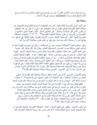 36
‫ﺗﺳرﯾﻊ‬ ‫ﻛﺎن‬ ‫إذا‬ ‫ﻣﺎ‬ ‫اﻟﺣﺎﻟﻲ‬ ‫اﻟوﻗت‬ ‫ﻓﻲ‬ ‫اﻟواﺿﺢ‬ ‫ﻣن‬ ‫ﻟﯾس‬ ."‫اﻟﻛﻣﻲ‬ ‫"اﻟﺗﻠدﯾن‬ ‫ﺑﺎﺳم‬ ‫ﺗﻌرف‬ ‫ﺛم‬ ‫وﻣن‬
‫ﻟﻠﺧوارزﻣﯾﺔ‬ ‫اﻟﻣﺗوﻗﻊ‬ ‫اﻟﻛم‬
adiabatic
‫اﻹﻋداد‬ ‫ھذا‬ ‫ﻓﻲ‬ ‫ﺳﯾﺳﺗﻣر‬
.
‫اﻟﻛم‬ ‫ﻣﺣﺎﻛﺎة‬
‫ﻟﺗﻛﻧوﻟوﺟﯾﺎ‬ ‫اﻟرﺋﯾﺳﯾﺔ‬ ‫اﻟﺗطﺑﯾﻘﺎت‬ ‫أﺣد‬ ‫ﻛﺎن‬ ، ‫اﻟﻛﻼﺳﯾﻛﯾﺔ‬ ‫ﻟﻠﺣوﺳﺑﺔ‬ ‫اﻷوﻟﻰ‬ ‫اﻷﯾﺎم‬ ‫ﻓﻲ‬
‫ھو‬ ‫اﻟﻛﻣﺑﯾوﺗر‬
‫آﻧﺗﯾﻛﯾﺛﯾرا‬ ‫آﻟﯾﺔ‬ ‫ﻋن‬ ‫ﯾﻘل‬ ‫ﻻ‬ ‫ﻣﺎ‬ ‫إﻟﻰ‬ ‫ﺗﻌود‬ ‫اﻟﺗطﺑﯾﻘﺎت‬ ‫ھذه‬ ‫إن‬ ‫اﻟﻘول‬ ‫)ﯾﻣﻛن‬ ‫اﻟﻔﯾزﯾﺎﺋﯾﺔ‬ ‫اﻟﻧظم‬ ‫ﻣﺣﺎﻛﺎة‬
‫اﻟﻛﻣﺑﯾوﺗر‬ ‫ﻷﺟﮭزة‬ ‫أھﻣﯾﺔ‬ ‫اﻷﻛﺛر‬ ‫اﻟﻣﺑﻛر‬ ‫اﻟﺗطﺑﯾﻖ‬ ‫ﻓﺈن‬ ، ‫وﺑﺎﻟﻣﺛل‬ .(‫اﻟﻣﯾﻼد‬ ‫ﻗﺑل‬ ‫اﻟﺛﺎﻧﻲ‬ ‫اﻟﻘرن‬ ‫ﻣن‬
‫اﻟﻛﻣوﻣﯾﺔ‬ ‫ﻟﻸﻧظﻣﺔ‬ ‫ﻣﺣﺎﻛﺎة‬ ‫ﯾﻛون‬ ‫أن‬ ‫اﻟﻣرﺟﺢ‬ ‫ﻣن‬ ‫اﻟﻛﻣوﻣﯾﺔ‬
40
.
،
41
،
2
4
‫ﺗﺷﻣل‬
‫اﻟﻣﺣﺎﻛﺎة‬ ‫ﺗطﺑﯾﻘﺎت‬
‫ﻗد‬ ، ‫اﻟواﻗﻊ‬ ‫ﻓﻲ‬ .‫اﻟطﺎﻗﺔ‬ ‫ﻋﺎﻟﯾﺔ‬ ‫واﻟﻔﯾزﯾﺎء‬ ‫اﻷوﻟﯾﺔ‬ ‫اﻟﻣواد‬ ، ‫اﻟﻔﺎﺋﻘﺔ‬ ‫اﻟﻣوﺻﻠﯾﺔ‬ ، ‫اﻟﻛم‬ ‫ﻛﯾﻣﯾﺎء‬ ‫اﻟﻛﻣوﻣﯾﺔ‬
‫ﻓﯾﮫ‬ ‫دور‬ ‫اﻟﻛم‬ ‫ﻟﻣﯾﻛﺎﻧﯾﻛﺎ‬ ‫ﯾﻛون‬ ‫ﻧظﺎم‬ ‫أي‬ ‫ﻓﮭم‬ ‫ﻋﻠﻰ‬ ‫ﺳﺗﺳﺎﻋدﻧﺎ‬ ‫اﻟﻛم‬ ‫ﻣﺣﺎﻛﺎة‬ ‫أن‬ ‫اﻟﻣرء‬ ‫ﯾﺗوﻗﻊ‬
.
‫وﻟﻛ‬ ، ‫اﻟﻣﺷﻛﻼت‬ ‫ﻣن‬ ‫ﻋدد‬ ‫ﻟوﺻف‬ "‫"اﻟﻣﺣﺎﻛﺎة‬ ‫ﻛﻠﻣﺔ‬ ‫اﺳﺗﺧدام‬ ‫ﯾﻣﻛن‬
‫ﻣﺎ‬ ‫ًﺎ‬‫ﺑ‬‫ﻏﺎﻟ‬ ‫اﻟﻛﻣﯾﺔ‬ ‫اﻟﺣوﺳﺑﺔ‬ ‫ﻓﻲ‬ ‫ن‬
ً‫ﺗﺣدﯾدا‬ ‫أﻛﺛر‬ ‫ﺑﺷﻛل‬ ‫ذﻟك‬ ‫ذﻛر‬ ‫ﯾﻣﻛن‬ .‫ﻟﻠﻧظﺎم‬ ‫اﻟدﯾﻧﺎﻣﯾﻛﯾﺔ‬ ‫اﻟﺧواص‬ ‫ﺣﺳﺎب‬ ‫ﻣﺷﻛﻠﺔ‬ ‫ﻟﺗﻌﻧﻲ‬ ‫ﺗﺳﺗﺧدم‬
‫ھﺎﻣﯾﻠﺗون‬ ‫إﻋطﺎء‬ ‫ﻋﻧد‬ :‫اﻟﺗﺎﻟﻲ‬ ‫اﻟﻧﺣو‬ ‫ﻋﻠﻰ‬
H
‫اﻷوﻟﯾﺔ‬ ‫ﻟﻠﺣﺎﻟﺔ‬ ‫ًﺎ‬‫ﻔ‬‫ووﺻ‬ ‫ﻣﺎدي‬ ‫ﻧظﺎم‬ ‫وﺻف‬
| ψ〉
‫اﻟﺣﺎﻟﺔ‬ ‫ﺧﺻﺎﺋص‬ ‫ﺑﻌض‬ ‫ﺑﺈﺧراج‬ ‫ﻗم‬ ، ‫اﻟﻧظﺎم‬ ‫ﻟﮭذا‬
| ψt〉 = e − iHt | ψ〉
‫اﻟ‬
‫ﻟﻠﺗطور‬ ‫ﻣﻘﺎﺑﻠﺔ‬
، ‫ﺷرودﻧﺟر‬ ‫ﻣﻌﺎدﻟﺔ‬ ‫ﺗطﯾﻊ‬ ‫اﻟﻛﻣوﻣﯾﺔ‬ ‫اﻷﻧظﻣﺔ‬ ‫ﺟﻣﯾﻊ‬ ‫أن‬ ‫ﺑﻣﺎ‬ . ‫ر‬ ‫ﻟوﻗت‬ ‫ھﺎﻣﻠﺗوﻧﯾﺎن‬ ‫ﻟذﻟك‬ ‫وﻓﻘﺎ‬ ‫اﻟﻧظﺎم‬
‫ﺗﻣﺎﻣًﺎ‬ ‫اﻟﻌﺎﻣﺔ‬ ‫اﻟﻛم‬ ‫ﺣﺎﻻت‬ ‫ﻟوﺻف‬ ‫اﻷﺳﻲ‬ ‫اﻟﺗﻌﻘﯾد‬ ‫ﻓﺈن‬ ، ‫ذﻟك‬ ‫وﻣﻊ‬ ‫؛‬ ‫ﻟﻠﻐﺎﯾﺔ‬ ‫ﻣﮭﻣﺔ‬ ‫ﻣﮭﻣﺔ‬ ‫ھذه‬ ‫ﻓﺈن‬
‫اﻟﻛﻼﺳﯾﻛﯾﺔ‬ ‫اﻟﻛﻼﺳﯾﻛﯾﺔ‬ ‫اﻟﻛﻔﺎءة‬ ‫ﺗﺣﻘﯾﻖ‬ ‫اﻟﻣﺳﺗﺣﯾل‬ ‫ﻣن‬ ‫ﯾﻛون‬ ‫أن‬ ‫ﯾﺟب‬ ‫ﺑﺄﻧﮫ‬ ‫ﯾوﺣﻲ‬
‫ﻻ‬ ‫اﻟواﻗﻊ‬ ‫وﻓﻲ‬ ،
‫ﻓﺎﯾﻧﻣﺎن‬ ‫اﻷﺻل‬ ‫ﻓﻲ‬ ‫اﻟﻣﺷﻛﻠﺔ‬ ‫ھذه‬ ‫ﺣﻔزت‬ .‫اﻟﻛم‬ ‫ﻟﻣﺣﺎﻛﺎة‬ ‫ﻓﻌﺎﻟﺔ‬ ‫ﻋﺎﻣﺔ‬ ‫ﻛﻼﺳﯾﻛﯾﺔ‬ ‫ﺧوارزﻣﯾﺔ‬ ‫ﺗوﺟد‬
‫ﺑﻛﻔﺎءة‬ ‫اﻟﻛم‬ ‫ﻣﯾﻛﺎﻧﯾﻛﺎ‬ ‫ﻣﺣﺎﻛﺎة‬ ‫ﯾﻣﻛﻧﮫ‬ ‫اﻟﻛﻣوﻣﻲ‬ ‫اﻟﻛﻣﺑﯾوﺗر‬ ‫ﻛﺎن‬ ‫إذا‬ ‫ﻋﻣﺎ‬ ‫اﻟﺗﺳﺎؤل‬ ‫ﻋﻠﻰ‬
43
.
‫ﺑﮭذا‬ ‫ﺑﻛﻔﺎءة‬ ‫اﻟﻛم‬ ‫ﻣﯾﻛﺎﻧﯾﻛﺎ‬ ‫ﻣﺣﺎﻛﺎة‬ ‫ﺑﺎﻟﻔﻌل‬ ‫اﻟﻌﺎﻣﺔ‬ ‫ﻟﻸﻏراض‬ ‫اﻟﻛﻣوﻣﻲ‬ ‫ﻟﻠﻛﻣﺑﯾوﺗر‬ ‫ﯾﻣﻛن‬
‫اﻟﻣﻌﻧﻰ‬
‫ﺗﻔﺎﻋﻼﺗﮭﺎ‬ ‫ﻋﻠﻰ‬ ‫اﻟﻣﺣﻠﯾﺔ‬ ‫اﻟﻘﯾود‬ ‫ذات‬ ‫اﻷﻧظﻣﺔ‬ ‫ﻣﺛل‬ ، ‫اﻟواﻗﻌﯾﺔ‬ ‫اﻟﺣﺎﻻت‬ ‫ﻣن‬ ‫ﻟﻠﻌدﯾد‬
44
.
‫ﻋﻧد‬
‫إﻋطﺎء‬
‫اﻟﻛم‬ ‫ﻟﺣﺎﻟﺔ‬ ‫وﺻف‬
| ψ〉
‫ﻟـ‬ ‫ووﺻف‬
H
‫واﻟوﻗت‬
t
‫ﻟﻠﺣﺎﻟﺔ‬ ‫ًﺎ‬‫ﺑ‬‫ﺗﻘرﯾ‬ ‫اﻟﻛم‬ ‫ﻣﺣﺎﻛﺎة‬ ‫ﺧوارزﻣﯾﺔ‬ ‫ُﻧﺗﺞ‬‫ﺗ‬ ،
| ψt〉.
.‫ﺑﮭﺎ‬ ‫اﻻھﺗﻣﺎم‬ ‫ﻛﻣﯾﺎت‬ ‫ﻟﺗﺣدﯾد‬ ‫اﻟﺣﺎﻟﺔ‬ ‫ھذه‬ ‫ﻓﻲ‬ ‫اﻟﻘﯾﺎﺳﺎت‬ ‫إﺟراء‬ ‫ذﻟك‬ ‫ﺑﻌد‬ ‫ﯾﻣﻛن‬
‫ﺗﻌﻣل‬
‫وزﻣن‬ (‫اﻟﺑﺗﺎت‬ ‫)ﻋدد‬ ‫ﻣﺣﺎﻛﺎﺗﮫ‬ ‫ﯾﺗم‬ ‫اﻟذي‬ ‫اﻟﻧظﺎم‬ ‫ﺣﺟم‬ ‫ﻓﻲ‬ ‫اﻟزﻣﻧﯾﺔ‬ ‫اﻟﺣدود‬ ‫ﻣن‬ ‫ﻛﺛﯾر‬ ‫ﻓﻲ‬ ‫اﻟﺧوارزﻣﯾﺔ‬
‫اﻟﻌﺎﻣﺔ‬ ‫اﻟﻛﻼﺳﯾﻛﯾﺔ‬ ‫اﻟﺧوارزﻣﯾﺎت‬ ‫أﻓﺿل‬ ‫ﻋﻠﻰ‬ ‫ًﺎ‬‫ﯾ‬‫أﺳ‬ ‫ًﺎ‬‫ﺗﺳرﯾﻌ‬ ‫ﯾﻌطﻲ‬ ‫ﻣﻣﺎ‬ ، ‫اﻟﻣرﻏوب‬ ‫اﻟﺗطور‬
.‫ﻧﺷط‬ ‫ﺑﺣث‬ ‫ﻣوﺿوع‬ ‫اﻟﻛم‬ ‫ﻣﺣﺎﻛﺎة‬ ‫وﯾظل‬ ‫ﻟﻠﺗﺣﺳﯾن‬ ‫ﻣﺟﺎل‬ ‫ھﻧﺎك‬ ‫ﯾزال‬ ‫ﻻ‬ ، ‫ذﻟك‬ ‫وﻣﻊ‬ .‫اﻟﻣﻌروﻓﺔ‬
‫اﻷ‬ ‫ﺗﺷﻣل‬
‫ﺳرﯾﻊ‬ ‫ﺗﺷﻐﯾل‬ ‫ﺑوﻗت‬ ‫اﻻﺣﺗﻔﺎظ‬ ‫ﻣﻊ‬ ‫اﻟﻛﻣوﻣﯾﺔ‬ ‫اﻟﻣﺣﺎﻛﺎة‬ ‫دﻗﺔ‬ ‫زﯾﺎدة‬ ‫ﻋﻠﻰ‬ ‫اﻟﻌﻣل‬ ‫ﻣﺛﻠﺔ‬
‫؛‬
45
‫؛‬ ‫اﻟﻛم‬ ‫ﻛﯾﻣﯾﺎء‬ ‫ﻣﺛل‬ ‫ﻣﻌﯾﻧﺔ‬ ‫ﻟﺗطﺑﯾﻘﺎت‬ ‫اﻟﺧوارزﻣﯾﺔ‬ ‫ﺗﺣﺳﯾن‬
46
‫إﻟﻰ‬ ‫اﻟﺗطﺑﯾﻘﺎت‬ ‫واﺳﺗﻛﺷﺎف‬
‫اﻟﻛم‬ ‫ﻣﺟﺎل‬ ‫ﻧظرﯾﺔ‬ ‫ﻣﺛل‬ ‫ﺟدﯾدة‬ ‫ﻣﺟﺎﻻت‬
47
.
‫ا‬ ‫اﻟﻛﻣوﻣﯾﺔ‬ ‫اﻟﻣﺣﺎﻛﺎة‬ ، ‫أﻋﻼه‬ ‫اﻟﻣذﻛور‬ ‫اﻟﻧﮭﺞ‬ ‫ﻋﻠﻰ‬ ‫ﯾطﻠﻖ‬ ، ‫اﻷﺣﯾﺎن‬ ‫ﺑﻌض‬ ‫ﻓﻲ‬
‫أن‬ ‫ﻧﻔﺗرض‬ :‫ﻟرﻗﻣﯾﺔ‬
.‫ﻋﻠﯾﮫ‬ ‫اﻟﻛﻣوﻣﯾﺔ‬ ‫اﻟﻣﺣﺎﻛﺎة‬ ‫ﺧوارزﻣﯾﺔ‬ ‫وﻧدﯾر‬ ‫اﻷﻏراض‬ ‫ﻣﺗﻌدد‬ ‫اﻟﻧطﺎق‬ ‫واﺳﻊ‬ ‫ﻛﻣوم‬ ‫ﻛﻣﺑﯾوﺗر‬ ‫ﻟدﯾﻧﺎ‬
 