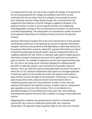 42
in a segmented Paul trap, one only needs a negative DC voltage at the position of
the ion string and positive DC voltages surrounding it which form an axial
confinement for the ion string. These few voltages can in principle be used to
store arbitrarily many ion strings. During storage, this set of parameters (for
trapped ions that would be a set of DC voltages) is applied to all qubits in the
quantum memory. In order to access a specific memory cell, multiplexing
technology allows a change of this set of parameters to another set which can be
controlled independently. This independent set of parameters enables movement
of the quantum information of an arbitrary memory cell out of the quantum
memory.
Quantum information transport One of the most critical features of this quantum
von Neumann architecture is the quantum bus system for quantum information
transport, which has to be performed with high fidelity to allow fault-tolerant QC.
As quantum information cannot be copied [57], quantum information can only be
transported by physically moving the qubits, quantum teleportation [58] or via
coupling to photons [59, 60]. Atomic or molecular qubit systems enable quantum
information transport via physical movement of the qubit from one location in
space to another. For example in trapped ion systems with segmented Paul traps
[61, 55], ions or ion strings can be moved by changing the confining axial DC
potential. In solid state systems, such movement is not possible in general.
However, there are solid state systems which allow qubit movement, like spins in
silicon [44, 62, 63]. Quantum teleportation [58] requires an entangled qubit pair,
of which one qubit is at the location from where the quantum information is
taken and the second is the qubit at the destination. Furthermore, it requires a
qubit measurement with a classical channel to the destination where a
conditional quantum gate has to be performed. In order to store and read
quantum information in the quantum memory, it implies read-out- and quantum-
gate-capability at every site in the memory. This is in contradiction to a
specialized hardware for each DiVincenzo criteria and, thus, more hardware
demanding than physical movement. But it could be a strategy in many solid-state
systems.
Mapping qubits to photons was demonstrated in atomic or molecular qubit
systems [64, 65] as well as in solid-state systems [60]. Like in quantum
teleportation, this approach requires quantum logic at every site in the memory
 