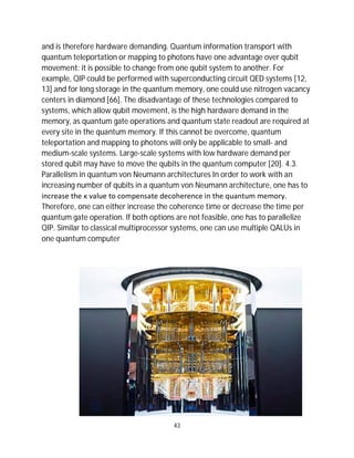43
and is therefore hardware demanding. Quantum information transport with
quantum teleportation or mapping to photons have one advantage over qubit
movement: it is possible to change from one qubit system to another. For
example, QIP could be performed with superconducting circuit QED systems [12,
13] and for long storage in the quantum memory, one could use nitrogen vacancy
centers in diamond [66]. The disadvantage of these technologies compared to
systems, which allow qubit movement, is the high hardware demand in the
memory, as quantum gate operations and quantum state readout are required at
every site in the quantum memory. If this cannot be overcome, quantum
teleportation and mapping to photons will only be applicable to small- and
medium-scale systems. Large-scale systems with low hardware demand per
stored qubit may have to move the qubits in the quantum computer [20]. 4.3.
Parallelism in quantum von Neumann architectures In order to work with an
increasing number of qubits in a quantum von Neumann architecture, one has to
increase the κ value to compensate decoherence in the quantum memory.
Therefore, one can either increase the coherence time or decrease the time per
quantum gate operation. If both options are not feasible, one has to parallelize
QIP. Similar to classical multiprocessor systems, one can use multiple QALUs in
one quantum computer
 
