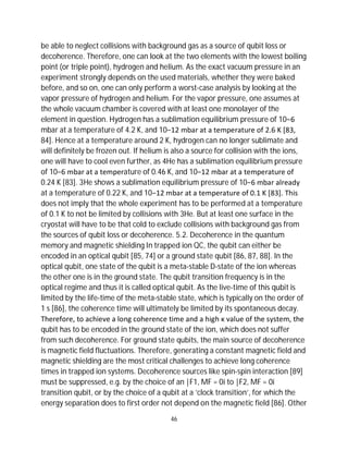 46
be able to neglect collisions with background gas as a source of qubit loss or
decoherence. Therefore, one can look at the two elements with the lowest boiling
point (or triple point), hydrogen and helium. As the exact vacuum pressure in an
experiment strongly depends on the used materials, whether they were baked
before, and so on, one can only perform a worst-case analysis by looking at the
vapor pressure of hydrogen and helium. For the vapor pressure, one assumes at
the whole vacuum chamber is covered with at least one monolayer of the
element in question. Hydrogen has a sublimation equilibrium pressure of 10−6
mbar at a temperature of 4.2 K, and 10−12 mbar at a temperature of 2.6 K [83,
84]. Hence at a temperature around 2 K, hydrogen can no longer sublimate and
will definitely be frozen out. If helium is also a source for collision with the ions,
one will have to cool even further, as 4He has a sublimation equilibrium pressure
of 10−6 mbar at a temperature of 0.46 K, and 10−12 mbar at a temperature of
0.24 K [83]. 3He shows a sublimation equilibrium pressure of 10−6 mbar already
at a temperature of 0.22 K, and 10−12 mbar at a temperature of 0.1 K [83]. This
does not imply that the whole experiment has to be performed at a temperature
of 0.1 K to not be limited by collisions with 3He. But at least one surface in the
cryostat will have to be that cold to exclude collisions with background gas from
the sources of qubit loss or decoherence. 5.2. Decoherence in the quantum
memory and magnetic shielding In trapped ion QC, the qubit can either be
encoded in an optical qubit [85, 74] or a ground state qubit [86, 87, 88]. In the
optical qubit, one state of the qubit is a meta-stable D-state of the ion whereas
the other one is in the ground state. The qubit transition frequency is in the
optical regime and thus it is called optical qubit. As the live-time of this qubit is
limited by the life-time of the meta-stable state, which is typically on the order of
1 s [86], the coherence time will ultimately be limited by its spontaneous decay.
Therefore, to achieve a long coherence time and a high κ value of the system, the
qubit has to be encoded in the ground state of the ion, which does not suffer
from such decoherence. For ground state qubits, the main source of decoherence
is magnetic field fluctuations. Therefore, generating a constant magnetic field and
magnetic shielding are the most critical challenges to achieve long coherence
times in trapped ion systems. Decoherence sources like spin-spin interaction [89]
must be suppressed, e.g. by the choice of an |F1, MF = 0i to |F2, MF = 0i
transition qubit, or by the choice of a qubit at a ’clock transition’, for which the
energy separation does to first order not depend on the magnetic field [86]. Other
 