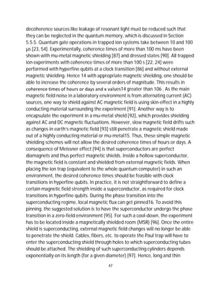 47
decoherence sources like leakage of resonant light must be reduced such that
they can be neglected in the quantum memory, which is discussed in Section
5.5.5. Quantum gate operations in trapped ion systems take between 10 and 100
µs [23, 54]. Experimentally, coherence times of more than 100 ms have been
shown with mu-metal magnetic shielding [87] and dressed states [90]. All trapped
ion experiments with coherence times of more than 100 s [22, 24] were
performed with hyperfine qubits at a clock transition [86] and without external
magnetic shielding. Hence 14 with appropriate magnetic shielding, one should be
able to increase the coherence by several orders of magnitude. This results in
coherence times of hours or days and κ values14 greater than 106 . As the main
magnetic field noise in a laboratory environment is from alternating current (AC)
sources, one way to shield against AC magnetic field is using skin-effect in a highly
conducting material surrounding the experiment [91]. Another way is to
encapsulate the experiment in a mu-metal shield [92], which provides shielding
against AC and DC magnetic fluctuations. However, slow magnetic field drifts such
as changes in earth’s magnetic field [93] still penetrate a magnetic shield made
out of a highly conducting material or mu-metal15. Thus, these simple magnetic
shielding schemes will not allow the desired coherence times of hours or days. A
consequence of Meissner effect [94] is that superconductors are perfect
diamagnets and thus perfect magnetic shields. Inside a hollow superconductor,
the magnetic field is constant and shielded from external magnetic fields. When
placing the ion trap (equivalent to the whole quantum computer) in such an
environment, the desired coherence times should be feasible with clock
transitions in hyperfine qubits. In practice, it is not straightforward to define a
certain magnetic field strength inside a superconductor, as required for clock
transitions in hyperfine qubits. During the phase transition into the
superconducting regime, local magnetic flux can get pinned16. To avoid this
pinning, the suggested solution is to have the superconductor undergo the phase
transition in a zero-field environment [95]. For such a cool-down, the experiment
has to be located inside a magnetically shielded room (MSR) [96]. Once the entire
shield is superconducting, external magnetic field changes will no longer be able
to penetrate the shield. Cables, fibers, etc. to operate the Paul trap will have to
enter the superconducting shield through holes to which superconducting tubes
should be attached. The shielding of such superconducting cylinders depends
exponentially on its length (for a given diameter) [97]. Hence, long and thin
 