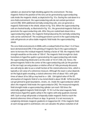 48
cylinders are desired for high shielding against the environment. The bias
magnetic field at the position of the ions can be generated by superconducting
coils inside the magnetic shield, as depicted in Fig. 10 a. During the cool-down in a
zero-field environment, the superconducting coils do not contain persistent
current [98]. With additional normally conducting coils, one can generate a
magnetic field inside in the shield, shown in Fig. 10 b. When the superconducting
coils are heated locally, as illustrated in Fig. 10 c, the generated magnetic field can
penetrate the superconducting coils. After they are cooled back down into a
superconducting regime, the magnetic field produced by the normally conducting
coils can be switched off. The resulting persistent current in the superconducting
coils will generate an ultra-stable magnetic field inside the superconducting
shield.
The zero-field environments in MSRs with a residual field of less than 1.5 nT have
been demonstrated [99]. If the pinning of magnetic flux in the superconductor
were to increase the residual magnetic field by a factor of 100, the magnetic field
strength would be on the order of 100 nT. The magnetic field strength for clock
transitions in hyperfine qubits is generated by the superconducting coils inside
the superconducting shield and is on the order of 10 mT [100, 23]. Hence, the
pinned magnetic field in the center of the superconducting coils (at the position
of the ion trap) can only produce a relative offset of 14As previously discussed,
one will only be able to use a small fraction of the stated coherence time, which is
typically a 1/e value of a coherence measure. Although the exact κ value depends
on the logical qubit encoding, a stated coherence time of about 105 s with gate
times of about 10 to 100 µs may lead to κ ≈ 106 . 15A typical value of the DC
attenuation of magnetic field of a mu-metal shield is about 30 dB. 16This local flux
can get pinned to grain boundaries, strains, etc. inside the superconductor which
alters the magnetic field inside the superconductor [95]. The measured magnetic
field strength inside a superconducting cylinder can reach 100 times the
externally applied magnetic field strength. 15 10−5 of the total magne c ﬁeld,
which leaves hyperfine qubits safely in the regime with only quadratic Zeeman
shift. Such a setup will provide a temporally stable magnetic field to reach the
desired coherence times of hours or days. In general, it is not necessary to
completely eliminate magnetic gradients in trapped ion QC. If the magnetic field
at each storage point is well known, one can calculate the phase evolution of all
 