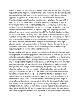 49
qubits. However, techniques like decoherence free subspace (DFS) encoding [101]
require the same magnetic field for multiple ions. Therefore, it is desirable but not
necessary to have high homogeneity. Spatial homogeneity is discussed in the
appendix in Appendix A.1 in more detail. 5.3. Local oscillator stability The
transition frequencies of hyperfine transitions are typically on the order of 1-10
GHz [102, 100, 23]. If one wants to achieve coherence times of up to days, a
frequency reference with a stability of about 10−15 will be required. In order to
achieve the required stability of the reference clock, one can sacrifice some ions
of the quantum computer to act as a precise long-term frequency reference.
Although one has to remove some ions from QIP for the clock signal generation,
such a scheme allows stabilizing the local oscillator. It will even enable using the
quantum computer for atomic clock measurements. 5.4. Multiplexing: ion storage
and movement An idling ion string accumulates on the order of 10 quanta/s and
thus about a million phonons during a day of uncooled storage. These high
phonon numbers will cause a melting of the ion crystal and the order in the ion
string will be lost after a refreeze. Hence, ion storage times of hours or days
require sympathetic cooling with a second ion specie
Besides working with two ion species, sympathetic cooling implies that one needs
cooling beams at each storage position. The illumination of each storage zone can
either be accomplished by integrating fibers into the trap [105] or by illuminating
multiple storage zones with a beam parallel to the trap surface, as displayed in
Fig. 11. Integrated fiber optics facilitate cooling of ion strings. However, one fiber
per storage position will complicate the trap design whereas cooling multiple
storage zones with a single beam will simplify the optical setup. These beams
along the surface can even be reused by reflecting the light from one line of
storage zones to the next line of storage zones, similar to the ideas discussed in
reference [106] and shown in Fig. 15 b. One thing that has to be kept in mind
when designing a large-scale quantum computer in a cryogenic environment is
the heat load. Large-scale QC will require thousands of storage sites. If light is
coming from a fiber at every storage site, it will be hard to couple the light back
into fibers to avoid heating the cryostat due to the light absorption. Whereas,
light parallel to the surface cools multiple sites and is easier to couple back into a
fiber. A trap suitable for QIP with thousands of ions will require the control over
thousands of segments and thus over thousands of voltages with digital-to-analog
 