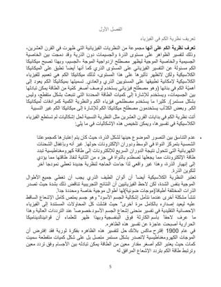 5
‫اﻷول‬ ‫اﻟﻔﺻل‬
‫اﻟﻔﯾزﯾﺎء‬ ‫ﻓﻲ‬ ‫اﻟﻛم‬ ‫ﻧظرﯾﺔ‬ ‫ﺗﻌرﯾف‬
‫أﻧﮭﺎ‬ ‫ﻋﻠﻰ‬ ‫اﻟﻛم‬ ‫ﻧظرﯾﺔ‬ ‫ﺗﻌرف‬
،‫اﻟﻌﺷرﯾن‬ ‫اﻟﻘرن‬ ‫ﻓﻲ‬ ‫ظﮭرت‬ ‫اﻟﺗﻲ‬ ‫اﻟﻔﯾزﯾﺎﺋﯾﺔ‬ ‫اﻟﻧظرﯾﺎت‬ ‫ﻣن‬ ‫ﻣﺟﻣوﻋﺔ‬
‫ﻋﻠﻰ‬ ‫اﻟظواھر‬ ‫ﻟﺗﻔﺳﯾر‬ ‫وذﻟك‬
‫اﻟﺧﺎﺻﯾﺔ‬ ‫ﺑﯾن‬ ‫دﻣﺟت‬ ‫وﻗد‬ ‫اﻟذرﯾﺔ‬ ‫دون‬ ‫واﻟﺟﺳﯾﻣﺎت‬ ‫اﻟذرة‬ ‫ﻣﺳﺗوى‬
‫اﻟﻣوﺟﺔ‬ ‫ازدواﺟﯾﺔ‬ ‫ﻣﺻطﻠﺢ‬ ‫ﻟﯾظﮭر‬ ‫اﻟﻣوﺟﯾﺔ‬ ‫واﻟﺧﺎﺻﯾﺔ‬ ‫اﻟﺟﺳﯾﻣﯾﺔ‬
-
‫ﻣﯾﻛﺎﻧﯾﻛﺎ‬ ‫ﺗﺻﺑﺢ‬ ‫وﺑﮭذا‬ ،‫اﻟﺟﺳﯾم‬
‫اﻟﻣﯾﻛﺎﻧﯾﻛﺎ‬ ‫ﻋﻠﻰ‬ ‫ﺗطﺑﻖ‬ ً ‫أﯾﺿﺎ‬ ‫أﻧﮭﺎ‬ ‫ﻛﻣﺎ‬ ‫اﻟذري‬ ‫اﻟﻣﺳﺗوى‬ ‫ﻋﻠﻰ‬ ‫اﻟﻔﯾزﯾﺎﺋﻲ‬ ‫اﻟﺗﻔﺳﯾر‬ ‫ﻋن‬ ‫ﻣﺳﺋوﻟﺔ‬ ‫اﻟﻛم‬
‫ﻋ‬ ‫ﺗﺄﺛﯾرھﺎ‬ ‫ﻻﺗظﮭر‬ ‫وﻟﻛن‬ ‫اﻟﻛﻼﺳﯾﻛﯾﺔ‬
‫ﻟﻠﻔﯾزﯾﺎء‬ ‫ﺗﻌﻣﯾم‬ ‫ھﻲ‬ ‫اﻟﻛم‬ ‫ﻣﯾﻛﺎﻧﯾﻛﺎ‬ ‫ﻟذﻟك‬ ،‫اﻟﻣﺳﺗوى‬ ‫ھذا‬ ‫ﻠﻰ‬
‫إﻟﻰ‬ ‫ﯾﻌود‬ ‫اﻟﻛم‬ ‫ﺑﻣﯾﻛﺎﻧﯾﻛﺎ‬ ‫ﺗﺳﻣﯾﺗﮭﺎ‬ .‫واﻟﻌﺎدي‬ ‫اﻟذري‬ ‫اﻟﻣﺳﺗوﯾﯾن‬ ‫ﻋﻠﻰ‬ ‫ﺗطﺑﯾﻘﮭﺎ‬ ‫ﻹﻣﻛﺎﻧﯾﺔ‬ ‫اﻟﻛﻼﺳﯾﻛﯾﺔ‬
‫ّﺔ‬‫ﯾ‬‫أھﻣ‬
‫اﻟﻛم‬
‫ﺗﺑﺎدﻟﮭﺎ‬ ‫ﯾﻣﻛن‬ ‫اﻟطﺎﻗﺔ‬ ‫ﻣن‬ ‫ﻛﻣّﯾﺔ‬ ‫أﺻﻐر‬ ‫ﻟوﺻف‬ ‫ﯾﺳﺗﺧدم‬ ‫ﻓﯾزﯾﺎﺋﻲ‬ ‫ﻣﺻطﻠﺢ‬ ‫)وھو‬ ‫ﺑﻧﺎﺋﮭﺎ‬ ‫ﻓﻲ‬
‫ﻟﻺﺷﺎ‬ ‫وﯾﺳﺗﺧدم‬ ،‫اﻟﺟﺳﯾﻣﺎت‬ ‫ﺑﯾن‬
‫وﻟﯾس‬ ،‫ﻣﺗﻘطﻊ‬ ‫ﺑﺷﻛل‬ ‫ﺗﻧﺑﻌث‬ ‫اﻟﺗﻲ‬ ‫اﻟﻣﺣددة‬ ‫اﻟطﺎﻗﺔ‬ ‫ﻛﻣﯾﺎت‬ ‫إﻟﻰ‬ ‫رة‬
‫ﻟﻣﯾﻛﺎﻧﯾﻛﺎ‬ ‫ﻛﻣرادﻓﺎت‬ ‫اﻟﻛﻣﯾﺔ‬ ‫واﻟﻧظرﯾﺔ‬ ‫اﻟﻛم‬ ‫ﻓﯾزﯾﺎء‬ ‫ﻣﺻطﻠﺣﻲ‬ ‫ﯾﺳﺗﺧدم‬ ‫ﻣﺎ‬ ‫ﻛﺛﯾرا‬ .(‫ﻣﺳﺗﻣر‬ ‫ﺑﺷﻛل‬
‫اﻟﻧﺳﺑﯾﺔ‬ ‫ﻏﯾر‬ ‫اﻟﻛم‬ ‫ﻣﯾﻛﺎﻧﯾﻛﺎ‬ ‫إﻟﻰ‬ ‫ﻟﻺﺷﺎرة‬ ‫اﻟﻛم‬ ‫ﻣﯾﻛﺎﻧﯾﻛﺎ‬ ‫ﻣﺻطﻠﺢ‬ ‫ﯾﺳﺗﺧدﻣون‬ ‫ّﺄب‬‫اﻟﻛﺗ‬ ‫وﺑﻌض‬ .‫اﻟﻛم‬
‫اﻟﻘرن‬ ‫ﺑداﯾﺎت‬ ‫ﻓﻲ‬ ‫اﻟﻛم‬ ‫ﻧظرﯾﺔ‬ ‫أﺗت‬
‫اﻟﻔﯾزﯾﺎء‬ ‫ﺗﺳﺗطﻊ‬ ‫ﻟم‬ ‫إﺷﻛﺎﻟﯾﺎت‬ ‫ﻟﺣل‬ ‫اﻟﻧﺳﺑﯾﺔ‬ ‫اﻟﻧظرﯾﺔ‬ ‫ﻣﺛل‬ ‫اﻟﻌﺷرﯾن‬
‫ﯾﻠﻲ‬ ‫ﻣﺎ‬ ‫ﻓﻲ‬ ‫اﻹﺷﻛﺎﻟﯾﺎت‬ ‫ھذه‬ ‫ﺗﻠﺧﯾص‬ ‫وﯾﻣﻛن‬ ،‫ﺗﻔﺳﯾرھﺎ‬ ‫ﻓﻲ‬ ‫اﻟﻛﻼﺳﯾﻛﯾﺔ‬
:

‫ﻛﻣﺟﻣوﻋﺗﻧﺎ‬ ‫إﻋﺗﺑﺎرھﺎ‬ ‫ﯾﺗم‬ ‫ﻛﺎن‬ ‫ﺣﯾث‬ ،‫اﻟذرة‬ ‫ﻟﺷﻛل‬ ‫ﺣﯾﻧﮭﺎ‬ ‫اﻟﻣوﺿوع‬ ‫اﻟﺗﺻور‬ ‫ﺑﯾن‬ ‫اﻟﺗﻧﺎﺳﻖ‬ ‫ﻋدم‬
.‫ﺣوﻟﮭﺎ‬ ‫اﻹﻟﻛﺗروﻧﺎت‬ ‫ودوران‬ ‫اﻟوﺳط‬ ‫ﻓﻲ‬ ‫اﻟﻧواة‬ ‫ﺑﺗﻣرﻛز‬ ‫اﻟﺷﻣﺳﯾﺔ‬
‫اﻟﺷﺣﻧﺎت‬ ‫وﺑﺈﻏﻔﺎل‬ ‫أﻧﮫ‬ ‫ﻏﯾر‬
‫ﺗﺑدد‬ ‫ﻛﮭروﻣﻐﻧﺎطﯾﺳﯾﺔ‬ ‫طﺎﻗﺔ‬ ‫إﻟﻰ‬ ‫ﻟﻺﻟﻛﺗروﻧﺎت‬ ‫اﻟﺳرﯾﻊ‬ ‫اﻟدوران‬ ‫ﻧﺗﯾﺟﺔ‬ ‫ﺗﺗﺣول‬ ‫اﻟﺗﻲ‬ ‫اﻟﻛﮭرﺑﺎﺋﯾﺔ‬
‫ﯾؤدي‬ ‫ﻣﻣﺎ‬ ‫طﺎﻗﺗﮭﺎ‬ ‫ﻟﻧﻔﺎذ‬ ‫اﻟﺛﺎﻧﯾﺔ‬ ‫ﻣن‬ ‫ﺟزء‬ ‫ﻓﻲ‬ ‫ﺑﺎﻟﻧواة‬ ‫ﺗﺻطدم‬ ‫ﯾﺟﻌﻠﮭﺎ‬ ‫ﻣﻣﺎ‬ ‫اﻹﻟﻛﺗروﻧﺎت‬ ‫طﺎﻗﺔ‬
‫ﺗﻌطﻲ‬ ‫ﺟدﯾدة‬ ‫ﻟﻧظرﯾﺔ‬ ‫اﻟﺣﺎﺟﮫ‬ ‫ﺟﺎءت‬ ‫ﻟذا‬ ‫واﻗﻌﻲ‬ ‫ﻏﯾر‬ ‫وھذا‬ ،‫اﻟذرة‬ ‫إﻧﮭﯾﺎر‬ ‫إﻟﻰ‬
‫آﺧر‬ ‫ﻧﻣودﺟﺎ‬
‫اﻟذرة‬ ‫ﻟﺗﻛوﯾن‬
.
‫ﺟﻣﯾﻊ‬ ‫ﺗﻐطﻲ‬ ‫أن‬ ‫ﯾﺟب‬ ‫اﻟذري‬ ‫اﻟطﯾف‬ ‫أﻟوان‬ ‫أن‬ ً‫أﯾﺿﺎ‬ ‫اﻟﻛﻼﺳﯾﻛﯾﺔ‬ ‫اﻟﻧظرﯾﺔ‬ ‫ﺗﻌﺗﺑر‬
‫اﻷطوال‬
‫اﻟﻣوﺟﯾﺔ‬
‫ﻟﻛ‬ ،‫اﻟﺷدة‬ ‫ﺑﻧﻔس‬
‫ﺗﺻدر‬ ‫ﺣﯾث‬ ‫ﺑﺷدة‬ ‫ذﻟك‬ ‫ﺗﻧﺎﻗض‬ ‫اﻟﺗﺟرﯾﺑﯾﺔ‬ ‫اﻟﻧﺗﺎﺋﺞ‬ ‫أن‬ ‫اﻟﻔﯾزﯾﺎﺋﯾﯾن‬ ‫ﻻﺣظ‬ ‫ن‬
ً‫ﺟدا‬ ‫وﻣﺣددة‬ ‫ﺧﺎﺻﺔ‬ ‫ﻣوﺟﯾﺔ‬ ‫أطوال‬ ‫ﺿوﺋﯾﺔ(ﻟﮭﺎ‬ ‫ً)ﻣوﺟﺎت‬‫أطﯾﺎﻓﺎ‬ ‫اﻟﻣﺧﺗﻠﻔﺔ‬ ‫اﻟذرات‬
.
‫إﺷﻛﺎﻟﯾﺔ‬ ‫ﻧﺗﺄﻣل‬ ‫ﻋﻧدﻣﺎ‬ ‫أﺧرى‬ ‫ﻣﺷﻛﻠﺔ‬ ‫ﺗﻧﺷﺄ‬
‫اﻷﺳود‬ ‫اﻟﺟﺳم‬
“
‫اﻟﺳﺎﻗط‬ ‫اﻹﺷﻌﺎع‬ ‫ﻛﺎﻣل‬ ‫ﯾﻣﺗص‬ ‫ﺟﺳم‬ ‫وھو‬
‫آﺧرى‬ ‫ﻣرة‬ ‫ﺑﺎﻟﻛﺎﻣل‬ ‫إﺻداره‬ ‫ﻟﯾﻌﯾد‬ ‫ﻋﻠﯾﮫ‬
”
‫اﻟﻔﯾزﯾﺎء‬ ‫إﻟﻰ‬ ‫اﻟﻣﺳﺗﻧدة‬ ‫اﻟﻣﺣﺎوﻻت‬ ‫ﻛل‬ ‫ﻓﺷﻠت‬ ‫ﺣﯾث‬
‫إﺷﻌﺎع‬ ‫ﻣﻧﺣﻧﻰ‬ ‫ﺗﻔﺳﯾر‬ ‫ﻓﻲ‬ ‫اﻟﺗﻘﻠﯾدﯾﺔ‬ ‫اﻹﺣﺻﺎﺋﯾﺔ‬
‫اﻷﺳود‬ ‫اﻟﺟﺳم‬
‫وھذا‬ ‫اﻟﻌﺎﻟﯾﺔ‬ ‫اﻟﺗرددات‬ ‫ﻋﻧد‬ ً ‫ﺧﺻوﺻﺎ‬
‫ﺑﺎﺳم‬ ً‫ﻻﺣﻘﺎ‬ ‫ﻋرف‬ ‫ﻣﺎ‬
‫اﻟﺑﻧﻔﺳﺟﯾﺔ‬ ‫ﻓوق‬ ‫اﻟﻛﺎرﺛﺔ‬
‫ﻗواﻧﯾﻧ‬ ‫أن‬ ‫ﻟﻠﻌﻠﻣﺎء‬ ‫ظﮭر‬ ‫وﺑﮭذا‬
‫ﺎﻟدﯾﻧﺎﻣﯾﻛﺎ‬
‫اﻟﺣرارﯾﺔ‬
‫اﻟظﺎھره‬ ‫ھذه‬ ‫ﺗﻔﺳﯾر‬ ‫ﻋن‬ ‫ﻋﺎﺟزة‬ ‫أﺻﺑﺣت‬
.
‫ﻋﺎم‬ ‫ﻓﻲ‬
1900
‫إﻗﺗرح‬
‫ﺑﻼﻧك‬ ‫ﻣﺎﻛس‬
‫ﺑﻔ‬ ‫اﻟظﺎھره‬ ‫ھذه‬ ‫ﻟﺗﻔﺳﯾر‬ ‫ﺣل‬
‫أن‬ ‫إﻓﺗرض‬ ‫ﻓﻘد‬ ‫ﺛورﯾﺔ‬ ‫ﻛرة‬
‫ﺳﻣﯾت‬ ‫ﻣﺗﻘطﻌﺔ‬ ‫ﻛﻣﯾﺎت‬ ‫ﺷﻛل‬ ‫ﻋﻠﻰ‬ ‫ﺑل‬ ‫ﻣﺗﺻل‬ ‫ﻣﺳﺗﻣر‬ ‫ﺑﺷﻛل‬ ‫ﻻﺗﺻدر‬ ‫اﻟﻛﮭروﻣﻐﻧﺎطﯾﺳﯾﺔ‬ ‫اﻟﻣوﺟﺎت‬
‫وﻓﻖ‬ ‫اﻷﺟﺳﺎم‬ ‫ﺑﯾن‬ ‫ﺗﺑﺎدﻟﮫ‬ ‫ﯾﻣﻛن‬ ‫اﻟطﺎﻗﺔ‬ ‫ﻣن‬ ‫ﻣﻌﯾن‬ ‫ﻣﻘدار‬ ‫أﺻﻐر‬ ‫اﻟﻛم‬ ‫ﯾﻌﺗﺑر‬ ‫ﺣﯾث‬ ‫ﻛﻣﺎت‬
‫ﺗرد‬
‫د‬
‫ﻣﻌﯾن‬
‫اﻟﻛم‬ ‫طﺎﻗﺔ‬ ‫وﺗرﺗﺑط‬
‫ﺑﺗردد‬
‫ﻟﮫ‬ ‫اﻟﻣراﻓﻖ‬ ‫اﻹﺷﻌﺎع‬
 