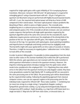 52
required for single qubit gates with a gate infidelity of 10−4 employing Raman
transitions. Moreover, between 100 mW and 1 W optical power is required for
entangling gates21 using a Gaussian beam with w0 = 20 µm. If all gates in a
quantum von Neumann setup are performed with highly focused Gaussian beams
with w0 ≈ 1 µm, the required total optical power will drop by a factor of 400
compared to their stated values. This lower optical power reduces problems like
bleaching of fibers, which is worse at higher powers. The crosstalk onto
neighboring ions is a coherent process and thus can be eliminated by calibration
and composite pulses [74]. If the crosstalk on all ions is known, one can construct
a pulse sequence that performs all single qubit operations required by the
quantum algorithm and at the same time corrects for the crosstalk [41]. Such
calibration requires precise control over the amplitude of the driving field at the
position of the ion. For operation with RF gates, this implies a clever segment
structure of the trap. For operation with optical gates, beam pointing instabilities
and imperfections in amplitude and timing control must be negligibly small.
Thermal drifts might still cause spatial drifts on time scales of seconds or minutes.
Therefore, it might be necessary to regularly place ”calibration ions” in the QALU
to track drifts of the crosstalk.
In order to protect idling qubits, it is possible to shelve populations from the clock
state to other states in the Zeeman manifold [74] in which the QIP is performed.
With this scheme, gate operations are not resonant with the clock transition in
which quantum information is stored in the quantum memory. However, the
imperfect shelving operations introduce leakage from the qubit states which
needs to be considered in the employed QEC. 5.5.4. Pipelining Since ions which
arrive in the QALU from the quantum memory are only Doppler cooled, they have
to be groundstate-cooled for high fidelity QIP. If cooling and QIP are executed in
the same processing zone of the QALU, the processing cycle will be slowed down
by the required initial cooling. Following the pipelining approach from classical
computer science, one can use separate regions in the processing zone for the
individual tasks required for efficient QIP. These tasks could be: 1. Combining two
(or more) ion strings to a single string 2. Sympathetic Doppler cooling 3.
Sympathetic ground state cooling: e.g. by using electromagnetically-induced-
transparency (EIT) cooling 4. Qubit decoding, e.g. map from a DFS basis back to a
single ion basis 5. Map ions for QIP from clock states, or dressed states, to
 