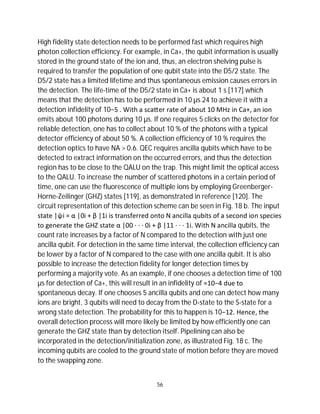 56
High fidelity state detection needs to be performed fast which requires high
photon collection efficiency. For example, in Ca+, the qubit information is usually
stored in the ground state of the ion and, thus, an electron shelving pulse is
required to transfer the population of one qubit state into the D5/2 state. The
D5/2 state has a limited lifetime and thus spontaneous emission causes errors in
the detection. The life-time of the D5/2 state in Ca+ is about 1 s [117] which
means that the detection has to be performed in 10 µs 24 to achieve it with a
detection infidelity of 10−5 . With a sca er rate of about 10 MHz in Ca+, an ion
emits about 100 photons during 10 µs. If one requires 5 clicks on the detector for
reliable detection, one has to collect about 10 % of the photons with a typical
detector efficiency of about 50 %. A collection efficiency of 10 % requires the
detection optics to have NA > 0.6. QEC requires ancilla qubits which have to be
detected to extract information on the occurred errors, and thus the detection
region has to be close to the QALU on the trap. This might limit the optical access
to the QALU. To increase the number of scattered photons in a certain period of
time, one can use the fluorescence of multiple ions by employing Greenberger-
Horne-Zeilinger (GHZ) states [119], as demonstrated in reference [120]. The
circuit representation of this detection scheme can be seen in Fig. 18 b. The input
state |ψi = α |0i + β |1i is transferred onto N ancilla qubits of a second ion species
to generate the GHZ state α |00 · · · 0i + β |11 · · · 1i. With N ancilla qubits, the
count rate increases by a factor of N compared to the detection with just one
ancilla qubit. For detection in the same time interval, the collection efficiency can
be lower by a factor of N compared to the case with one ancilla qubit. It is also
possible to increase the detection fidelity for longer detection times by
performing a majority vote. As an example, if one chooses a detection time of 100
µs for detection of Ca+, this will result in an infidelity of ≈10−4 due to
spontaneous decay. If one chooses 5 ancilla qubits and one can detect how many
ions are bright, 3 qubits will need to decay from the D-state to the S-state for a
wrong state detection. The probability for this to happen is 10−12. Hence, the
overall detection process will more likely be limited by how efficiently one can
generate the GHZ state than by detection itself. Pipelining can also be
incorporated in the detection/initialization zone, as illustrated Fig. 18 c. The
incoming qubits are cooled to the ground state of motion before they are moved
to the swapping zone.
 