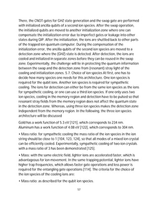 57
There, the CNOT-gates for GHZ state generation and the swap gate are performed
with initialized ancilla qubits of a second ion species. After the swap operation,
the initialized qubits are moved to another initialization zone where one can
compensate the initialization error due to imperfect gates or leakage into other
states during QIP. After the initialization, the ions are shuttled back to other parts
of the trapped ion quantum computer. During the compensation of the
initialization error, the ancilla qubits of the second ion species are moved to a
detection zone where the (GHZ) state is detected. After detection, the ions are
cooled and initialized in separate zones before they can be reused in the swap
zone. Experimentally, the challenge will lie in protecting the quantum information
between the swap and the detection zone from (resonant) stray light of the
cooling and initialization zones. 5.7. Choice of ion species At first, one has to
decide how many species one needs for this architecture. One ion species is
required for the qubit ions. Another ion species is required for sympathetic
cooling. The ions for detection can either be from the same ion species as the ions
for sympathetic cooling, or one can use a third ion species. If one only uses two
ion species, cooling in the memory region and detection have to be pulsed so that
resonant stray fields from the memory region does not affect the quantum state
in the detection zone. Whereas, using three ion species makes the detection zone
independent from the memory region. In the following, the three ion species
architecture will be discussed
Gold has a work function of 5.3 eV [121], which corresponds to 234 nm.
Aluminum has a work function of 4.08 eV [122], which corresponds to 304 nm.
• Mass ratio: for sympathetic cooling the mass ratio of the ion species in the ion
string should be close to 1 [104, 123, 124], so that all modes of a mixed ion crystal
can be efficiently cooled. Experimentally, sympathetic cooling of two-ion crystals
with a mass ratio of 3 has been demonstrated [125].
• Mass: with the same electric field, lighter ions are accelerated faster, which is
advantageous for ion movement. In the same trapping potential, lighter ions have
higher trap frequencies, which allows faster gate operations and less power is
required for the entangling gate operations [114]. The criteria for the choice of
the ion species of the cooling ions are:
• Mass ratio: as described for the qubit ion species.
 