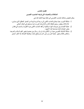 59
‫اﻟﺨﺎﻣﺲ‬ ‫اﻟﻔﺼﻞ‬
‫اﻟﻜﻤﻮﻣﻲ‬ ‫اﻟﺤﺎﺳﻮب‬ ‫ﺗﻮاﺟﮫ‬ ‫اﻟﺘﻲ‬ ‫واﻟﺘﺤﺪﯾﺎت‬ ‫اﻟﻤﺸﻜﻼت‬
‫ﯾﻠﻲ‬ ‫ﻛﻤﺎ‬ ‫ﻟﻠﻐﺎﯾﮫ‬ ‫ﻣﮭﻤﺔ‬ ‫ﻧﻘﺎط‬ ‫اﻟﻰ‬ ‫اﻟﻜﻤﻮﻣﻲ‬ ‫اﻟﺤﺎﺳﺐ‬ ‫ﻣﺸﺎﻛﻞ‬ ‫ﺗﻠﺨﯿﺺ‬ ‫ﯾﻤﻜﻦ‬
1
-
‫ا‬ ‫ﻣﺸﻜﻠﺔ‬
‫ﯾﺴﺎوي‬ ‫اﻟﺬي‬ ‫اﻟﻤﻄﻠﻖ‬ ‫اﻟﺼﻔﺮ‬ ‫ﻣﻦ‬ ‫ﻗﺮﯾﺒﺔ‬ ‫ﺗﺒﺮﯾﺪ‬ ‫درﺟﺔ‬ ‫اﻟﻰ‬ ‫اﻟﻜﻤﻲ‬ ‫اﻟﺤﺎﺳﺐ‬ ‫ﯾﺤﺘﺎج‬ ‫ﺣﯿﺚ‬ ,‫ﻟﺘﺒﺮﯾﺪ‬
-
273,15
‫اﻟﺤﺎﻟﻲ‬ ‫اﻟﻮﻗﺖ‬ ‫ﻓﻲ‬ ‫ﻣﺴﺘﺤﯿﻞ‬ ‫ﺷﺒﮫ‬ ‫اﻟﺒﺮوده‬ ‫ھﺬه‬ ‫ﻻﻧﺘﺎج‬ ‫اﻟﻼزم‬ ‫اﻟﻄﺎﻗﮫ‬ ‫وﺣﺠﻢ‬ ‫ﺳﯿﻠﯿﻠﻮز‬
2
-
‫ﻓﻘﺪان‬ ‫ﻓﻲ‬ ‫وﺗﺘﺴﺒﺐ‬ ‫اﻟﻜﯿﻮﺑﺖ‬ ‫ﻣﯿﺰة‬ ‫اﻟﻜﻤﻲ‬ ‫اﻟﺤﺎﺳﺐ‬ ‫ﺗﻔﻘﺪ‬ ‫ان‬ ‫ﯾﻤﻜﻨﮭﺎ‬ ‫اﻟﮭﻮاء‬ ‫ﺟﺰﯾﺌﺎت‬ ‫ﺑﯿﻦ‬ ‫اﻟﺘﺼﺎدم‬ ‫ﻋﻤﻠﯿﺔ‬
‫اﻟ‬ ‫ﺑﻌﺾ‬
‫اﻻﺟﮭﺰه‬ ‫ھﺬه‬ ‫ﺣﺴﺎﺳﯿﺔ‬ ‫ﻟﺸﺪة‬ ‫ﺒﯿﺎﻧﺎت‬
3
-
‫واﻟﻤﻮﺟﺒﮫ‬ ‫اﻟﺴﺎﻟﺒﮫ‬ ‫اﻟﻘﯿﻢ‬ ‫ﺑﺘﻐﯿﯿﺮ‬ ‫ﺑﻌﻀﮭﺎ‬ ‫ﺑﯿﻦ‬ ‫رﺳﺎﺋﻞ‬ ‫ﺗﺮﺳﻞ‬ ‫اﻻﻟﻜﺘﺮوﻧﺎت‬ ‫ان‬ ‫ﺣﯿﺚ‬ ‫اﻟﻜﻤﻮﻣﻲ‬ ‫اﻟﺘﺸﺎﺑﻚ‬ ‫ﻣﺸﻜﻠﺔ‬
‫اﻟﻤﺤﯿﺮ‬ ‫اﻟﻠﻐﺰ‬ ‫ھﺬا‬ ‫ﻓﻚ‬ ‫اﻟﻜﻢ‬ ‫ﻣﯿﻜﺎﻧﯿﻜﺎ‬ ‫ﻋﻠﻤﺎء‬ ‫ﯾﺴﺘﻄﻊ‬ ‫ﻟﻢ‬ ‫اﻻن‬ ‫واﻟﻰ‬ ‫اﻟﺪوران‬ ‫ﻋﻤﻠﯿﺔ‬ ‫وﺗﻐﯿﯿﺮ‬ ‫ﻛﺬﻟﻚ‬ ‫واﻟﻌﻜﺲ‬
 