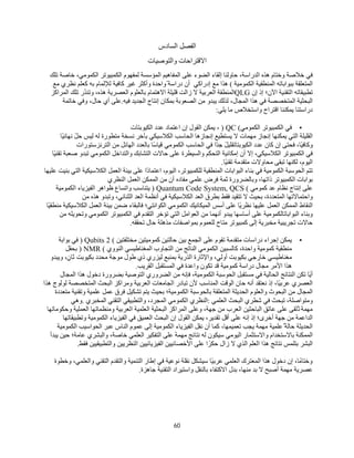60
‫اﻟﻔﺼﻞ‬
‫اﻟﺴﺎدس‬
‫واﻟﺘﻮﺻﯿﺎت‬ ‫اﻻﻗﺘﺮاﺣﺎت‬
‫ﻓﻲ‬
‫ﺧﻼﺻﺔ‬
‫وﺧﺘﺎم‬
‫ھﺬه‬
،‫اﻟﺪراﺳﺔ‬
‫ﺣﺎوﻟﻨﺎ‬
‫إﻟﻘﺎء‬
‫اﻟﻀﻮء‬
‫ﻋﻠﻰ‬
‫اﻟﻤﻔﺎھﯿﻢ‬
‫ﻟﻤﻔﮭﻮم‬ ‫اﻟﻤﺆﺳﺴﺔ‬
‫اﻟﻜﻤﺒﯿﻮﺗﺮ‬
،‫اﻟﻜﻤﻮﻣﻲ‬
‫ﺧﺎﺻﺔ‬
‫ﺗﻠﻚ‬
‫اﻟﻤﺘﻌﻠﻘﺔ‬
‫ﺑﺒﻮاﺑﺎﺗﮫ‬
‫اﻟﻤﻨﻄﻘﯿﺔ‬
‫اﻟﻜﻤﻮﻣﯿﺔ‬
(
‫ھﺬا‬
‫ﻣﻊ‬
‫إدراﻛﻲ‬
‫أن‬
ً ‫دراﺳﺔ‬
‫واﺣﺪة‬
‫وأﻛﺜﺮ‬
‫ﻏﯿﺮ‬
‫ﻛﺎﻓﯿﺔ‬
‫ﻟﻺﻟﻤﺎم‬
‫ﺑﮫ‬
‫ﻧﻈﺮي‬ ‫ﻛﻌﻠﻢ‬
‫ﻣﻊ‬
‫ﺗﻄﺒﯿﻘﺎﺗﮫ‬
‫اﻟﺘﻘﻨﯿﺔ‬
‫اﻵن؛‬
‫إذ‬
‫إن‬
QLG
‫اﻟﻤﻨﻄﻘﺔ‬
‫اﻟﻌﺮﺑﯿﺔ‬
‫ﻻ‬
‫زاﻟﺖ‬
‫ﻗﻠﯿﻠﺔ‬
‫ﺑﺎﻟﻌﻠﻮم‬ ‫اﻻھﺘﻤﺎم‬
‫اﻟﻌﺼﺮﯾﺔ‬
،‫ھﺬه‬
‫ُر‬‫ﺪ‬‫وﺗﻨ‬
‫ﺗﻠﻚ‬
‫اﻟﻤﺮاﻛﺰ‬
‫اﻟﺒﺤﺜﯿﺔ‬
‫اﻟﻤﺘﺨﺼﺼﺔ‬
‫ﻓﻲ‬
‫ھﺬا‬
،‫اﻟﻤﺠﺎل‬
‫ﻟﺬﻟﻚ‬
‫ﯾﺒﺪو‬
‫ﻣﻦ‬
‫اﻟﺼﻌﻮﺑﺔ‬
‫ﺑﻤﻜﺎن‬
‫إﻧﺘﺎج‬
‫اﻟﺠﺪﯾﺪ‬
‫ﻓﯿﮫ‬
.
‫ﻋﻠﻰ‬
‫أي‬
،‫ﺣﺎل‬
‫وﻓﻲ‬
‫ﺧﺎﺗﻤﺔ‬
‫دراﺳﺘﻨﺎ‬
‫ﯾﻤﻜﻨﻨﺎ‬
‫اﻗﺘﺮاح‬
‫واﺳﺘﺨﻼص‬
‫ﻣﺎ‬
‫ﯾﻠﻲ‬
:
•
‫ﻓﻲ‬
‫اﻟﻜﻤﺒﯿﻮﺗﺮ‬
‫اﻟﻜﻤﻮﻣﻲ‬
) QC (
،
‫ﯾﻤﻜﻦ‬
‫اﻟﻘﻮل‬
‫إن‬
‫اﻋﺘﻤﺎد‬
‫ﻋﺪد‬
‫اﻟﻜﯿﻮﺑﺘﺎت‬
‫اﻟﻘﻠﯿﻠﺔ‬
‫اﻟﺘﻲ‬
‫ﯾﻤﻜﻨﮭﺎ‬
‫إﻧﺠﺎز‬
‫ﻣﮭﻤﺎت‬
‫ﻻ‬
‫ﯾﺴﺘﻄﯿﻊ‬
‫إﻧﺠﺎزھﺎ‬
‫اﻟﺤﺎﺳﺐ‬
‫اﻟﻜﻼﺳﯿﻜﻲ‬
‫ﺑﺂﺧﺮ‬
‫ﻧﺴﺨﺔ‬
‫ﻣﺘﻄﻮرة‬
‫ﻟﮫ‬
‫ﻟﯿﺲ‬
ً‫ﻞ‬‫ﺣ‬
‫ًﺎ‬‫ﯿ‬‫ﻧﮭﺎﺋ‬
،‫ًﺎ‬‫ﯿ‬‫وﻛﺎﻓ‬
‫ﻓﺤﺘﻰ‬
‫إن‬
‫ﻛﺎن‬
‫ﻋﺪد‬
ً‫ﻞ‬‫اﻟﻜﯿﻮﺑﺘﺎﺗﻘﻠﯿ‬
‫ًا‬‫ﺪ‬‫ﺟ‬
‫ﻓﻲ‬
‫اﻟﺤﺎﺳﺐ‬
‫اﻟﻜﻤﻮﻣﻲ‬
‫ًﺎ‬‫ﺳ‬‫ﻗﯿﺎ‬
‫ﺑﺎﻟﻌﺪد‬
‫اﻟﮭﺎﺋﻞ‬
‫ﻣﻦ‬
‫اﻟﺘﺮﻧﺰﺳﺘﻮرات‬
‫ﻓﻲ‬
‫اﻟﻜﻤﺒﯿﻮﺗﺮ‬
،‫اﻟﻜﻼﺳﯿﻜﻲ‬
‫إﻻ‬
‫أن‬
‫إﻣﻜﺎﻧﯿﺔ‬
‫اﻟﺘﺤﻜﻢ‬
‫واﻟﺴﯿﻄﺮة‬
‫ﻋﻠﻰ‬
‫ﺣﺎﻻت‬
‫اﻟﺘﺸﺎﺑﻚ‬
‫واﻟﺘﺪاﺧﻞ‬
‫اﻟﻜﻤﻮﻣﻲ‬
‫ﺗﺒﺪو‬
‫ﺻﻌﺒﺔ‬
‫ًﺎ‬‫ﯿ‬‫ﺗﻘﻨ‬
،‫اﻟﯿﻮم‬
‫ﻟﻜﻨﮭﺎ‬
‫ﺗﺒﻘﻰ‬
‫ﻣﺤﺎوﻻت‬
‫ﻣﺘﻘﺪﻣﺔ‬
‫ًﺎ‬‫ﯿ‬‫ﺗﻘﻨ‬
.
‫ﺗﺘﻢ‬
‫اﻟﺤﻮﺳﺒﺔ‬
‫اﻟﻜﻤﻮﻣﯿﺔ‬
‫ﻓﻲ‬
‫ﺑﻨﺎء‬
‫اﻟﺒﻮاﺑﺎت‬
‫اﻟﻤﻨﻄﻘﯿﺔ‬
،‫ﻟﻠﻜﻤﺒﯿﻮﺗﺮ‬
،‫اﻟﯿﻮم‬
‫ًا‬‫د‬‫اﻋﺘﻤﺎ‬
‫ﻋﻠﻰ‬
‫ﺑﯿﺌﺔ‬
‫اﻟﻌﻤﻞ‬
‫اﻟﻜﻼﺳﯿﻜﯿﺔ‬
‫اﻟﺘﻲ‬
‫ﺑﻨﯿﺖ‬
‫ﻋﻠﯿﮭﺎ‬
‫ﺑﻮاﺑﺎت‬
‫اﻟﻜﻤﺒﯿﻮﺗﺮ‬
،‫ذاﺗﮭﺎ‬
‫وﺑﺎﻟﻀﺮورة‬
‫ﺛﻤﺔ‬
‫ﻓﺮض‬
‫ﻋﻠﻤﻲ‬
‫ﻣﻔﺎده‬
‫أن‬
‫ﻣﻦ‬
‫اﻟﻤﻤﻜﻦ‬
‫اﻟﻌﻤﻞ‬
‫اﻟﻨﻈﺮي‬
‫ﻋﻠﻰ‬
‫إﻧﺘﺎج‬
‫ﻧﻈﺎم‬
‫ﻋﺪ‬
‫ﻛﻤﻮﻣﻲ‬
) Quantum Code System, QCS (
‫ﯾﺘﻨﺎﺳﺐ‬
‫واﺗﺴﺎع‬
‫ظﻮاھﺮ‬
‫اﻟﻔﯿﺰﯾﺎء‬
‫اﻟﻜﻤﻮﻣﯿﺔ‬
‫واﺣﺘﻤﺎﻻﺗﮭﺎ‬
،‫اﻟﻤﺘﻌﺪدة‬
‫ﺑﺤﯿﺚ‬
‫ﻻ‬
‫ﺗﺘﻘﯿﺪ‬
‫ﻓﻘﻂ‬
‫ﺑﻄﺮق‬
‫اﻟﻌﺪ‬
‫اﻟﻜﻼﺳﯿﻜﯿﺔ‬
‫ﻓﻲ‬
‫أﻧﻈﻤﺔ‬
‫اﻟﻌﺪ‬
،‫اﻟﺜﻨﺎﺋﻲ‬
‫وﺗﺒﺪو‬
‫ھﺬه‬
‫ﻣﻦ‬
‫اﻟﻨﻘﺎط‬
‫اﻟﻤﻤﻜﻦ‬
‫اﻟﻌﻤﻞ‬
‫ﻋﻠﯿﮭﺎ‬
‫ًﺎ‬‫ﯾ‬‫ﻧﻈﺮ‬
‫ﻋﻠﻰ‬
‫أﺳﺲ‬
‫اﻟﻤﯿﻜﺎﻧﯿﻚ‬
‫اﻟﻜﻤﻮﻣﻲ‬
‫اﻟﻜﻮاﻧﺘﻲ؛‬
‫ﻓﺎﻟﺒﻘﺎء‬
‫ﺿﻤﻦ‬
‫ﺑﯿﺌﺔ‬
‫اﻟﻌﻤﻞ‬
‫اﻟﻜﻼﺳﯿﻜﯿﺔ‬
‫ًﺎ‬‫ﯿ‬‫ﻣﻨﻄﻘ‬
‫وﺑﻨﺎء‬
‫اﻟﺒﻮاﺑﺎﺗﺎﻟﻜﻤﻮﻣﯿﺔ‬
‫ﻋﻠﻰ‬
‫أﺳﺎﺳﮭﺎ‬
‫ﯾﺒﺪو‬
‫أﻧﮭﻤﺎ‬
‫ﻣﻦ‬
‫اﻟﻌﻮاﻣﻞ‬
‫اﻟﺘﻲ‬
‫ﺗﺆﺧﺮ‬
‫اﻟﺘﻘﺪم‬
‫ﻓﻲ‬
‫اﻟﻜﻤﺒﯿﻮﺗﺮ‬
‫اﻟﻜﻤﻮﻣﻲ‬
‫وﺗﺤﻮﯾﻠﮫ‬
‫ﻣﻦ‬
‫ﺣﺎﻻت‬
‫ﺗﺠﺮﯾﺒﯿﺔ‬
‫ﻣﺨﺒﺮﯾﺔ‬
‫إﻟﻰ‬
‫ﻛﻤﺒﯿﻮﺗﺮ‬
‫ﻣﺘﺎح‬
‫ﻟﻠﻌﻤﻮم‬
‫ﺑﻤﻮاﺻﻔﺎت‬
‫ﻣﺬھﻠﺔ‬
‫ﺣﺎل‬
‫ﺗﺤﻘﻘﮫ‬
.
•
‫ﯾﻤﻜﻦ‬
‫إﺟﺮاء‬
‫دراﺳﺎت‬
‫ﻣﺘﻘﺪﻣﺔ‬
‫ﺗﻘﻮم‬
‫ﻋﻠﻰ‬
‫اﻟﺠﻤﻊ‬
‫ﺑﯿﻦ‬
‫ﺣﺎﻟﺘﯿﻦ‬
‫ﻛﻤﻮﻣﯿﺘﯿﻦ‬
‫ﻣﺨﺘﻠﻔﺘﯿﻦ‬
) Qubits 2 (
‫ﻓﻲ‬
‫ﺑﻮاﺑﺔ‬
‫ﻣﻨﻄﻘﯿﺔ‬
‫ﻛﻤﻮﻣﯿﺔ‬
،‫واﺣﺪة‬
‫ﻛﺎﻟﺴﺒﯿﻦ‬
‫اﻟﻜﻤﻮﻣﻲ‬
‫اﻟﻨﺎﺗﺞ‬
‫ﻣﻦ‬
‫اﻟﺘﺠﺎوب‬
‫اﻟﻤﻐﻨﺎطﯿﺴﻲ‬
‫اﻟﻨﻮوي‬
) NMR (
‫ﺑﺤﻘﻞ‬
‫ﻣﻐﻨﺎطﯿﺴﻲ‬
‫ﺧﺎرﺟﻲ‬
‫ﺑﻜﯿﻮﺑﺖ‬
،‫أوﻟﻲ‬
‫واﻹﺛﺎرة‬
‫اﻟﺬرﯾﺔ‬
‫ﺑﻤﻨﺒﻊ‬
‫ﻟﯿﺰري‬
‫ذي‬
‫طﻮل‬
‫ﻣﻮﺟﺔ‬
‫ﻣﺤﺪد‬
‫ﺑﻜﯿﻮﺑﺖ‬
، ٍ
‫ﺛﺎن‬
‫وﯾﺒﺪو‬
‫ھﺬا‬
‫اﻷﻣﺮ‬
‫ﻣﺠﺎل‬
‫دراﺳﺔ‬
‫ﻛﻤﻮﻣﯿﺔ‬
‫ﻗﺪ‬
‫ﺗﻜﻮن‬
‫واﻋﺪة‬
‫ﻓﻲ‬
‫اﻟﻤﺴﺘﻘﺒﻞ‬
‫اﻟﻘﺮﯾﺐ‬
.
‫ًﺎ‬‫ﯾ‬‫أ‬
‫ﺗﻜﻦ‬
‫اﻟﻨﺘﺎﺋﺞ‬
‫اﻟﺤﺎﻟﯿﺔ‬
‫ﻓﻲ‬
‫ﻣﺴﺘﻘﺒﻞ‬
‫اﻟﺤﻮﺳﺒﺔ‬
،‫اﻟﻜﻤﻮﻣﯿﺔ‬
‫ﻓﺈﻧﮫ‬
‫ﻣﻦ‬
‫اﻟﻀﺮوري‬
‫اﻟﺘﻮﺻﯿﺔ‬
‫ﺑﻀﺮورة‬
‫دﺧﻮل‬
‫ھﺬا‬
‫اﻟﻤﺠﺎل‬
‫اﻟﻌﺼﺮي‬
،‫ًﺎ‬‫ﯿ‬‫ﻋﺮﺑ‬
‫إذ‬
‫ﻧﻌﺘﻘﺪ‬
‫أﻧﮫ‬
‫ﺣﺎن‬
‫اﻟﻮﻗﺖ‬
‫اﻟﻤﻨﺎﺳﺐ‬
‫ﻷن‬
‫ﺗﺒﺎدر‬
‫اﻟﺠﺎﻣﻌﺎت‬
‫اﻟﻌﺮﺑﯿﺔ‬
‫وﻣﺮاﻛﺰ‬
‫اﻟﺒﺤﺚ‬
‫اﻟﻤﺘﺨﺼﺼﺔ‬
‫ﻟﻮﻟﻮج‬
‫ھﺬا‬
‫اﻟﻤﺠﺎل‬
‫ﻣﻦ‬
‫اﻟﺒﺤﻮث‬
‫واﻟﻌﻠﻮم‬
‫اﻟﺤﺪﯾﺜﺔ‬
‫اﻟﻤﺘﻌﻠﻘﺔ‬
‫ﺑﺎﻟﺤﻮﺳﺒﺔ‬
‫اﻟﻜﻤﻮﻣﯿﺔ؛‬
‫ﺑﺤﯿﺚ‬
‫ﯾﺘﻢ‬
‫ﺗﺸﻜﯿﻞ‬
‫ﻓﺮق‬
‫ﻋﻤﻞ‬
‫ﻋﻠﻤﯿﺔ‬
‫وﺗﻘﻨﯿﺔ‬
‫ﻣﺘﻌﺪدة‬
،‫وﻣﺘﻮاﺻﻠﺔ‬
‫ﺗﺒﺤﺚ‬
‫ﻓﻲ‬
‫ﺷﻄﺮي‬
‫اﻟﺒﺤﺚ‬
‫اﻟﻌﻠﻤﻲ‬
:
‫اﻟﻨﻈﺮي‬
‫اﻟﻜﻤﻮﻣﻲ‬
،‫اﻟﻤﺠﺮد‬
‫واﻟﺘﻄﺒﯿﻘﻲ‬
‫اﻟﺘﻘﻨﻲ‬
‫اﻟﻤﺨﺒﺮي‬
.
‫وھﻲ‬
‫ﻣﮭﻤﺔ‬
‫ُﻠﻘﻰ‬‫ﺗ‬
‫ﻋﻠﻰ‬
‫ﻋﺎﺗﻖ‬
‫اﻟﺒﺎﺣﺜﯿﻦ‬
‫اﻟﻌﺮب‬
‫ﻣﻦ‬
،‫ﺟﮭﺔ‬
‫وﻋﻠﻰ‬
‫اﻟﻤﺮاﻛﺰ‬
‫اﻟﺒﺤﺜﯿﺔ‬
‫اﻟﻌﻠﻤﯿﺔ‬
‫اﻟﻌﺮﺑﯿﺔ‬
‫وﻣﻨﻈﻤﺎﺗﮭﺎ‬
‫اﻟﻌﻤﻠﯿﺔ‬
‫وﺣﻜﻮﻣﺎﺗﮭﺎ‬
‫اﻟﺪاﻋﻤﺔ‬
‫ﻣﻦ‬
‫ﺟﮭﺔ‬
‫أﺧﺮى؛‬
‫إذ‬
‫إﻧﮫ‬
‫ﻋﻠﻰ‬
‫أﻗﻞ‬
،‫ﺗﻘﺪﯾﺮ‬
‫ﯾﻤﻜﻦ‬
‫اﻟﻘﻮل‬
‫إن‬
‫اﻟﺒﺤﺚ‬
‫اﻟﻌﻤﯿﻖ‬
‫ﻓﻲ‬
‫اﻟﻔﯿﺰﯾﺎء‬
‫اﻟﻜﻤﻮﻣﯿﺔ‬
‫وﺗﻄﺒﯿﻘﺎﺗﮭﺎ‬
‫اﻟﺤﺪﯾﺜﺔ‬
ٌ ‫ﺣﺎﻟﺔ‬
‫ﻋﻠﻤﯿﺔ‬
‫ﻣﮭﻤﺔ‬
‫ﯾﺠﺐ‬
،‫ﺗﻌﻤﯿﻤﮭﺎ‬
‫ﻛﻤﺎ‬
‫أن‬
‫ﻧﻘﻞ‬
‫اﻟﻔﯿﺰﯾﺎء‬
‫اﻟﻜﻤﻮﻣﯿﺔ‬
‫إﻟﻰ‬
‫ﻋﻤﻮم‬
‫اﻟﻨﺎس‬
‫ﻋﺒﺮ‬
‫اﻟﺤﻮاﺳﯿﺐ‬
‫اﻟﻜﻤﻮﻣﯿﺔ‬
‫اﻟﻤﻤﻜﻨﺔ‬
‫ﺑﺎﻻﺳﺘﺨﺪام‬
‫واﻻﺳﺘﺜﻤﺎر‬
‫اﻟﯿﻮﻣﻲ‬
‫ﺳﯿﻜﻮن‬
‫ﻟﮫ‬
‫ﻧﺘﺎﺋﺞ‬
‫ﻣﮭﻤﺔ‬
‫ﻋﻠﻰ‬
‫اﻟﺘﻔﻜﯿﺮ‬
‫اﻟﻌﻠﻤﻲ‬
،‫ﺧﺎﺻﺔ‬
‫واﻟﺒﺸﺮي‬
‫ﻋﺎﻣﺔ؛‬
‫ﺣﯿﻦ‬
‫ﯾﺒﺪأ‬
‫اﻟﺒﺸﺮ‬
‫ﺑﺘﻠﻤﺲ‬
‫ﻧﺘﺎﺋﺞ‬
‫ھﺬا‬
‫اﻟﻌﻠﻢ‬
‫اﻟﺬي‬
‫ﻻ‬
‫زال‬
‫ا‬ ً‫ﺣﻜﺮ‬
‫ﻋﻠﻰ‬
‫اﻷﺧﺼﺎﺋﯿﯿﻦ‬
‫اﻟﻔﯿﺰﯾﺎﺋﯿﯿﻦ‬
‫اﻟﻨﻈﺮﯾﯿﻦ‬
‫واﻟﺘﻄﺒﯿﻘﯿﯿﻦ‬
‫ﻓﻘﻂ‬
.
،‫وﺧﺘﺎﻣًﺎ‬
‫إن‬
‫دﺧﻮل‬
‫ھﺬا‬
‫اﻟﻤﻌﺘﺮك‬
‫اﻟﻌﻠﻤﻲ‬
‫ًﺎ‬‫ﯿ‬‫ﻋﺮﺑ‬
‫ﺳﯿﺸﻜﻞ‬
‫ﻧﻘﻠﺔ‬
‫ﻧﻮﻋﯿﺔ‬
‫ﻓﻲ‬
‫إطﺎر‬
‫اﻟﺘﻨﻤﯿﺔ‬
‫واﻟﺘﻘﺪم‬
‫اﻟﺘﻘﻨﻲ‬
،‫واﻟﻌﻠﻤﻲ‬
‫وﺧﻄﻮة‬
‫ﻋﺼﺮﯾﺔ‬
‫ﻣﮭﻤﺔ‬
‫أﺻﺒﺢ‬
‫ﻻ‬
‫ﺑﺪ‬
،‫ﻣﻨﮭﺎ‬
‫ﺑﺪل‬
‫اﻻﻛﺘﻔﺎء‬
‫ﺑﺎﻟﻨﻘﻞ‬
‫واﺳﺘﯿﺮاد‬
‫اﻟﺘﻘﻨﯿﺔ‬
‫ﺟﺎھﺰة‬
.
 