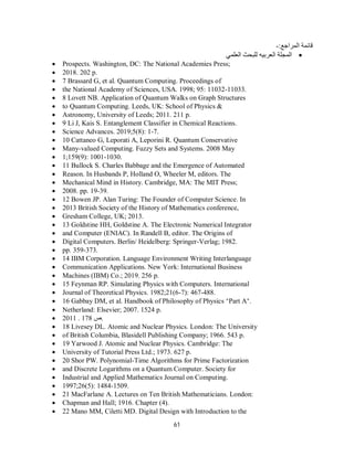 61
:‫اﻟﻤﺮاﺟﻊ‬ ‫ﻗﺎﺋﻤﺔ‬
-

‫اﻟﻌﻠﻤﻲ‬ ‫ﻟﻠﺒﺤﺚ‬ ‫اﻟﻌﺮﺑﯿﮫ‬ ‫اﻟﻤﺠﻠﺔ‬
 Prospects. Washington, DC: The National Academies Press;
 2018. 202 p.
 7 Brassard G, et al. Quantum Computing. Proceedings of
 the National Academy of Sciences, USA. 1998; 95: 11032-11033.
 8 Lovett NB. Application of Quantum Walks on Graph Structures
 to Quantum Computing. Leeds, UK: School of Physics &
 Astronomy, University of Leeds; 2011. 211 p.
 9 Li J, Kais S. Entanglement Classifier in Chemical Reactions.
 Science Advances. 2019;5(8): 1-7.
 10 Cattaneo G, Leporati A, Leporini R. Quantum Conservative
 Many-valued Computing. Fuzzy Sets and Systems. 2008 May
 1;159(9): 1001-1030.
 11 Bullock S. Charles Babbage and the Emergence of Automated
 Reason. In Husbands P, Holland O, Wheeler M, editors. The
 Mechanical Mind in History. Cambridge, MA: The MIT Press;
 2008. pp. 19-39.
 12 Bowen JP. Alan Turing: The Founder of Computer Science. In
 2013 British Society of the History of Mathematics conference,
 Gresham College, UK; 2013.
 13 Goldstine HH, Goldstine A. The Electronic Numerical Integrator
 and Computer (ENIAC). In Randell B, editor. The Origins of
 Digital Computers. Berlin/ Heidelberg: Springer-Verlag; 1982.
 pp. 359-373.
 14 IBM Corporation. Language Environment Writing Interlanguage
 Communication Applications. New York: International Business
 Machines (IBM) Co.; 2019. 256 p.
 15 Feynman RP. Simulating Physics with Computers. International
 Journal of Theoretical Physics. 1982;21(6-7): 467-488.
 16 Gabbay DM, et al. Handbook of Philosophy of Physics “Part A”.
 Netherland: Elsevier; 2007. 1524 p.
 2011 . 178 ‫ص‬.
 18 Livesey DL. Atomic and Nuclear Physics. London: The University
 of British Columbia, Blasidell Publishing Company; 1966. 543 p.
 19 Yarwood J. Atomic and Nuclear Physics. Cambridge: The
 University of Tutorial Press Ltd.; 1973. 627 p.
 20 Shor PW. Polynomial-Time Algorithms for Prime Factorization
 and Discrete Logarithms on a Quantum Computer. Society for
 Industrial and Applied Mathematics Journal on Computing.
 1997;26(5): 1484-1509.
 21 MacFarlane A. Lectures on Ten British Mathematicians. London:
 Chapman and Hall; 1916. Chapter (4).
 22 Mano MM, Ciletti MD. Digital Design with Introduction to the
 