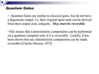 Quantum Gates
 Quantum Gates are similar to classical gates, but do not have
a degenerate output. i.e. their original input state can be derived
from their output state, uniquely. They must be reversible.
This means that a deterministic computation can be performed
on a quantum computer only if it is reversible. Luckily, it has
been shown that any deterministic computation can be made
reversible.(Charles Bennet, 1973)
 