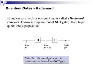 Quantum Gates - Hadamard
Simplest gate involves one qubit and is called a Hadamard
Gate (also known as a square-root of NOT gate.) Used to put
qubits into superposition.
H
State
|0>
State
|0> + |1>
H
State
|1>
Note: Two Hadamard gates used in
succession can be used as a NOT gate
 