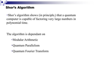 Shor’s Algorithm
Shor’s algorithm shows (in principle,) that a quantum
computer is capable of factoring very large numbers in
polynomial time.
The algorithm is dependant on
Modular Arithmetic
Quantum Parallelism
Quantum Fourier Transform
 