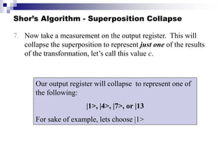 Shor’s Algorithm - Superposition Collapse
7. Now take a measurement on the output register. This will
collapse the superposition to represent just one of the results
of the transformation, let’s call this value c.
Our output register will collapse to represent one of
the following:
|1>, |4>, |7>, or |13
For sake of example, lets choose |1>
 