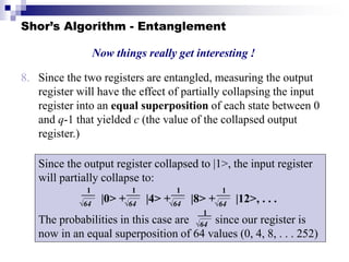 Shor’s Algorithm - Entanglement
8. Since the two registers are entangled, measuring the output
register will have the effect of partially collapsing the input
register into an equal superposition of each state between 0
and q-1 that yielded c (the value of the collapsed output
register.)
Now things really get interesting !
Since the output register collapsed to |1>, the input register
will partially collapse to:
|0> + |4> + |8> + |12>, . . .
The probabilities in this case are since our register is
now in an equal superposition of 64 values (0, 4, 8, . . . 252)
1
√64
1
√64
1
√64
1
√64
1
√64
 