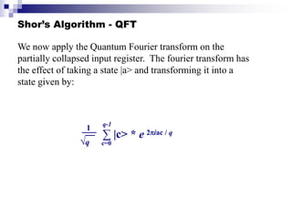 Shor’s Algorithm - QFT
We now apply the Quantum Fourier transform on the
partially collapsed input register. The fourier transform has
the effect of taking a state |a> and transforming it into a
state given by:
1
√q
∑ |c> * e
c=0
q-1
2iac / q
 