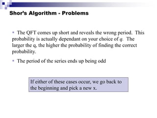 Shor’s Algorithm - Problems
 The QFT comes up short and reveals the wrong period. This
probability is actually dependant on your choice of q. The
larger the q, the higher the probability of finding the correct
probability.
 The period of the series ends up being odd
If either of these cases occur, we go back to
the beginning and pick a new x.
 