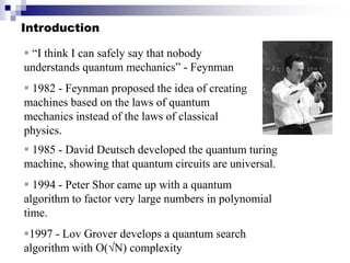Introduction
 “I think I can safely say that nobody
understands quantum mechanics” - Feynman
 1982 - Feynman proposed the idea of creating
machines based on the laws of quantum
mechanics instead of the laws of classical
physics.
 1985 - David Deutsch developed the quantum turing
machine, showing that quantum circuits are universal.
 1994 - Peter Shor came up with a quantum
algorithm to factor very large numbers in polynomial
time.
1997 - Lov Grover develops a quantum search
algorithm with O(√N) complexity
 