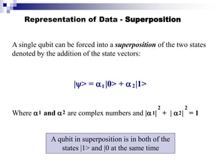 Representation of Data - Superposition
A single qubit can be forced into a superposition of the two states
denoted by the addition of the state vectors:
|> =  |0> +  |1>
Where  and  are complex numbers and | | + |  | = 1
1 2
1 2 1 2
2 2
A qubit in superposition is in both of the
states |1> and |0 at the same time
 