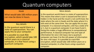 Quantum computers
Hook
What would take 100 million years
can now be done in hours.
Key details
In the quantum world there is a
state of superposition. You can
apply this to your computer.
It is possible to crack RSA
encryption, which would take 100
million years on a classical
computer, in a few hours using a
quantum computer.
More details
In the quantum world there is a state of superposition.
This means that when a coin is tossed and the coin is
hidden in the hand and the result is not confirmed, the
state where the coin is heads and the state where it is
tails exist at the same time. You can apply this to your
computer. In a classical computer, a bit has a state of 0
or 1, but in a quantum computer it can have 0 and 1.
Doing this makes a huge difference in computational
performance. A classical computer has one type of
information for one n-bit input, but a quantum
computer can have 2 to the nth power of information
for one n-bit input. it is possible to crack RSA
encryption, which would take 100 million years on a
classical computer, in a few hours using a quantum
computer.
 