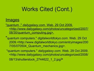 Works Cited (Cont.) Images "quantum ."  dailygalaxy.com . Web. 29 Oct 2009. <http://www.dailygalaxy.com/photos/uncategorized/2007/08/30/quantum_computing.jpg>.   " quantum computers."  digitalworldtokyo.com . Web. 29 Oct 2009.<http://www.digitalworldtokyo.com/entryimages/2007/05/070504_Quantum_mechanics.jpg>. "quantum computers."  dailygalaxy.com . Web. 29 Oct 2009. <http://www.dailygalaxy.com/photos/uncategorized/2008/08/13/shutterstock_2744622_1_2.jpg >  