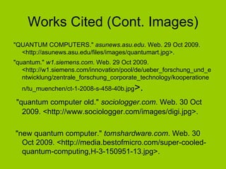 Works Cited (Cont. Images) "QUANTUM COMPUTERS."  asunews.asu.edu . Web. 29 Oct 2009. <http://asunews.asu.edu/files/images/quantumart.jpg>.  "quantum."  w1.siemens.com . Web. 29 Oct 2009. <http://w1.siemens.com/innovation/pool/de/ueber_forschung_und_entwicklung/zentrale_forschung_corporate_technology/kooperationen/tu_muenchen/ct-1-2008-s-458-40b.jpg >. "quantum computer old."  sociologger.com . Web. 30 Oct 2009. <http://www.sociologger.com/images/digi.jpg>. "new quantum computer."  tomshardware.com . Web. 30 Oct 2009. <http://media.bestofmicro.com/super-cooled-quantum-computing,H-3-150951-13.jpg>.  