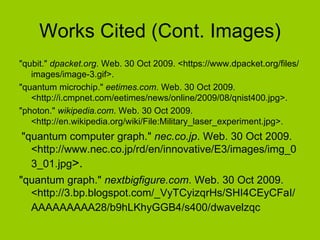 Works Cited (Cont. Images) "qubit."  dpacket.org . Web. 30 Oct 2009. <https://www.dpacket.org/files/images/image-3.gif>.  "quantum microchip."  eetimes.com . Web. 30 Oct 2009. <http://i.cmpnet.com/eetimes/news/online/2009/08/qnist400.jpg>.  "photon."  wikipedia.com . Web. 30 Oct 2009. <http://en.wikipedia.org/wiki/File:Military_laser_experiment.jpg>. "quantum computer graph."  nec.co.jp . Web. 30 Oct 2009. <http://www.nec.co.jp/rd/en/innovative/E3/images/img_03_01.jpg >.  "quantum graph."  nextbigfigure.com . Web. 30 Oct 2009. <http://3.bp.blogspot.com/_VyTCyizqrHs/SHI4CEyCFaI/AAAAAAAAA28/b9hLKhyGGB4/s400/dwavelzqc   