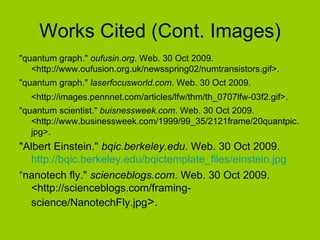 Works Cited (Cont. Images) "quantum graph."  oufusin.org . Web. 30 Oct 2009. <http://www.oufusion.org.uk/newsspring02/numtransistors.gif>.  "quantum graph."  laserfocusworld.com . Web. 30 Oct 2009. <http://images.pennnet.com/articles/lfw/thm/th_0707lfw-03f2.gif>.   "quantum scientist."  buisnessweek.com . Web. 30 Oct 2009. <http://www.businessweek.com/1999/99_35/2121frame/20quantpic.jpg>.  "Albert Einstein."  bqic.berkeley.edu . Web. 30 Oct 2009.  http://bqic.berkeley.edu/bqictemplate_files/einstein.jpg “ nanotech fly."  scienceblogs.com . Web. 30 Oct 2009. <http://scienceblogs.com/framing-science/NanotechFly.jpg >. 