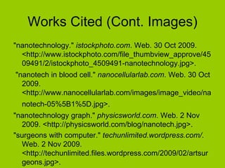 Works Cited (Cont. Images) "nanotechnology."  istockphoto.com . Web. 30 Oct 2009. <http://www.istockphoto.com/file_thumbview_approve/4509491/2/istockphoto_4509491-nanotechnology.jpg>. "nanotech in blood cell."  nanocellularlab.com . Web. 30 Oct 2009. <http://www.nanocellularlab.com/images/image_video/nanotech-05%5B1%5D.jpg>.   "nanotechnology graph."  physicsworld.com . Web. 2 Nov 2009. <http://physicsworld.com/blog/nanotech.jpg>.  "surgeons with computer."  techunlimited.wordpress.com/ . Web. 2 Nov 2009. <http://techunlimited.files.wordpress.com/2009/02/artsurgeons.jpg>.  