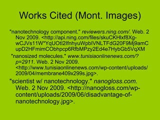 Works Cited (Mont. Images) "nanotechnology component."  reviewers.ning.com/ . Web. 2 Nov 2009. <http://api.ning.com/files/skuCKHlxf8Xg-wCJVs11W*YqUOtI2IfnhyuWpbIVNLTFdG20F9Mj9amCupD2HFmimCObhpcp6RfbMPzy2Ed4e7HybGb5VqXM "nanosized molecules."  www.tunisiaonlinenews.com/?p=2911 . Web. 2 Nov 2009. <http://www.tunisiaonlinenews.com/wp-content/uploads/2009/04/membrane409x299s.jpg>.  "scientist w/ nanotechnology."  nanogloss.com . Web. 2 Nov 2009. <http://nanogloss.com/wp-content/uploads/2009/06/disadvantage-of-nanotechnology.jpg>.  