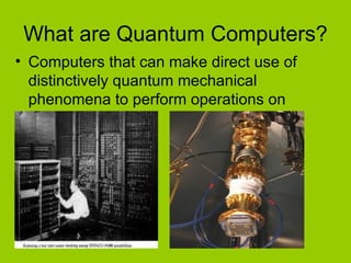 What are Quantum Computers? Computers that can make direct use of distinctively quantum mechanical phenomena to perform operations on data. 