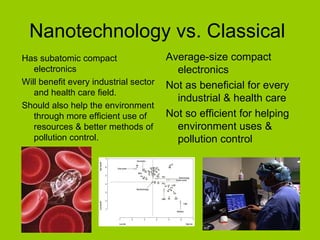 Nanotechnology vs. Classical  Has subatomic compact electronics Will benefit every industrial sector and health care field. Should also help the environment through more efficient use of resources & better methods of pollution control.  Average-size compact electronics Not as beneficial for every industrial & health care Not so efficient for helping  environment uses & pollution control 